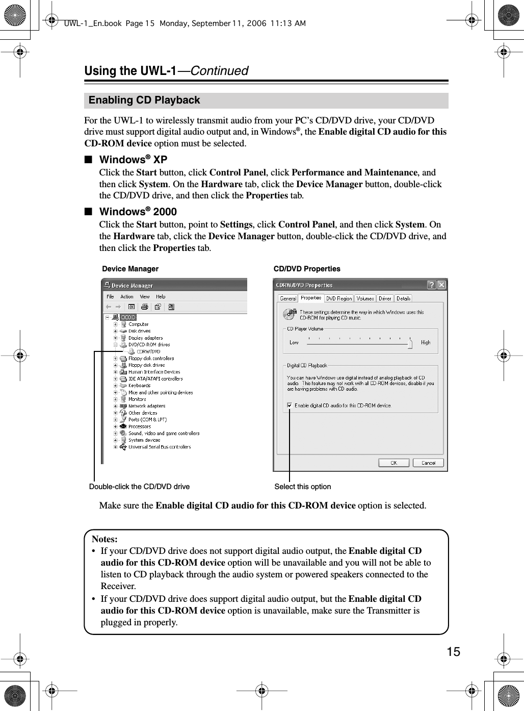  15 Using the UWL-1 —Continued For the UWL-1 to wirelessly transmit audio from your PC’s CD/DVD drive, your CD/DVD drive must support digital audio output and, in Windows ® , the  Enable digital CD audio for this CD-ROM device  option must be selected. ■ Windows ®  XP Click the  Start  button, click  Control Panel , click  Performance and Maintenance , and then click  System . On the  Hardware  tab, click the  Device Manager  button, double-click the CD/DVD drive, and then click the  Properties  tab. ■ Windows ®  2000 Click the  Start  button, point to  Settings , click  Control Panel , and then click  System . On the  Hardware  tab, click the  Device Manager  button, double-click the CD/DVD drive, and then click the  Properties  tab.Make sure the  Enable digital CD audio for this CD-ROM device  option is selected. Enabling CD PlaybackSelect this optionDevice Manager CD/DVD PropertiesDouble-click the CD/DVD driveNotes:• If your CD/DVD drive does not support digital audio output, the Enable digital CD audio for this CD-ROM device option will be unavailable and you will not be able to listen to CD playback through the audio system or powered speakers connected to the Receiver.• If your CD/DVD drive does support digital audio output, but the Enable digital CD audio for this CD-ROM device option is unavailable, make sure the Transmitter is plugged in properly.UWL-1_En.book Page 15 Monday, September 11, 2006 11:13 AM