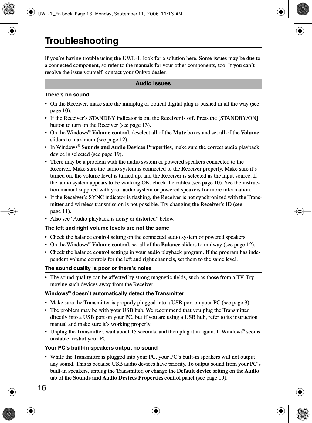  16 Troubleshooting If you’re having trouble using the UWL-1, look for a solution here. Some issues may be due to a connected component, so refer to the manuals for your other components, too. If you can’t resolve the issue yourself, contact your Onkyo dealer. There’s no sound • On the Receiver, make sure the miniplug or optical digital plug is pushed in all the way (see page 10).• If the Receiver’s STANDBY indicator is on, the Receiver is off. Press the [STANDBY/ON] button to turn on the Receiver (see page 13).• On the Windows ®   Volume control ,   deselect all of the  Mute  boxes and set all of the  Volume  sliders to maximum (see page 12).•In Windows ®   Sounds and Audio Devices Properties , make sure the correct audio playback device is selected (see page 19).• There may be a problem with the audio system or powered speakers connected to the Receiver. Make sure the audio system is connected to the Receiver properly. Make sure it’s turned on, the volume level is turned up, and the Receiver is selected as the input source. If the audio system appears to be working OK, check the cables (see page 10). See the instruc-tion manual supplied with your audio system or powered speakers for more information.•If the Receiver’s SYNC indicator is ﬂashing, the Receiver is not synchronized with the Trans-mitter and wireless transmission is not possible. Try changing the Receiver’s ID (see page 11).• Also see “Audio playback is noisy or distorted” below. The left and right volume levels are not the same • Check the balance control setting on the connected audio system or powered speakers.• On the Windows ®   Volume control ,   set all of the  Balance  sliders to midway (see page 12).• Check the balance control settings in your audio playback program. If the program has inde-pendent volume controls for the left and right channels, set them to the same level. The sound quality is poor or there’s noise • The sound quality can be affected by strong magnetic ﬁelds, such as those from a TV. Try moving such devices away from the Receiver. Windows ®  doesn’t automatically detect the Transmitter • Make sure the Transmitter is properly plugged into a USB port on your PC (see page 9).• The problem may be with your USB hub. We recommend that you plug the Transmitter directly into a USB port on your PC, but if you are using a USB hub, refer to its instruction manual and make sure it’s working properly.•Unplug the Transmitter, wait about 15 seconds, and then plug it in again. If Windows ®  seems unstable, restart your PC. Your PC’s built-in speakers output no sound • While the Transmitter is plugged into your PC, your PC’s built-in speakers will not output any sound. This is because USB audio devices have priority. To output sound from your PC’s built-in speakers, unplug the Transmitter, or change the  Default device  setting on the  Audio  tab of the  Sounds and Audio Devices Properties  control panel (see page 19). Audio IssuesUWL-1_En.book Page 16 Monday, September 11, 2006 11:13 AM