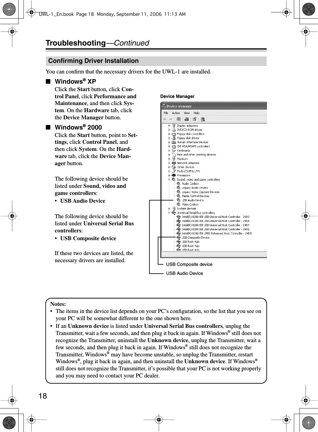  18 Troubleshooting —Continued You can conﬁrm that the necessary drivers for the UWL-1 are installed. ■ Windows ®  XP Click the  Start  button, click  Con-trol Panel , click  Performance and Maintenance , and then click  Sys-tem . On the  Hardware  tab, click the  Device Manager  button. ■ Windows ®  2000 Click the  Start  button, point to  Set-tings , click  Control Panel , and then click  System . On the  Hard-ware  tab, click the  Device Man-ager  button.The following device should be listed under  Sound, video and game controllers : •USB Audio Device The following device should be listed under  Universal Serial Bus controllers : • USB Composite device If these two devices are listed, the necessary drivers are installed. Conﬁrming Driver InstallationDevice ManagerUSB Composite deviceUSB Audio DeviceNotes:•The items in the device list depends on your PC’s conﬁguration, so the list that you see on your PC will be somewhat different to the one shown here.• If an Unknown device is listed under Universal Serial Bus controllers, unplug the Transmitter, wait a few seconds, and then plug it back in again. If Windows® still does not recognize the Transmitter, uninstall the Unknown device, unplug the Transmitter, wait a few seconds, and then plug it back in again. If Windows® still does not recognize the Transmitter, Windows® may have become unstable, so unplug the Transmitter, restart Windows®, plug it back in again, and then uninstall the Unknown device. If Windows® still does not recognize the Transmitter, it’s possible that your PC is not working properly and you may need to contact your PC dealer.UWL-1_En.book Page 18 Monday, September 11, 2006 11:13 AM