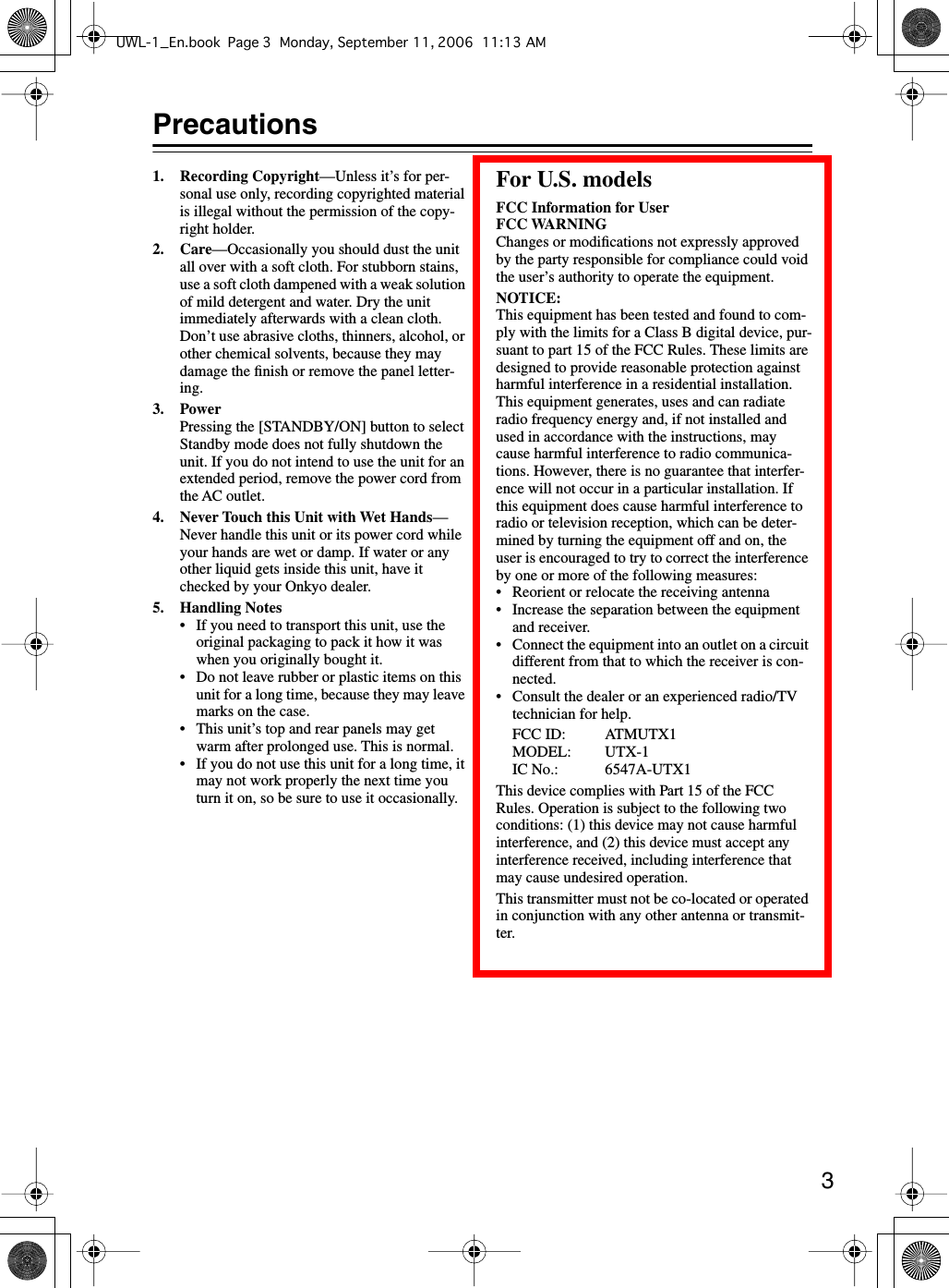  3 Precautions 1. Recording Copyright —Unless it’s for per-sonal use only, recording copyrighted material is illegal without the permission of the copy-right holder. 2. Care —Occasionally you should dust the unit all over with a soft cloth. For stubborn stains, use a soft cloth dampened with a weak solution of mild detergent and water. Dry the unit immediately afterwards with a clean cloth. Don’t use abrasive cloths, thinners, alcohol, or other chemical solvents, because they may damage the ﬁnish or remove the panel letter-ing. 3. Power Pressing the [STANDBY/ON] button to select Standby mode does not fully shutdown the unit. If you do not intend to use the unit for an extended period, remove the power cord from the AC outlet. 4. Never Touch this Unit with Wet Hands —Never handle this unit or its power cord while your hands are wet or damp. If water or any other liquid gets inside this unit, have it checked by your Onkyo dealer. 5. Handling Notes • If you need to transport this unit, use the original packaging to pack it how it was when you originally bought it.• Do not leave rubber or plastic items on this unit for a long time, because they may leave marks on the case.• This unit’s top and rear panels may get warm after prolonged use. This is normal.•If you do not use this unit for a long time, it may not work properly the next time you turn it on, so be sure to use it occasionally. For U.S. models FCC Information for UserFCC WARNING Changes or modiﬁcations not expressly approved by the party responsible for compliance could void the user’s authority to operate the equipment. NOTICE: This equipment has been tested and found to com-ply with the limits for a Class B digital device, pur-suant to part 15 of the FCC Rules. These limits are designed to provide reasonable protection against harmful interference in a residential installation.This equipment generates, uses and can radiate radio frequency energy and, if not installed and used in accordance with the instructions, may cause harmful interference to radio communica-tions. However, there is no guarantee that interfer-ence will not occur in a particular installation. If this equipment does cause harmful interference to radio or television reception, which can be deter-mined by turning the equipment off and on, the user is encouraged to try to correct the interference by one or more of the following measures:• Reorient or relocate the receiving antenna• Increase the separation between the equipment and receiver.•Connect the equipment into an outlet on a circuit different from that to which the receiver is con-nected.• Consult the dealer or an experienced radio/TV technician for help.FCC ID: ATMUTX1MODEL: UTX-1IC No.:  6547A-UTX1This device complies with Part 15 of the FCC Rules. Operation is subject to the following two conditions: (1) this device may not cause harmful interference, and (2) this device must accept any interference received, including interference that may cause undesired operation.This transmitter must not be co-located or operated in conjunction with any other antenna or transmit-ter.UWL-1_En.book Page 3 Monday, September 11, 2006 11:13 AM