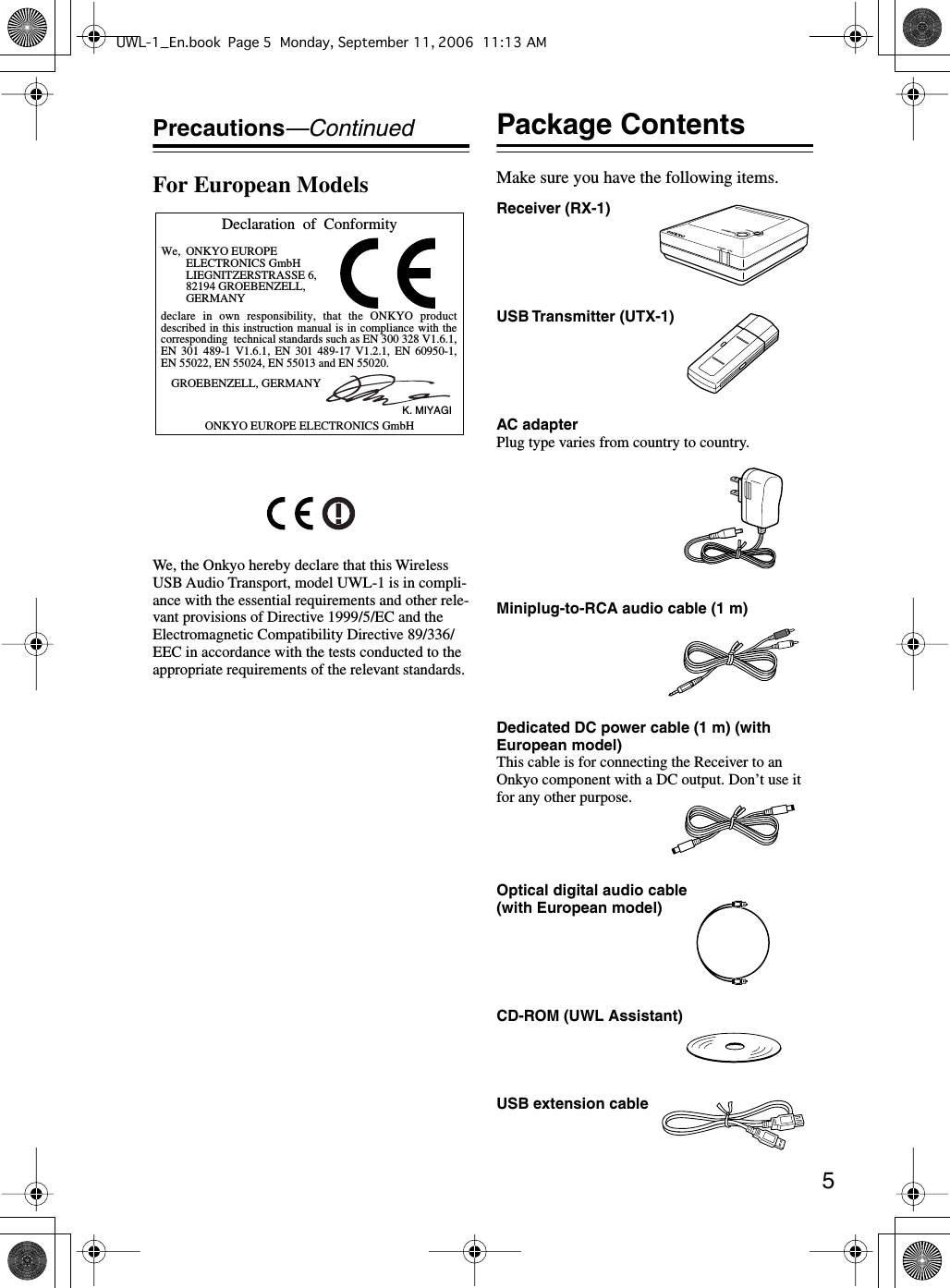  5 Precautions —Continued For European Models We, the Onkyo hereby declare that this Wireless USB Audio Transport, model UWL-1 is in compli-ance with the essential requirements and other rele-vant provisions of Directive 1999/5/EC and the Electromagnetic Compatibility Directive 89/336/EEC in accordance with the tests conducted to the appropriate requirements of the relevant standards. Package Contents Make sure you have the following items.Declaration  of  ConformityWe, ONKYO EUROPEELECTRONICS GmbHLIEGNITZERSTRASSE 6, 82194 GROEBENZELL, GERMANYGROEBENZELL, GERMANYONKYO EUROPE ELECTRONICS GmbHK. MIYAGIdeclare in own responsibility, that the ONKYO product described in this instruction manual is in compliance with the corresponding  technical standards such as EN 300 328 V1.6.1, EN 301 489-1 V1.6.1, EN 301 489-17 V1.2.1, EN 60950-1, EN 55022, EN 55024, EN 55013 and EN 55020.Receiver (RX-1)USB Transmitter (UTX-1)AC adapterPlug type varies from country to country.Miniplug-to-RCA audio cable (1 m)Dedicated DC power cable (1 m) (with European model)This cable is for connecting the Receiver to an Onkyo component with a DC output. Don’t use it for any other purpose.Optical digital audio cable (with European model)CD-ROM (UWL Assistant)USB extension cableUWL-1_En.book Page 5 Monday, September 11, 2006 11:13 AM