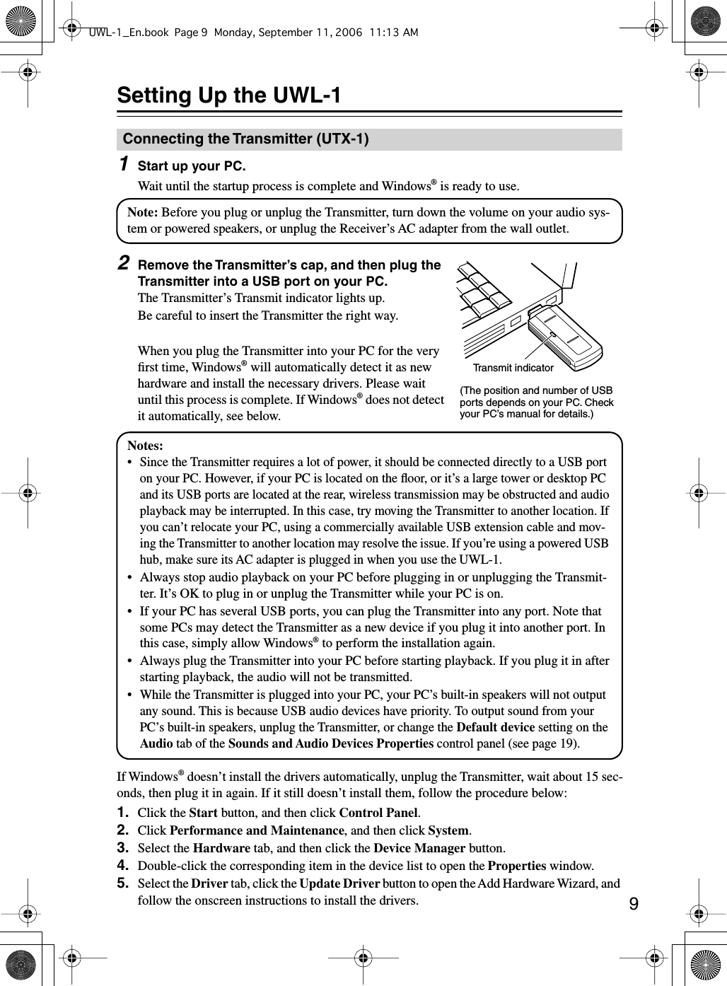  9 Setting Up the UWL-1 1 Start up your PC. Wait until the startup process is complete and Windows ®  is ready to use. 2 Remove the Transmitter’s cap, and then plug the Transmitter into a USB port on your PC. The Transmitter’s Transmit indicator lights up.Be careful to insert the Transmitter the right way.When you plug the Transmitter into your PC for the very ﬁrst time, Windows ®  will automatically detect it as new hardware and install the necessary drivers. Please wait until this process is complete. If Windows ®  does not detect it automatically, see below.If Windows ®  doesn’t install the drivers automatically, unplug the Transmitter, wait about 15 sec-onds, then plug it in again. If it still doesn’t install them, follow the procedure below: 1. Click the  Start  button, and then click  Control Panel . 2. Click  Performance and Maintenance , and then click  System . 3. Select the  Hardware  tab, and then click the  Device Manager  button. 4. Double-click the corresponding item in the device list to open the  Properties  window. 5. Select the  Driver  tab, click the  Update Driver  button to open the Add Hardware Wizard, and follow the onscreen instructions to install the drivers. Connecting the Transmitter (UTX-1)Note: Before you plug or unplug the Transmitter, turn down the volume on your audio sys-tem or powered speakers, or unplug the Receiver’s AC adapter from the wall outlet.Transmit indicator(The position and number of USB ports depends on your PC. Check your PC’s manual for details.)Notes:• Since the Transmitter requires a lot of power, it should be connected directly to a USB port on your PC. However, if your PC is located on the ﬂoor, or it’s a large tower or desktop PC and its USB ports are located at the rear, wireless transmission may be obstructed and audio playback may be interrupted. In this case, try moving the Transmitter to another location. If you can’t relocate your PC, using a commercially available USB extension cable and mov-ing the Transmitter to another location may resolve the issue. If you’re using a powered USB hub, make sure its AC adapter is plugged in when you use the UWL-1.•Always stop audio playback on your PC before plugging in or unplugging the Transmit-ter. It’s OK to plug in or unplug the Transmitter while your PC is on.• If your PC has several USB ports, you can plug the Transmitter into any port. Note that some PCs may detect the Transmitter as a new device if you plug it into another port. In this case, simply allow Windows® to perform the installation again.•Always plug the Transmitter into your PC before starting playback. If you plug it in after starting playback, the audio will not be transmitted.• While the Transmitter is plugged into your PC, your PC’s built-in speakers will not output any sound. This is because USB audio devices have priority. To output sound from your PC’s built-in speakers, unplug the Transmitter, or change the Default device setting on the Audio tab of the Sounds and Audio Devices Properties control panel (see page 19).UWL-1_En.book Page 9 Monday, September 11, 2006 11:13 AM