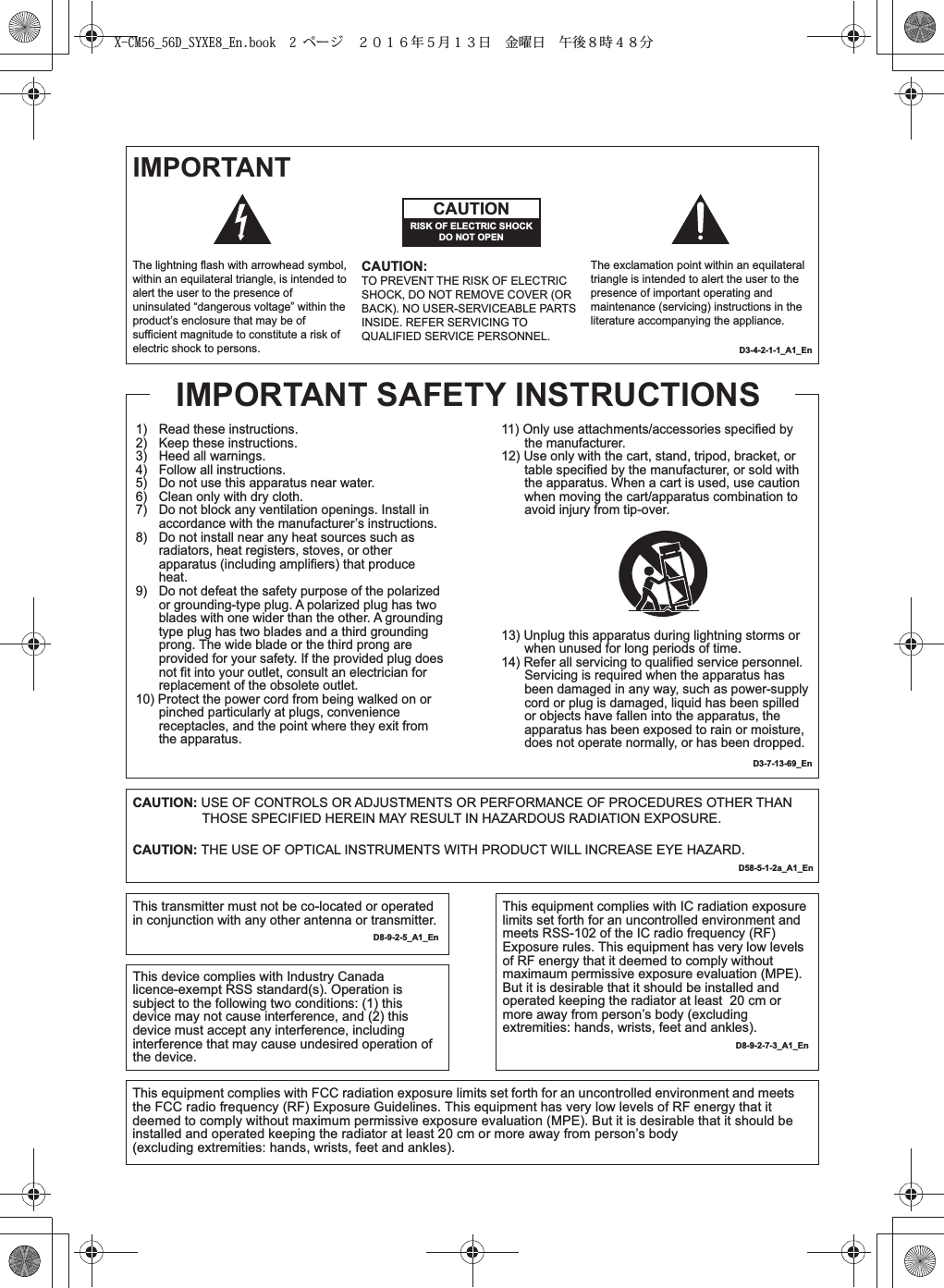 IMPORTANTD3-4-2-1-1_A1_EnD3-7-13-69_En1)   Read these instructions.2)   Keep these instructions.3)   Heed all warnings.4)   Follow all instructions.5)   Do not use this apparatus near water.6)   Clean only with dry cloth.7)   Do not block any ventilation openings. Install in accordance with the manufacturer’s instructions.8)   Do not install near any heat sources such as radiators, heat registers, stoves, or other apparatus (including amplifiers) that produce heat.9)   Do not defeat the safety purpose of the polarized or grounding-type plug. A polarized plug has two blades with one wider than the other. A grounding type plug has two blades and a third grounding prong. The wide blade or the third prong are provided for your safety. If the provided plug does not fit into your outlet, consult an electrician for replacement of the obsolete outlet.10) Protect the power cord from being walked on or pinched particularly at plugs, convenience receptacles, and the point where they exit from the apparatus.The lightning flash with arrowhead symbol, within an equilateral triangle, is intended to alert the user to the presence of uninsulated “dangerous voltage” within the product’s enclosure that may be of sufficient magnitude to constitute a risk of electric shock to persons.The exclamation point within an equilateral triangle is intended to alert the user to the presence of important operating and maintenance (servicing) instructions in the literature accompanying the appliance.CAUTIONRISK OF ELECTRIC SHOCKDO NOT OPENCAUTION:TO PREVENT THE RISK OF ELECTRIC SHOCK, DO NOT REMOVE COVER (OR BACK). NO USER-SERVICEABLE PARTS INSIDE. REFER SERVICING TO QUALIFIED SERVICE PERSONNEL.11) Only use attachments/accessories specified by the manufacturer.12) Use only with the cart, stand, tripod, bracket, or table specified by the manufacturer, or sold with the apparatus. When a cart is used, use caution when moving the cart/apparatus combination to avoid injury from tip-over.13) Unplug this apparatus during lightning storms or when unused for long periods of time.14) Refer all servicing to qualified service personnel. Servicing is required when the apparatus has been damaged in any way, such as power-supply cord or plug is damaged, liquid has been spilled or objects have fallen into the apparatus, the apparatus has been exposed to rain or moisture, does not operate normally, or has been dropped.IMPORTANT SAFETY INSTRUCTIONSCAUTION: USE OF CONTROLS OR ADJUSTMENTS OR PERFORMANCE OF PROCEDURES OTHER THAN THOSE SPECIFIED HEREIN MAY RESULT IN HAZARDOUS RADIATION EXPOSURE.CAUTION: THE USE OF OPTICAL INSTRUMENTS WITH PRODUCT WILL INCREASE EYE HAZARD.           D58-5-1-2a_A1_EnThis transmitter must not be co-located or operated in conjunction with any other antenna or transmitter.   D8-9-2-5_A1_EnThis device complies with Industry Canada licence-exempt RSS standard(s). Operation is subject to the following two conditions: (1) this device may not cause interference, and (2) this device must accept any interference, including interference that may cause undesired operation of the device.This equipment complies with IC radiation exposure limits set forth for an uncontrolled environment and meets RSS-102 of the IC radio frequency (RF) Exposure rules. This equipment has very low levels of RF energy that it deemed to comply without maximaum permissive exposure evaluation (MPE). But it is desirable that it should be installed and operated keeping the radiator at least  20 cm or more away from person’s body (excluding extremities: hands, wrists, feet and ankles).   D8-9-2-7-3_A1_EnThis equipment complies with FCC radiation exposure limits set forth for an uncontrolled environment and meets the FCC radio frequency (RF) Exposure Guidelines. This equipment has very low levels of RF energy that it deemed to comply without maximum permissive exposure evaluation (MPE). But it is desirable that it should be installed and operated keeping the radiator at least 20 cm or more away from person’s body (excluding extremities: hands, wrists, feet and ankles).        X-CM56_56D_SYXE8_En.book  2 ページ  ２０１６年５月１３日 金曜日 午後８時４８分