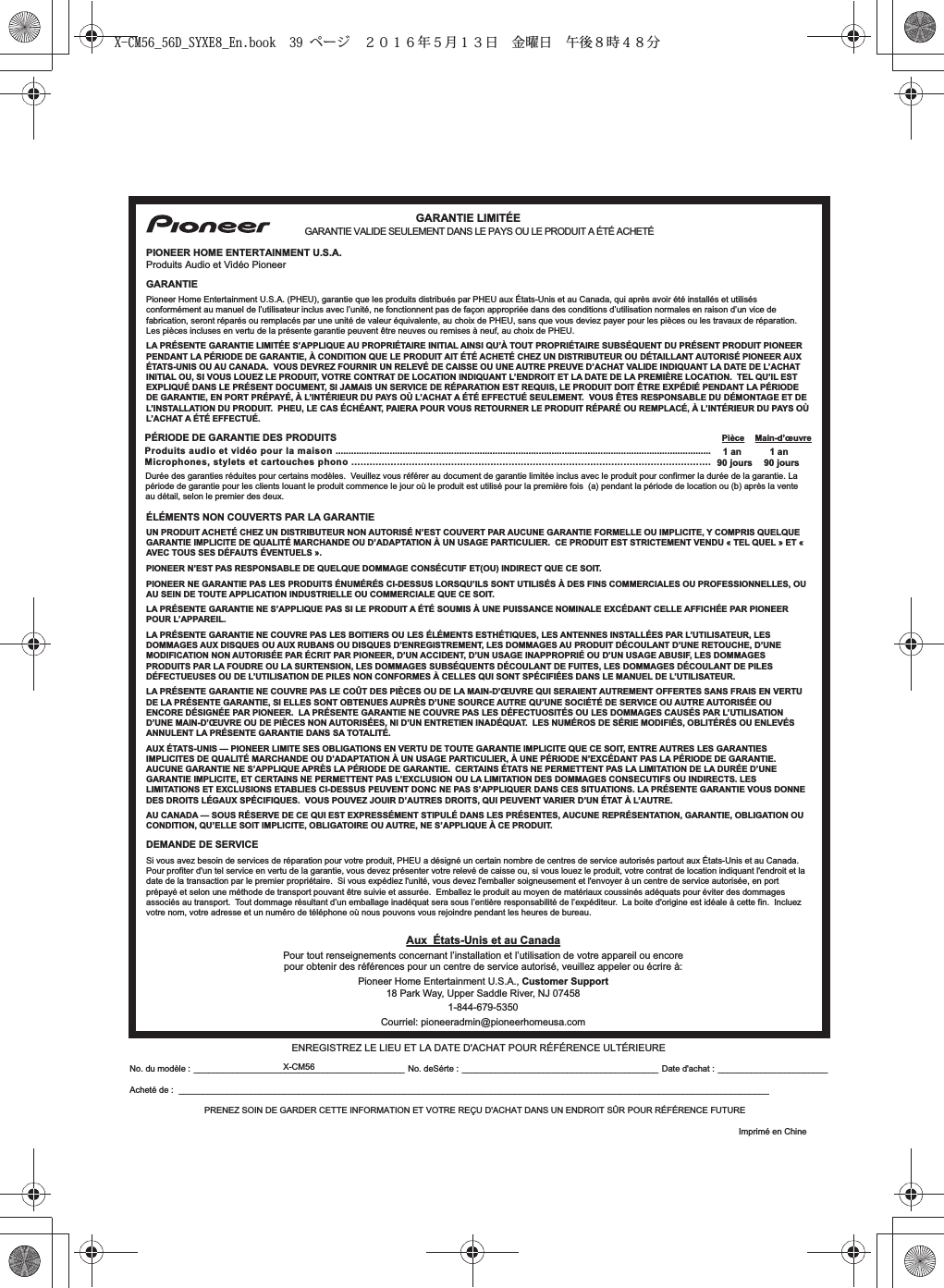 No. du modèle : ____________________________________________ No. deSérte : _________________________________________ Date d&apos;achat : _______________________Acheté de : ___________________________________________________________________________________________________________________________PRENEZ SOIN DE GARDER CETTE INFORMATION ET VOTRE REÇU D&apos;ACHAT DANS UN ENDROIT SÛR POUR RÉFÉRENCE FUTUREPÉRIODE DE GARANTIE DES PRODUITS Pièce Main-d’œuvreProduits audio et vidéo pour la maison .................................................................................................................................................. 1 anMicrophones, stylets et cartouches phono ....................................................................................................................... 90 joursPIONEER HOME ENTERTAINMENT U.S.A.GARANTIEPioneer Home Entertainment U.S.A. (PHEU), garantie que les produits distribués par PHEU aux États-Unis et au Canada, qui après avoir été installés et utilisés conformément au manuel de l’utilisateur inclus avec l’unité, ne fonctionnent pas de façon appropriée dans des conditions d’utilisation normales en raison d’un vice de fabrication, seront réparés ou remplacés par une unité de valeur équivalente, au choix de PHEU, sans que vous deviez payer pour les pièces ou les travaux de réparation.Les pièces incluses en vertu de la présente garantie peuvent être neuves ou remises à neuf, au choix de PHEU.LA PRÉSENTE GARANTIE LIMITÉE S’APPLIQUE AU PROPRIÉTAIRE INITIAL AINSI QU’À TOUT PROPRIÉTAIRE SUBSÉQUENT DU PRÉSENT PRODUIT PIONEER PENDANT LA PÉRIODE DE GARANTIE, À CONDITION QUE LE PRODUIT AIT ÉTÉ ACHETÉ CHEZ UN DISTRIBUTEUR OU DÉTAILLANT AUTORISÉ PIONEER AUX ÉTATS-UNIS OU AU CANADA.  VOUS DEVREZ FOURNIR UN RELEVÉ DE CAISSE OU UNE AUTRE PREUVE D’ACHAT VALIDE INDIQUANT LA DATE DE L’ACHAT INITIAL OU, SI VOUS LOUEZ LE PRODUIT, VOTRE CONTRAT DE LOCATION INDIQUANT L’ENDROIT ET LA DATE DE LA PREMIÈRE LOCATION.  TEL QU’IL EST EXPLIQUÉ DANS LE PRÉSENT DOCUMENT, SI JAMAIS UN SERVICE DE RÉPARATION EST REQUIS, LE PRODUIT DOIT ÊTRE EXPÉDIÉ PENDANT LA PÉRIODE DE GARANTIE, EN PORT PRÉPAYÉ, À L’INTÉRIEUR DU PAYS OÙ L’ACHAT A ÉTÉ EFFECTUÉ SEULEMENT.  VOUS ÊTES RESPONSABLE DU DÉMONTAGE ET DE L’INSTALLATION DU PRODUIT.  PHEU, LE CAS ÉCHÉANT, PAIERA POUR VOUS RETOURNER LE PRODUIT RÉPARÉ OU REMPLACÉ, À L’INTÉRIEUR DU PAYS OÙ L’ACHAT A ÉTÉ EFFECTUÉ.Durée des garanties réduites pour certains modèles.  Veuillez vous référer au document de garantie limitée inclus avec le produit pour confirmer la durée de la garantie. La période de garantie pour les clients louant le produit commence le jour où le produit est utilisé pour la première fois  (a) pendant la période de location ou (b) après la vente au détail, selon le premier des deux.ÉLÉMENTS NON COUVERTS PAR LA GARANTIEUN PRODUIT ACHETÉ CHEZ UN DISTRIBUTEUR NON AUTORISÉ N’EST COUVERT PAR AUCUNE GARANTIE FORMELLE OU IMPLICITE, Y COMPRIS QUELQUE GARANTIE IMPLICITE DE QUALITÉ MARCHANDE OU D’ADAPTATION À UN USAGE PARTICULIER.  CE PRODUIT EST STRICTEMENT VENDU « TEL QUEL » ET « AVEC TOUS SES DÉFAUTS ÉVENTUELS ». PIONEER N’EST PAS RESPONSABLE DE QUELQUE DOMMAGE CONSÉCUTIF ET(OU) INDIRECT QUE CE SOIT.PIONEER NE GARANTIE PAS LES PRODUITS ÉNUMÉRÉS CI-DESSUS LORSQU’ILS SONT UTILISÉS À DES FINS COMMERCIALES OU PROFESSIONNELLES, OU AU SEIN DE TOUTE APPLICATION INDUSTRIELLE OU COMMERCIALE QUE CE SOIT. LA PRÉSENTE GARANTIE NE S’APPLIQUE PAS SI LE PRODUIT A ÉTÉ SOUMIS À UNE PUISSANCE NOMINALE EXCÉDANT CELLE AFFICHÉE PAR PIONEER POUR L’APPAREIL.LA PRÉSENTE GARANTIE NE COUVRE PAS LES BOîTIERS OU LES ÉLÉMENTS ESTHÉTIQUES, LES ANTENNES INSTALLÉES PAR L’UTILISATEUR, LES DOMMAGES AUX DISQUES OU AUX RUBANS OU DISQUES D’ENREGISTREMENT, LES DOMMAGES AU PRODUIT DÉCOULANT D’UNE RETOUCHE, D’UNE MODIFICATION NON AUTORISÉE PAR ÉCRIT PAR PIONEER, D’UN ACCIDENT, D’UN USAGE INAPPROPRIÉ OU D’UN USAGE ABUSIF, LES DOMMAGES PRODUITS PAR LA FOUDRE OU LA SURTENSION, LES DOMMAGES SUBSÉQUENTS DÉCOULANT DE FUITES, LES DOMMAGES DÉCOULANT DE PILES DÉFECTUEUSES OU DE L’UTILISATION DE PILES NON CONFORMES À CELLES QUI SONT SPÉCIFIÉES DANS LE MANUEL DE L’UTILISATEUR.LA PRÉSENTE GARANTIE NE COUVRE PAS LE COÛT DES PIÈCES OU DE LA MAIN-D’ŒUVRE QUI SERAIENT AUTREMENT OFFERTES SANS FRAIS EN VERTU DE LA PRÉSENTE GARANTIE, SI ELLES SONT OBTENUES AUPRÈS D’UNE SOURCE AUTRE QU’UNE SOCIÉTÉ DE SERVICE OU AUTRE AUTORISÉE OU ENCORE DÉSIGNÉE PAR PIONEER.  LA PRÉSENTE GARANTIE NE COUVRE PAS LES DÉFECTUOSITÉS OU LES DOMMAGES CAUSÉS PAR L’UTILISATION D’UNE MAIN-D’ŒUVRE OU DE PIÈCES NON AUTORISÉES, NI D’UN ENTRETIEN INADÉQUAT.  LES NUMÉROS DE SÉRIE MODIFIÉS, OBLITÉRÉS OU ENLEVÉS ANNULENT LA PRÉSENTE GARANTIE DANS SA TOTALITÉ.AUX ÉTATS-UNIS — PIONEER LIMITE SES OBLIGATIONS EN VERTU DE TOUTE GARANTIE IMPLICITE QUE CE SOIT, ENTRE AUTRES LES GARANTIES IMPLICITES DE QUALITÉ MARCHANDE OU D’ADAPTATION À UN USAGE PARTICULIER, À UNE PÉRIODE N’EXCÉDANT PAS LA PÉRIODE DE GARANTIE.  AUCUNE GARANTIE NE S’APPLIQUE APRÈS LA PÉRIODE DE GARANTIE.  CERTAINS ÉTATS NE PERMETTENT PAS LA LIMITATION DE LA DURÉE D’UNE GARANTIE IMPLICITE, ET CERTAINS NE PERMETTENT PAS L’EXCLUSION OU LA LIMITATION DES DOMMAGES CONSECUTIFS OU INDIRECTS. LES LIMITATIONS ET EXCLUSIONS ETABLIES CI-DESSUS PEUVENT DONC NE PAS S’APPLIQUER DANS CES SITUATIONS. LA PRÉSENTE GARANTIE VOUS DONNE DES DROITS LÉGAUX SPÉCIFIQUES.  VOUS POUVEZ JOUIR D’AUTRES DROITS, QUI PEUVENT VARIER D’UN ÉTAT À L’AUTRE.AU CANADA — SOUS RÉSERVE DE CE QUI EST EXPRESSÉMENT STIPULÉ DANS LES PRÉSENTES, AUCUNE REPRÉSENTATION, GARANTIE, OBLIGATION OU CONDITION, QU’ELLE SOIT IMPLICITE, OBLIGATOIRE OU AUTRE, NE S’APPLIQUE À CE PRODUIT. DEMANDE DE SERVICESi vous avez besoin de services de réparation pour votre produit, PHEU a désigné un certain nombre de centres de service autorisés partout aux États-Unis et au Canada.Pour profiter d&apos;un tel service en vertu de la garantie, vous devez présenter votre relevé de caisse ou, si vous louez le produit, votre contrat de location indiquant l&apos;endroit et la date de la transaction par le premier propriétaire.  Si vous expédiez l&apos;unité, vous devez l&apos;emballer soigneusement et l&apos;envoyer à un centre de service autorisée, en port prépayé et selon une méthode de transport pouvant être suivie et assurée.  Emballez le produit au moyen de matériaux coussinés adéquats pour éviter des dommages associés au transport.  Tout dommage résultant d’un emballage inadéquat sera sous l’entière responsabilité de l’expéditeur.  La boite d&apos;origine est idéale à cette fin.  Incluez votre nom, votre adresse et un numéro de téléphone où nous pouvons vous rejoindre pendant les heures de bureau. 1 an90 joursProduits Audio et Vidéo PioneerGARANTIE LIMITÉEGARANTIE VALIDE SEULEMENT DANS LE PAYS OU LE PRODUIT A ÉTÉ ACHETÉENREGISTREZ LE LIEU ET LA DATE D&apos;ACHAT POUR RÉFÉRENCE ULTÉRIEUREAux  États-Unis et au CanadaPour tout renseignements concernant l’installation et l’utilisation de votre appareil ou encore pour obtenir des références pour un centre de service autorisé, veuillez appeler ou écrire à:Pioneer Home Entertainment U.S.A., Customer Support18 Park Way, Upper Saddle River, NJ 074581-844-679-5350Courriel: pioneeradmin@pioneerhomeusa.com Imprimé en ChineX-CM56X-CM56_56D_SYXE8_En.book  39 ページ  ２０１６年５月１３日 金曜日 午後８時４８分