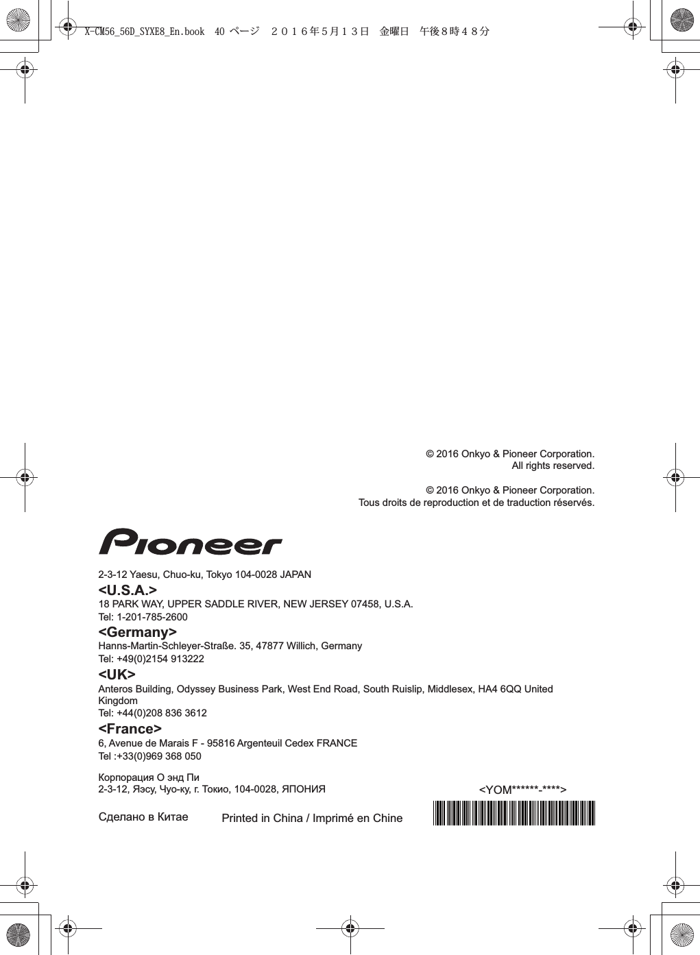 Printed in China / Imprimé en Chine&lt;YOM******-****&gt;Сделано в Китае&lt;Germany&gt;Hanns-Martin-Schleyer-Straße. 35, 47877 Willich, GermanyTel: +49(0)2154 913222&lt;UK&gt;Anteros Building, Odyssey Business Park, West End Road, South Ruislip, Middlesex, HA4 6QQ United KingdomTel: +44(0)208 836 3612&lt;France&gt;6, Avenue de Marais F - 95816 Argenteuil Cedex FRANCETel :+33(0)969 368 050Корпорация О энд Пи2-3-12, Яэсу, Чуо-ку, г. Токио, 104-0028, ЯПОНИЯ© 2016 Onkyo &amp; Pioneer Corporation.All rights reserved.© 2016 Onkyo &amp; Pioneer Corporation.Tous droits de reproduction et de traduction réservés.2-3-12 Yaesu, Chuo-ku, Tokyo 104-0028 JAPAN&lt;U.S.A.&gt;18 PARK WAY, UPPER SADDLE RIVER, NEW JERSEY 07458, U.S.A.Tel: 1-201-785-2600X-CM56_56D_SYXE8_En.book  40 ページ  ２０１６年５月１３日 金曜日 午後８時４８分
