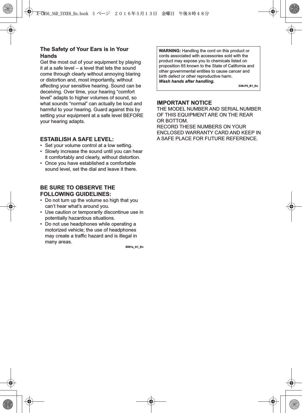 The Safety of Your Ears is in Your HandsGet the most out of your equipment by playing it at a safe level – a level that lets the sound come through clearly without annoying blaring or distortion and, most importantly, without affecting your sensitive hearing. Sound can be deceiving. Over time, your hearing “comfort level” adapts to higher volumes of sound, so what sounds “normal” can actually be loud and harmful to your hearing. Guard against this by setting your equipment at a safe level BEFORE your hearing adapts.WARNING: Handling the cord on this product or cords associated with accessories sold with the product may expose you to chemicals listed on proposition 65 known to the State of California and other governmental entities to cause cancer and birth defect or other reproductive harm.Wash hands after handling.D36-P5_B1_EnESTABLISH A SAFE LEVEL:•  Set your volume control at a low setting. •  Slowly increase the sound until you can hear it comfortably and clearly, without distortion. •  Once you have established a comfortable sound level, set the dial and leave it there.BE SURE TO OBSERVE THE FOLLOWING GUIDELINES:•  Do not turn up the volume so high that you can’t hear what’s around you.•  Use caution or temporarily discontinue use in potentially hazardous situations.•  Do not use headphones while operating a motorized vehicle; the use of headphones may create a traffic hazard and is illegal in many areas.S001a_A1_EnIMPORTANT NOTICETHE MODEL NUMBER AND SERIAL NUMBER OF THIS EQUIPMENT ARE ON THE REAR OR BOTTOM.RECORD THESE NUMBERS ON YOUR ENCLOSED WARRANTY CARD AND KEEP IN A SAFE PLACE FOR FUTURE REFERENCE.X-CM56_56D_SYXE8_En.book  5 ページ  ２０１６年５月１３日 金曜日 午後８時４８分