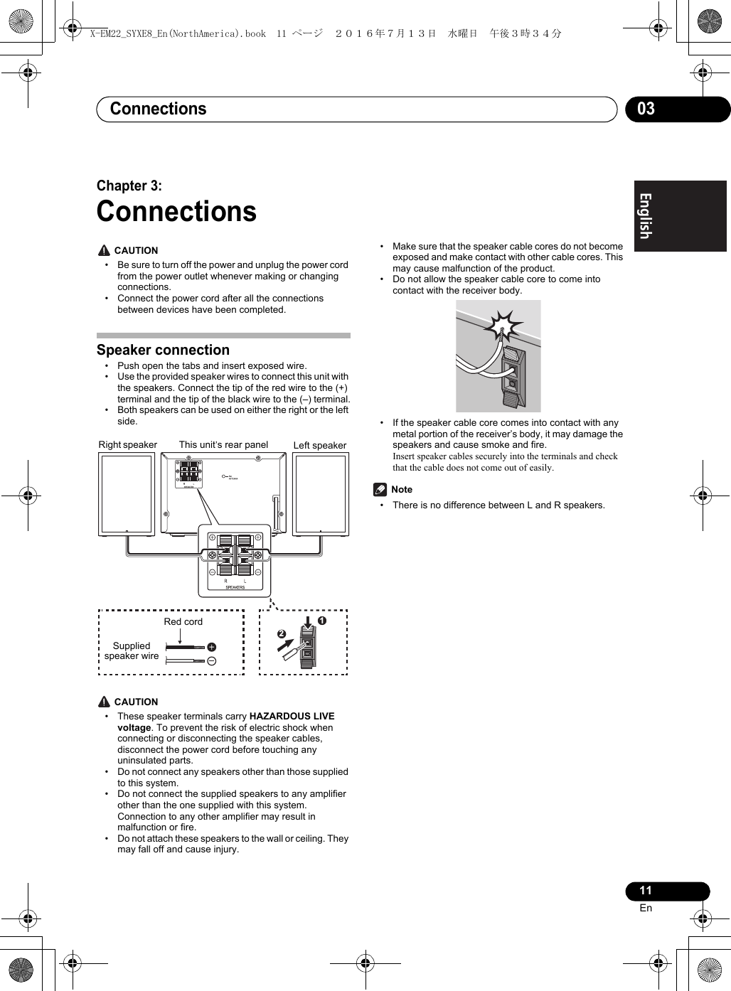 Connections 0311EnEnglish Français EspañolChapter 3:Connections CAUTION• Be sure to turn off the power and unplug the power cord from the power outlet whenever making or changing connections.• Connect the power cord after all the connections between devices have been completed.Speaker connection• Push open the tabs and insert exposed wire.• Use the provided speaker wires to connect this unit with the speakers. Connect the tip of the red wire to the (+) terminal and the tip of the black wire to the (–) terminal.• Both speakers can be used on either the right or the left side. CAUTION• These speaker terminals carry HAZARDOUS LIVE voltage. To prevent the risk of electric shock when connecting or disconnecting the speaker cables, disconnect the power cord before touching any uninsulated parts.• Do not connect any speakers other than those supplied to this system.• Do not connect the supplied speakers to any amplifier other than the one supplied with this system. Connection to any other amplifier may result in malfunction or fire.• Do not attach these speakers to the wall or ceiling. They may fall off and cause injury.• Make sure that the speaker cable cores do not become exposed and make contact with other cable cores. This may cause malfunction of the product.• Do not allow the speaker cable core to come into contact with the receiver body.• If the speaker cable core comes into contact with any metal portion of the receiver’s body, it may damage the speakers and cause smoke and fire.Insert speaker cables securely into the terminals and check that the cable does not come out of easily. Note• There is no difference between L and R speakers.12Right speaker Left speakerThis unit’s rear panelRed cordSupplied speaker wireX-EM22_SYXE8_En(NorthAmerica).book  11 ページ  ２０１６年７月１３日　水曜日　午後３時３４分