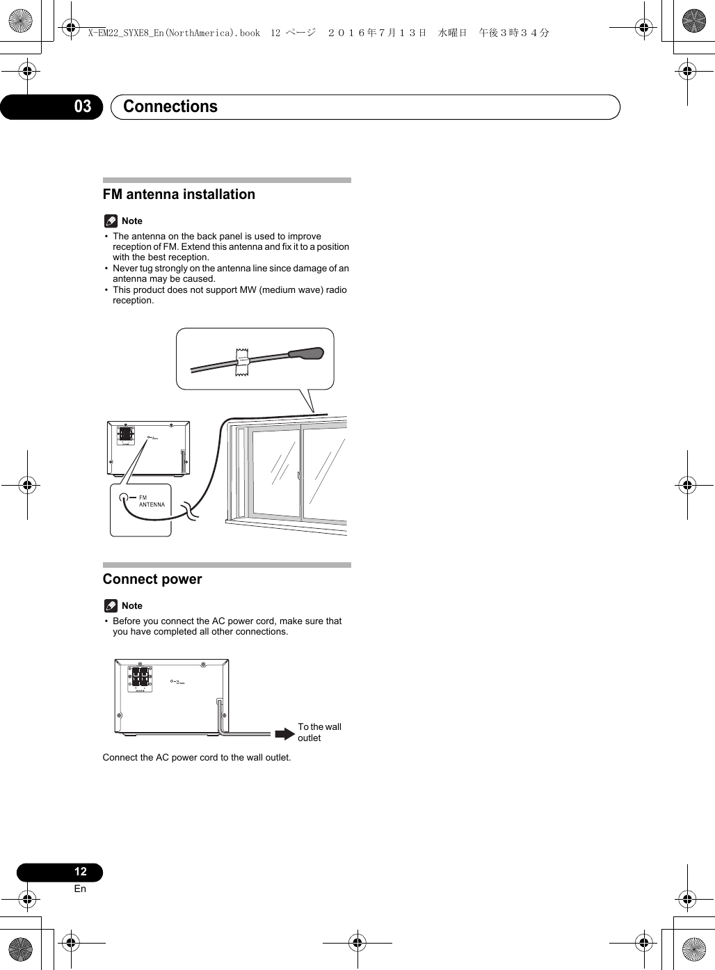 Connections0312EnFM antenna installation Note• The antenna on the back panel is used to improve reception of FM. Extend this antenna and fix it to a position with the best reception.• Never tug strongly on the antenna line since damage of an antenna may be caused.• This product does not support MW (medium wave) radio reception.Connect power Note• Before you connect the AC power cord, make sure that you have completed all other connections.Connect the AC power cord to the wall outlet.To the wall outletX-EM22_SYXE8_En(NorthAmerica).book  12 ページ  ２０１６年７月１３日　水曜日　午後３時３４分