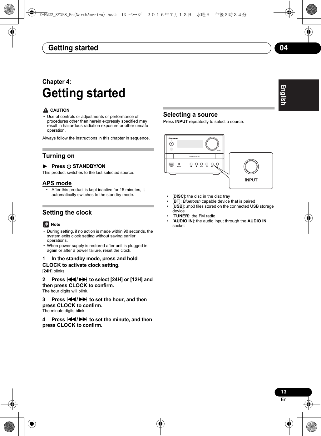 Getting started 0413EnEnglish Français EspañolChapter 4:Getting started CAUTION• Use of controls or adjustments or performance of procedures other than herein expressly specified may result in hazardous radiation exposure or other unsafe operation.Always follow the instructions in this chapter in sequence.Turning on1Press ÍSTANDBY/ONThis product switches to the last selected source.APS mode• After this product is kept inactive for 15 minutes, it automatically switches to the standby mode.Setting the clock Note• During setting, if no action is made within 90 seconds, the system exits clock setting without saving earlier operations.• When power supply is restored after unit is plugged in again or after a power failure, reset the clock.1 In the standby mode, press and hold CLOCK to activate clock setting.[24H] blinks.2 Press :/9 to select [24H] or [12H] and then press CLOCK to confirm.The hour digits will blink.3 Press :/9 to set the hour, and then press CLOCK to confirm.The minute digits blink.4 Press :/9 to set the minute, and then press CLOCK to confirm.Selecting a sourcePress INPUT repeatedly to select a source.•[DISC]: the disc in the disc tray•[BT]: Bluetooth capable device that is paired•[USB]: .mp3 files stored on the connected USB storage device•[TUNER]: the FM radio•[AUDIO IN]: the audio input through the AUDIO IN socketX-EM22_SYXE8_En(NorthAmerica).book  13 ページ  ２０１６年７月１３日　水曜日　午後３時３４分