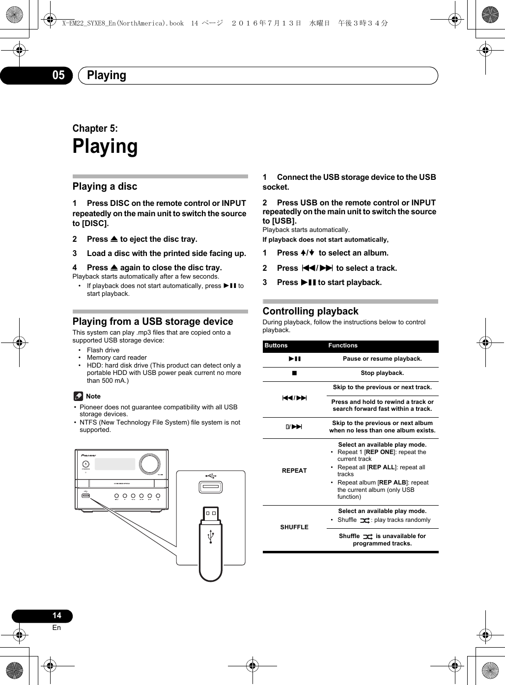 Playing0514EnChapter 5:PlayingPlaying a disc1 Press DISC on the remote control or INPUT repeatedly on the main unit to switch the source to [DISC].2 Press &lt; to eject the disc tray.3 Load a disc with the printed side facing up.4 Press &lt; again to close the disc tray.Playback starts automatically after a few seconds.• If playback does not start automatically, press 1; to start playback.Playing from a USB storage deviceThis system can play .mp3 files that are copied onto a supported USB storage device: • Flash drive• Memory card reader• HDD: hard disk drive (This product can detect only a portable HDD with USB power peak current no more than 500 mA.) Note• Pioneer does not guarantee compatibility with all USB storage devices.• NTFS (New Technology File System) file system is not supported.1 Connect the USB storage device to the USB socket.2 Press USB on the remote control or INPUT repeatedly on the main unit to switch the source to [USB].Playback starts automatically.If playback does not start automatically,1 Press /  to select an album.2 Press :/9 to select a track.3 Press 1; to start playback.Controlling playbackDuring playback, follow the instructions below to control playback.Buttons Functions1; Pause or resume playback.∫Stop playback.:/9Skip to the previous or next track.Press and hold to rewind a track or search forward fast within a track./9Skip to the previous or next album when no less than one album exists.REPEATSelect an available play mode.• Repeat 1 [REP ONE]: repeat the current track• Repeat all [REP ALL]: repeat all tracks• Repeat album [REP ALB]: repeat the current album (only USB function)SHUFFLESelect an available play mode.• Shuffle : play tracks randomlyShuffle  is unavailable for programmed tracks.X-EM22_SYXE8_En(NorthAmerica).book  14 ページ  ２０１６年７月１３日　水曜日　午後３時３４分