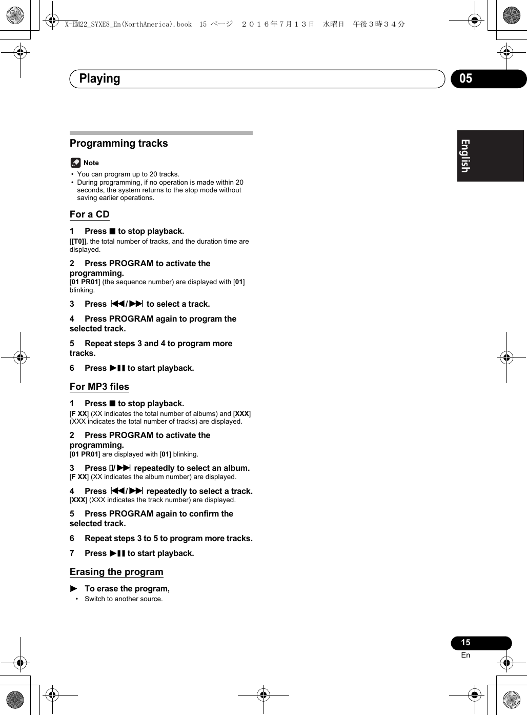 Playing 0515EnEnglish Français EspañolProgramming tracks Note• You can program up to 20 tracks.• During programming, if no operation is made within 20 seconds, the system returns to the stop mode without saving earlier operations.For a CD1 Press ∫ to stop playback.[[T0]], the total number of tracks, and the duration time are displayed.2 Press PROGRAM to activate the programming.[01 PR01] (the sequence number) are displayed with [01] blinking.3 Press :/9 to select a track.4 Press PROGRAM again to program the selected track.5 Repeat steps 3 and 4 to program more tracks.6 Press 1; to start playback.For MP3 files1 Press ∫ to stop playback.[FXX] (XX indicates the total number of albums) and [XXX] (XXX indicates the total number of tracks) are displayed.2 Press PROGRAM to activate the programming.[01 PR01] are displayed with [01] blinking.3 Press /9 repeatedly to select an album.[FXX] (XX indicates the album number) are displayed.4 Press :/9 repeatedly to select a track.[XXX] (XXX indicates the track number) are displayed.5 Press PROGRAM again to confirm the selected track.6 Repeat steps 3 to 5 to program more tracks.7 Press 1; to start playback.Erasing the program1To erase the program,• Switch to another source.X-EM22_SYXE8_En(NorthAmerica).book  15 ページ  ２０１６年７月１３日　水曜日　午後３時３４分