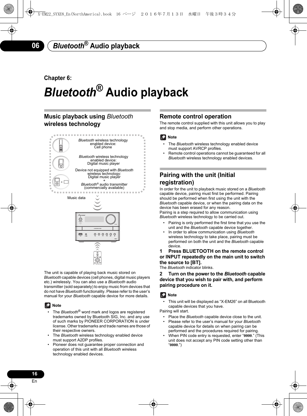 Bluetooth® Audio playback16En06Chapter 6:Bluetooth® Audio playbackMusic playback using Bluetooth wireless technologyThe unit is capable of playing back music stored on Bluetooth capable devices (cell phones, digital music players etc.) wirelessly. You can also use a Bluetooth audio transmitter (sold separately) to enjoy music from devices that do not have Bluetooth functionality. Please refer to the user’s manual for your Bluetooth capable device for more details. Note• The Bluetooth® word mark and logos are registered trademarks owned by Bluetooth SIG, Inc. and any use of such marks by PIONEER CORPORATION is under license. Other trademarks and trade names are those of their respective owners.• The Bluetooth wireless technology enabled device must support A2DP profiles.• Pioneer does not guarantee proper connection and operation of this unit with all Bluetooth wireless technology enabled devices.Remote control operationThe remote control supplied with this unit allows you to play and stop media, and perform other operations. Note• The Bluetooth wireless technology enabled device must support AVRCP profiles.• Remote control operations cannot be guaranteed for all Bluetooth wireless technology enabled devices.Pairing with the unit (Initial registration)In order for the unit to playback music stored on a Bluetooth capable device, pairing must first be performed. Pairing should be performed when first using the unit with the Bluetooth capable device, or when the pairing data on the device has been erased for any reason.Pairing is a step required to allow communication using Bluetooth wireless technology to be carried out.• Pairing is only performed the first time that you use the unit and the Bluetooth capable device together.• In order to allow communication using Bluetooth wireless technology to take place, pairing must be performed on both the unit and the Bluetooth capable device.1 Press BLUETOOTH on the remote control or INPUT repeatedly on the main unit to switch the source to [BT].The Bluetooth indicator blinks.2 Turn on the power to the Bluetooth capable device that you wish to pair with, and perform pairing procedure on it. Note• This unit will be displayed as “X-EM26” on all Bluetooth capable devices that you have.Pairing will start.• Place the Bluetooth capable device close to the unit.• Please refer to the user’s manual for your Bluetooth capable device for details on when pairing can be performed and the procedures required for pairing.• When PIN code entry is requested, enter “0000.” (This unit does not accept any PIN code setting other than “0000.”)Music dataDevice not equipped with Bluetoothwireless technology:Digital music player+Bluetooth® audio transmitter(commercially available)Bluetooth wireless technologyenabled device:Digital music playerBluetooth wireless technologyenabled device:Cell phoneX-EM22_SYXE8_En(NorthAmerica).book  16 ページ  ２０１６年７月１３日　水曜日　午後３時３４分