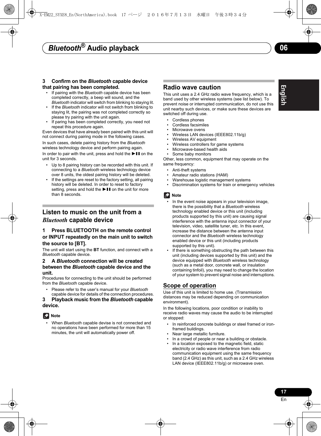 Bluetooth® Audio playback17EnEnglish Français Español063 Confirm on the Bluetooth capable device that pairing has been completed.• If pairing with the Bluetooth capable device has been completed correctly, a beep will sound, and the Bluetooth indicator will switch from blinking to staying lit.• If the Bluetooth indicator will not switch from blinking to staying lit, the pairing was not completed correctly so please try pairing with the unit again.• If paring has been completed correctly, you need not repeat this procedure again.Even devices that have already been paired with this unit will not connect during pairing mode in the following cases.In such cases, delete pairing history from the Bluetooth wireless technology device and perform pairing again. In order to pair with the unit, press and hold the 1; on the unit for 3 seconds.• Up to 8 pairing history can be recorded with this unit. If connecting to a Bluetooth wireless technology device over 8 units, the oldest pairing history will be deleted.• If the settings are reset to the factory setting, all pairing history will be deleted. In order to reset to factory setting, press and hold the 1; on the unit for more than 8 seconds.Listen to music on the unit from a Bluetooth capable device1 Press BLUETOOTH on the remote control or INPUT repeatedly on the main unit to switch the source to [BT].The unit will start using the BT function, and connect with a Bluetooth capable device.2A Bluetooth connection will be created between the Bluetooth capable device and the unit.Procedures for connecting to the unit should be performed from the Bluetooth capable device.• Please refer to the user’s manual for your Bluetooth capable device for details of the connection procedures.3 Playback music from the Bluetooth capable device. Note• When Bluetooth capable devise is not connected and no operations have been performed for more than 15 minutes, the unit will automatically power off.Radio wave cautionThis unit uses a 2.4 GHz radio wave frequency, which is a band used by other wireless systems (see list below). To prevent noise or interrupted communication, do not use this unit nearby such devices, or make sure these devices are switched off during use.• Cordless phones• Cordless facsimiles• Microwave ovens• Wireless LAN devices (IEEE802.11b/g)• Wireless AV equipment• Wireless controllers for game systems• Microwave-based health aids• Some baby monitorsOther, less common, equipment that may operate on the same frequency:• Anti-theft systems• Amateur radio stations (HAM)• Warehouse logistic management systems• Discrimination systems for train or emergency vehicles Note• In the event noise appears in your television image, there is the possibility that a Bluetooth wireless technology enabled device or this unit (including products supported by this unit) are causing signal interference with the antenna input connector of your television, video, satellite tuner, etc. In this event, increase the distance between the antenna input connector and the Bluetooth wireless technology enabled device or this unit (including products supported by this unit).• If there is something obstructing the path between this unit (including devices supported by this unit) and the device equipped with Bluetooth wireless technology (such as a metal door, concrete wall, or insulation containing tinfoil), you may need to change the location of your system to prevent signal noise and interruptions.Scope of operationUse of this unit is limited to home use. (Transmission distances may be reduced depending on communication environment). In the following locations, poor condition or inability to receive radio waves may cause the audio to be interrupted or stopped:• In reinforced concrete buildings or steel framed or iron-framed buildings.• Near large metallic furniture.• In a crowd of people or near a building or obstacle.• In a location exposed to the magnetic field, static electricity or radio wave interference from radio communication equipment using the same frequency band (2.4 GHz) as this unit, such as a 2.4 GHz wireless LAN device (IEEE802.11b/g) or microwave oven.X-EM22_SYXE8_En(NorthAmerica).book  17 ページ  ２０１６年７月１３日　水曜日　午後３時３４分