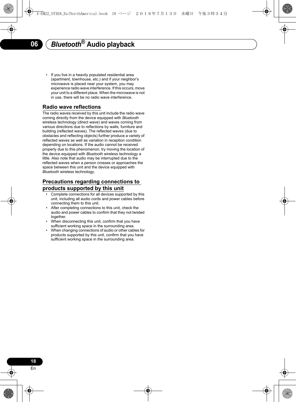 Bluetooth® Audio playback18En06• If you live in a heavily populated residential area (apartment, townhouse, etc.) and if your neighbor’s microwave is placed near your system, you may experience radio wave interference. If this occurs, move your unit to a different place. When the microwave is not in use, there will be no radio wave interference.Radio wave reflectionsThe radio waves received by this unit include the radio wave coming directly from the device equipped with Bluetooth wireless technology (direct wave) and waves coming from various directions due to reflections by walls, furniture and building (reflected waves). The reflected waves (due to obstacles and reflecting objects) further produce a variety of reflected waves as well as variation in reception condition depending on locations. If the audio cannot be received properly due to this phenomenon, try moving the location of the device equipped with Bluetooth wireless technology a little. Also note that audio may be interrupted due to the reflected waves when a person crosses or approaches the space between this unit and the device equipped with Bluetooth wireless technology.Precautions regarding connections to products supported by this unit• Complete connections for all devices supported by this unit, including all audio cords and power cables before connecting them to this unit.• After completing connections to this unit, check the audio and power cables to confirm that they not twisted together.• When disconnecting this unit, confirm that you have sufficient working space in the surrounding area.• When changing connections of audio or other cables for products supported by this unit, confirm that you have sufficient working space in the surrounding area.X-EM22_SYXE8_En(NorthAmerica).book  18 ページ  ２０１６年７月１３日　水曜日　午後３時３４分