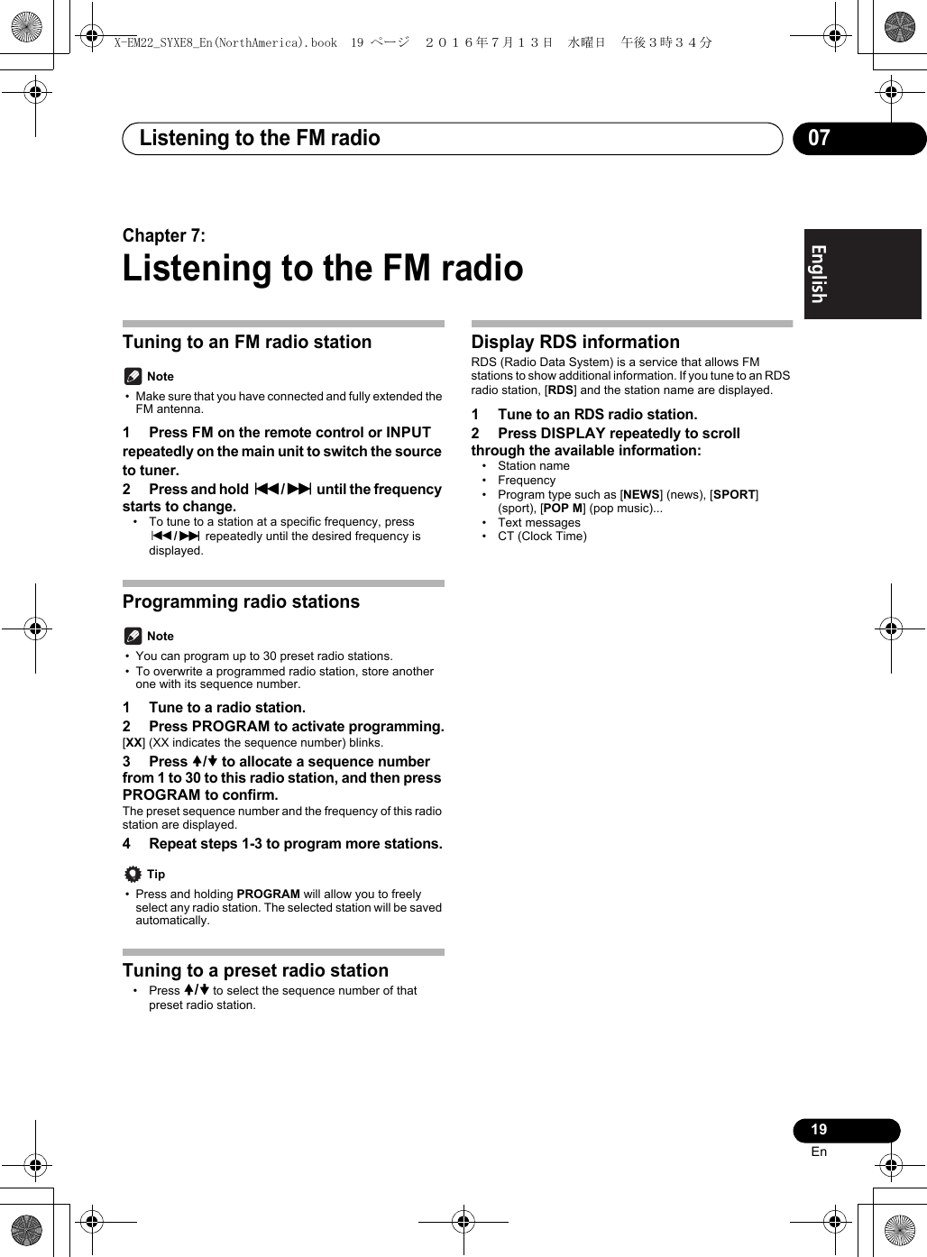 Listening to the FM radio 0719EnEnglish Français EspañolChapter 7:Listening to the FM radioTuning to an FM radio station Note• Make sure that you have connected and fully extended the FM antenna.1 Press FM on the remote control or INPUT repeatedly on the main unit to switch the source to tuner.2 Press and hold :/9 until the frequency starts to change.• To tune to a station at a specific frequency, press :/9 repeatedly until the desired frequency is displayed.Programming radio stations Note• You can program up to 30 preset radio stations.• To overwrite a programmed radio station, store another one with its sequence number.1 Tune to a radio station.2 Press PROGRAM to activate programming.[XX] (XX indicates the sequence number) blinks.3 Press / to allocate a sequence number from 1 to 30 to this radio station, and then press PROGRAM to confirm.The preset sequence number and the frequency of this radio station are displayed.4 Repeat steps 1-3 to program more stations. Tip• Press and holding PROGRAM will allow you to freely select any radio station. The selected station will be saved automatically.Tuning to a preset radio station• Press / to select the sequence number of that preset radio station.Display RDS information RDS (Radio Data System) is a service that allows FM stations to show additional information. If you tune to an RDS radio station, [RDS] and the station name are displayed.1 Tune to an RDS radio station.2 Press DISPLAY repeatedly to scroll through the available information:• Station name• Frequency• Program type such as [NEWS] (news), [SPORT] (sport), [POP M] (pop music)...• Text messages• CT (Clock Time)X-EM22_SYXE8_En(NorthAmerica).book  19 ページ  ２０１６年７月１３日　水曜日　午後３時３４分