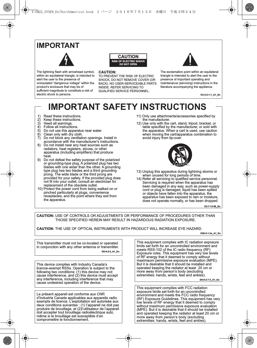 IMPORTANTD3-4-2-1-1_A1_EnD3-7-13-69_En1)   Read these instructions.2)   Keep these instructions.3)   Heed all warnings.4)   Follow all instructions.5)   Do not use this apparatus near water.6)   Clean only with dry cloth.7)   Do not block any ventilation openings. Install in accordance with the manufacturer’s instructions.8)   Do not install near any heat sources such as radiators, heat registers, stoves, or other apparatus (including amplifiers) that produce heat.9)   Do not defeat the safety purpose of the polarized or grounding-type plug. A polarized plug has two blades with one wider than the other. A grounding type plug has two blades and a third grounding prong. The wide blade or the third prong are provided for your safety. If the provided plug does not fit into your outlet, consult an electrician for replacement of the obsolete outlet.10) Protect the power cord from being walked on or pinched particularly at plugs, convenience receptacles, and the point where they exit from the apparatus.The lightning flash with arrowhead symbol, within an equilateral triangle, is intended to alert the user to the presence of uninsulated “dangerous voltage” within the product’s enclosure that may be of sufficient magnitude to constitute a risk of electric shock to persons.The exclamation point within an equilateral triangle is intended to alert the user to the presence of important operating and maintenance (servicing) instructions in the literature accompanying the appliance.CAUTIONRISK OF ELECTRIC SHOCKDO NOT OPENCAUTION:TO PREVENT THE RISK OF ELECTRIC SHOCK, DO NOT REMOVE COVER (OR BACK). NO USER-SERVICEABLE PARTS INSIDE. REFER SERVICING TO QUALIFIED SERVICE PERSONNEL.11) Only use attachments/accessories specified by the manufacturer.12) Use only with the cart, stand, tripod, bracket, or table specified by the manufacturer, or sold with the apparatus. When a cart is used, use caution when moving the cart/apparatus combination to avoid injury from tip-over.13) Unplug this apparatus during lightning storms or when unused for long periods of time.14) Refer all servicing to qualified service personnel. Servicing is required when the apparatus has been damaged in any way, such as power-supply cord or plug is damaged, liquid has been spilled or objects have fallen into the apparatus, the apparatus has been exposed to rain or moisture, does not operate normally, or has been dropped.IMPORTANT SAFETY INSTRUCTIONSCAUTION: USE OF CONTROLS OR ADJUSTMENTS OR PERFORMANCE OF PROCEDURES OTHER THAN THOSE SPECIFIED HEREIN MAY RESULT IN HAZARDOUS RADIATION EXPOSURE.CAUTION: THE USE OF OPTICAL INSTRUMENTS WITH PRODUCT WILL INCREASE EYE HAZARD.           D58-5-1-2a_A1_EnThis transmitter must not be co-located or operated in conjunction with any other antenna or transmitter.   D8-9-2-5_A1_EnThis equipment complies with IC radiation exposure limits set forth for an uncontrolled environment and meets RSS-102 of the IC radio frequency (RF) Exposure rules. This equipment has very low levels of RF energy that it deemed to comply without maximaum permissive exposure evaluation (MPE). But it is desirable that it should be installed and operated keeping the radiator at least  20 cm or more away from person’s body (excluding extremities: hands, wrists, feet and ankles).   D8-9-2-7-3_A1_EnThis device complies with Industry Canada’s licence-exempt RSSs. Operation is subject to the following two conditions: (1) this device may not cause interference, and (2) this device must accept any interference, including interference that may cause undesired operation of the device.This equipment complies with FCC radiation exposure limits set forth for an uncontrolled environment and meets the FCC radio frequency (RF) Exposure Guidelines. This equipment has very low levels of RF energy that it deemed to comply without maximum permissive exposure evaluation (MPE). But it is desirable that it should be installed and operated keeping the radiator at least 20 cm or more away from person’s body (excluding extremities: hands, wrists, feet and ankles).        Le présent appareil est conforme aux CNR d’Industrie Canada applicables aux appareils radio exempts de licence. L’exploitation est autorisée aux deux conditions suivantes : (1) l’appareil ne doit pas produire de brouillage, et (2)l’utilisateur de l’appareil doit accepter tout brouillage radioélectrique subi, même si le brouillage est susceptible d’en compromettre le fonctionnement. X-EM22_SYXE8_En(NorthAmerica).book  2 ページ  ２０１６年７月１３日　水曜日　午後３時３４分