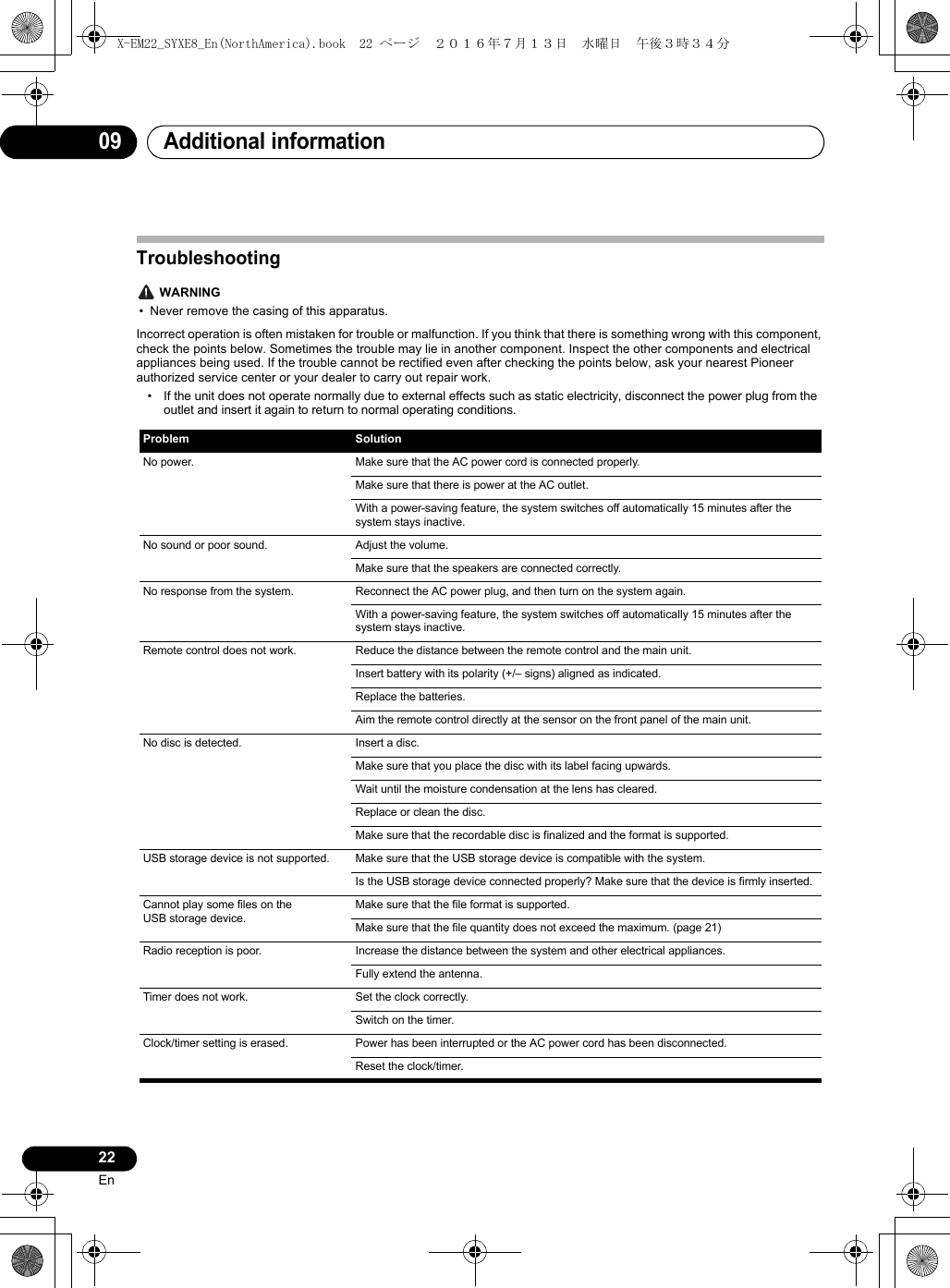 Additional information0922EnTroubleshooting WARNING• Never remove the casing of this apparatus.Incorrect operation is often mistaken for trouble or malfunction. If you think that there is something wrong with this component, check the points below. Sometimes the trouble may lie in another component. Inspect the other components and electrical appliances being used. If the trouble cannot be rectified even after checking the points below, ask your nearest Pioneer authorized service center or your dealer to carry out repair work.• If the unit does not operate normally due to external effects such as static electricity, disconnect the power plug from the outlet and insert it again to return to normal operating conditions. Problem SolutionNo power. Make sure that the AC power cord is connected properly.Make sure that there is power at the AC outlet.With a power-saving feature, the system switches off automatically 15 minutes after the system stays inactive.No sound or poor sound. Adjust the volume.Make sure that the speakers are connected correctly.No response from the system. Reconnect the AC power plug, and then turn on the system again.With a power-saving feature, the system switches off automatically 15 minutes after the system stays inactive.Remote control does not work. Reduce the distance between the remote control and the main unit.Insert battery with its polarity (+/– signs) aligned as indicated.Replace the batteries.Aim the remote control directly at the sensor on the front panel of the main unit.No disc is detected. Insert a disc.Make sure that you place the disc with its label facing upwards.Wait until the moisture condensation at the lens has cleared.Replace or clean the disc.Make sure that the recordable disc is finalized and the format is supported.USB storage device is not supported. Make sure that the USB storage device is compatible with the system.Is the USB storage device connected properly? Make sure that the device is firmly inserted.Cannot play some files on the USB storage device.Make sure that the file format is supported.Make sure that the file quantity does not exceed the maximum. (page 21)Radio reception is poor. Increase the distance between the system and other electrical appliances.Fully extend the antenna.Timer does not work. Set the clock correctly.Switch on the timer.Clock/timer setting is erased. Power has been interrupted or the AC power cord has been disconnected.Reset the clock/timer.X-EM22_SYXE8_En(NorthAmerica).book  22 ページ  ２０１６年７月１３日　水曜日　午後３時３４分