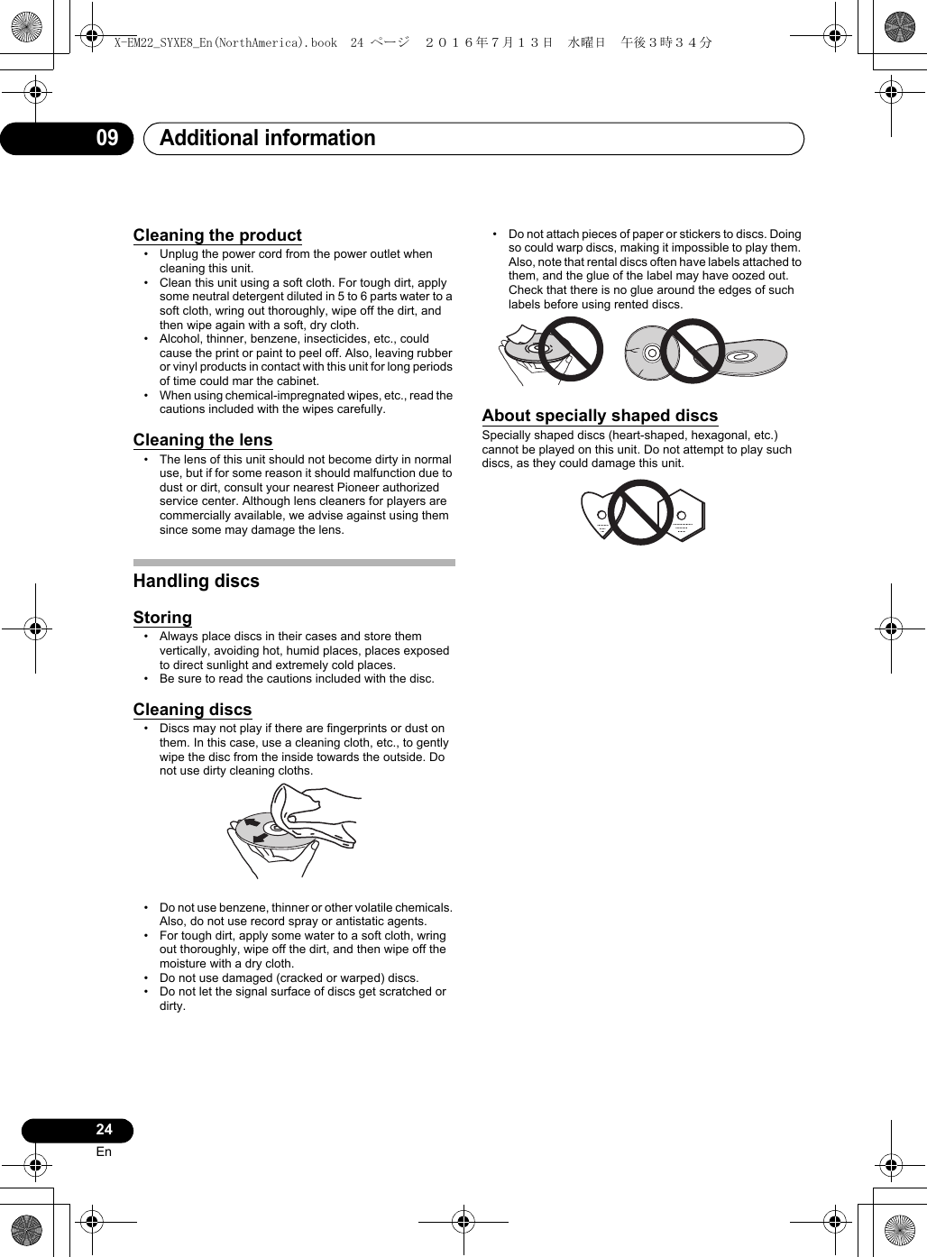 Additional information0924EnCleaning the product• Unplug the power cord from the power outlet when cleaning this unit.• Clean this unit using a soft cloth. For tough dirt, apply some neutral detergent diluted in 5 to 6 parts water to a soft cloth, wring out thoroughly, wipe off the dirt, and then wipe again with a soft, dry cloth.• Alcohol, thinner, benzene, insecticides, etc., could cause the print or paint to peel off. Also, leaving rubber or vinyl products in contact with this unit for long periods of time could mar the cabinet.• When using chemical-impregnated wipes, etc., read the cautions included with the wipes carefully.Cleaning the lens• The lens of this unit should not become dirty in normal use, but if for some reason it should malfunction due to dust or dirt, consult your nearest Pioneer authorized service center. Although lens cleaners for players are commercially available, we advise against using them since some may damage the lens.Handling discsStoring• Always place discs in their cases and store them vertically, avoiding hot, humid places, places exposed to direct sunlight and extremely cold places.• Be sure to read the cautions included with the disc.Cleaning discs• Discs may not play if there are fingerprints or dust on them. In this case, use a cleaning cloth, etc., to gently wipe the disc from the inside towards the outside. Do not use dirty cleaning cloths.• Do not use benzene, thinner or other volatile chemicals. Also, do not use record spray or antistatic agents.• For tough dirt, apply some water to a soft cloth, wring out thoroughly, wipe off the dirt, and then wipe off the moisture with a dry cloth.• Do not use damaged (cracked or warped) discs.• Do not let the signal surface of discs get scratched or dirty.• Do not attach pieces of paper or stickers to discs. Doing so could warp discs, making it impossible to play them. Also, note that rental discs often have labels attached to them, and the glue of the label may have oozed out. Check that there is no glue around the edges of such labels before using rented discs.About specially shaped discsSpecially shaped discs (heart-shaped, hexagonal, etc.) cannot be played on this unit. Do not attempt to play such discs, as they could damage this unit.X-EM22_SYXE8_En(NorthAmerica).book  24 ページ  ２０１６年７月１３日　水曜日　午後３時３４分