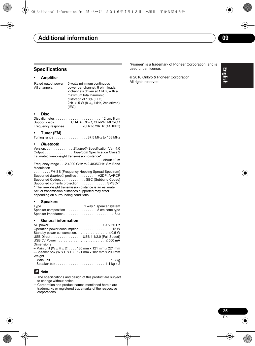 Additional information 0925EnEnglish Français EspañolSpecifications•Amplifier•DiscDisc diameter. . . . . . . . . . . . . . . . . . . . . . . . .  12 cm, 8 cmSupport discs . . . . . . . . . CD-DA, CD-R, CD-RW, MP3-CDFrequency response  . . . . . . . . . 20Hz to 20kHz (44.1kHz)• Tuner (FM)Tuning range . . . . . . . . . . . . . . . . . . 87.5 MHz to 108 MHz• BluetoothVersion. . . . . . . . . . . . . . . Bluetooth Specification Ver. 4.0Output  . . . . . . . . . . . . . . .  Bluetooth Specification Class 2Estimated line-of-sight transmission distance*. . . . . . . . . . . . . . . . . . . . . . . . . . . . . . . . . . . . . About 10 mFrequency range . . . 2.4000 GHz to 2.4835GHz ISM BandModulation. . . . . . . . . FH-SS (Frequency Hopping Spread Spectrum)Supported Bluetooth profiles . . . . . . . . . . .  A2DP, AVRCPSupported Codec. . . . . . . . . . . . . . SBC (Subband Codec)Supported contents protection. . . . . . . . . . . . . . .  SMSC-T* The line-of-sight transmission distance is an estimate.Actual transmission distances supported may differ depending on surrounding conditions.• SpeakersType. . . . . . . . . . . . . . . . . . . . . . . 1 way 1 speaker systemSpeaker composition . . . . . . . . . . . . . . . . . 8 cm cone typeSpeaker impedance. . . . . . . . . . . . . . . . . . . . . . . . . . .  8 • General informationAC power . . . . . . . . . . . . . . . . . . . . . . . . . . . . . 120V 60 HzOperation power consumption. . . . . . . . . . . . . . . . . . 12 WStandby power consumption 0.5 WUSB Direct . . . . . . . . . . . . . . . . .  USB 1.1/2.0 (Full Speed)USB 5V Power  500 mADimensions– Main unit (W x H x D) . . . . 180 mm x 121 mm x 221 mm– Speaker box (W x H x D)  . 121 mm x 182 mm x 200 mmWeight– Main unit . . . . . . . . . . . . . . . . . . . . . . . . . . . . . . . .  1.3 kg– Speaker box . . . . . . . . . . . . . . . . . . . . . . . . . .  1.1 kg x 2 Note• The specifications and design of this product are subject to change without notice.• Corporation and product names mentioned herein are trademarks or registered trademarks of the respective corporations.“Pioneer” is a trademark of Pioneer Corporation, and is used under license.© 2016 Onkyo &amp; Pioneer Corporation.All rights reserved.Rated output powerAll channels:5 watts minimum continuous power per channel, 8 ohm loads,2 channels driven at 1 kHz, with a maximum total harmonic distortion of 10% (FTC)2ch  x  5 W (8 ,, 1kHz, 2ch driven) (IEC)09_Additional information.fm  25 ページ  ２０１６年７月１３日　水曜日　午後３時４６分