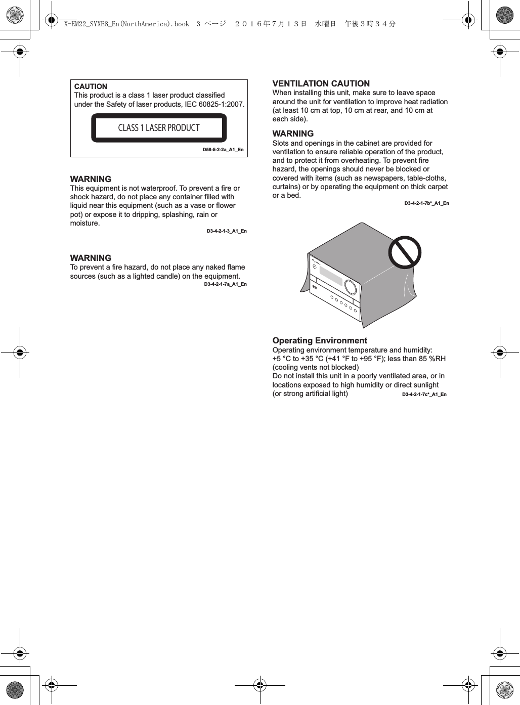 WARNINGThis equipment is not waterproof. To prevent a fire or shock hazard, do not place any container filled with liquid near this equipment (such as a vase or flower pot) or expose it to dripping, splashing, rain or moisture.D3-4-2-1-3_A1_EnWARNINGTo prevent a fire hazard, do not place any naked flame sources (such as a lighted candle) on the equipment.D3-4-2-1-7a_A1_EnOperating EnvironmentOperating environment temperature and humidity:+5 °C to +35 °C (+41 °F to +95 °F); less than 85 %RH (cooling vents not blocked)Do not install this unit in a poorly ventilated area, or in locations exposed to high humidity or direct sunlight (or strong artificial light)  D3-4-2-1-7c*_A1_EnCAUTIONThis product is a class 1 laser product classified under the Safety of laser products, IEC 60825-1:2007.CLASS 1 LASER PRODUCTD58-5-2-2a_A1_EnVENTILATION CAUTIONWhen installing this unit, make sure to leave space around the unit for ventilation to improve heat radiation (at least 10 cm at top, 10 cm at rear, and 10 cm at each side).WARNINGSlots and openings in the cabinet are provided for ventilation to ensure reliable operation of the product, and to protect it from overheating. To prevent fire hazard, the openings should never be blocked or covered with items (such as newspapers, table-cloths, curtains) or by operating the equipment on thick carpet or a bed.D3-4-2-1-7b*_A1_EnX-EM22_SYXE8_En(NorthAmerica).book  3 ページ  ２０１６年７月１３日　水曜日　午後３時３４分