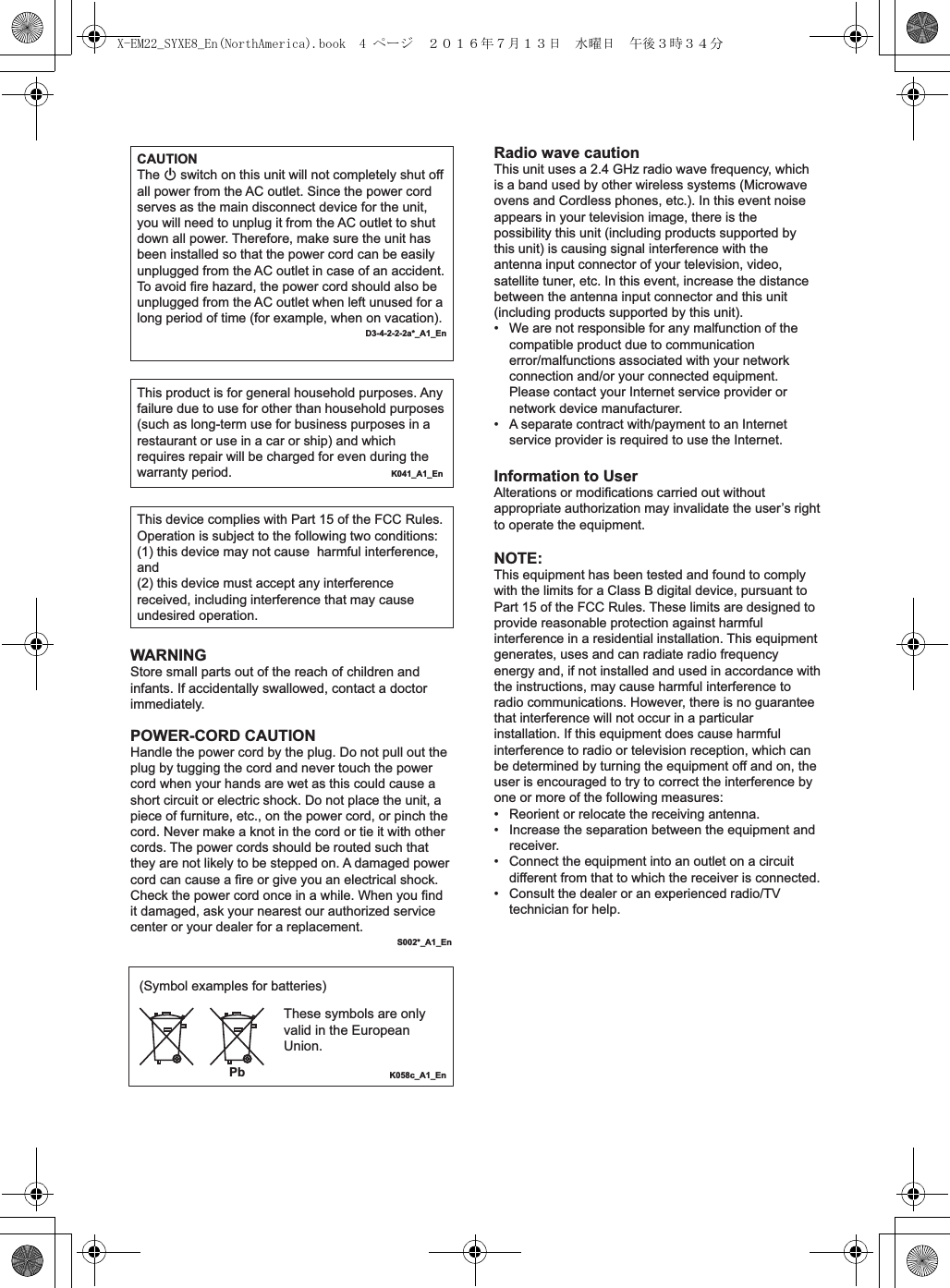 Radio wave cautionThis unit uses a 2.4 GHz radio wave frequency, which is a band used by other wireless systems (Microwave ovens and Cordless phones, etc.). In this event noise appears in your television image, there is the possibility this unit (including products supported by this unit) is causing signal interference with the antenna input connector of your television, video, satellite tuner, etc. In this event, increase the distance between the antenna input connector and this unit (including products supported by this unit).•  We are not responsible for any malfunction of the compatible product due to communication error/malfunctions associated with your network connection and/or your connected equipment. Please contact your Internet service provider or network device manufacturer.•   A separate contract with/payment to an Internet service provider is required to use the Internet.Information to UserAlterations or modifications carried out without appropriate authorization may invalidate the user’s right to operate the equipment.NOTE:This equipment has been tested and found to comply with the limits for a Class B digital device, pursuant to Part 15 of the FCC Rules. These limits are designed to provide reasonable protection against harmful interference in a residential installation. This equipment generates, uses and can radiate radio frequency energy and, if not installed and used in accordance with the instructions, may cause harmful interference to radio communications. However, there is no guarantee that interference will not occur in a particular installation. If this equipment does cause harmful interference to radio or television reception, which can be determined by turning the equipment off and on, the user is encouraged to try to correct the interference by one or more of the following measures:•  Reorient or relocate the receiving antenna.•   Increase the separation between the equipment and receiver.•   Connect the equipment into an outlet on a circuit different from that to which the receiver is connected.•   Consult the dealer or an experienced radio/TV technician for help.WARNINGStore small parts out of the reach of children and infants. If accidentally swallowed, contact a doctor immediately.CAUTIONThe  switch on this unit will not completely shut off all power from the AC outlet. Since the power cord serves as the main disconnect device for the unit, you will need to unplug it from the AC outlet to shut down all power. Therefore, make sure the unit has been installed so that the power cord can be easily unplugged from the AC outlet in case of an accident. To avoid fire hazard, the power cord should also be unplugged from the AC outlet when left unused for a long period of time (for example, when on vacation).D3-4-2-2-2a*_A1_EnThis product is for general household purposes. Any failure due to use for other than household purposes (such as long-term use for business purposes in a restaurant or use in a car or ship) and which requires repair will be charged for even during the warranty period.      K041_A1_EnThis device complies with Part 15 of the FCC Rules. Operation is subject to the following two conditions:(1) this device may not cause  harmful interference, and(2) this device must accept any interference received, including interference that may cause undesired operation.POWER-CORD CAUTIONHandle the power cord by the plug. Do not pull out the plug by tugging the cord and never touch the power cord when your hands are wet as this could cause a short circuit or electric shock. Do not place the unit, a piece of furniture, etc., on the power cord, or pinch the cord. Never make a knot in the cord or tie it with other cords. The power cords should be routed such that they are not likely to be stepped on. A damaged power cord can cause a fire or give you an electrical shock. Check the power cord once in a while. When you find it damaged, ask your nearest our authorized service center or your dealer for a replacement.S002*_A1_EnK058c_A1_En(Symbol examples for batteries)PbThese symbols are only valid in the European Union.X-EM22_SYXE8_En(NorthAmerica).book  4 ページ  ２０１６年７月１３日　水曜日　午後３時３４分