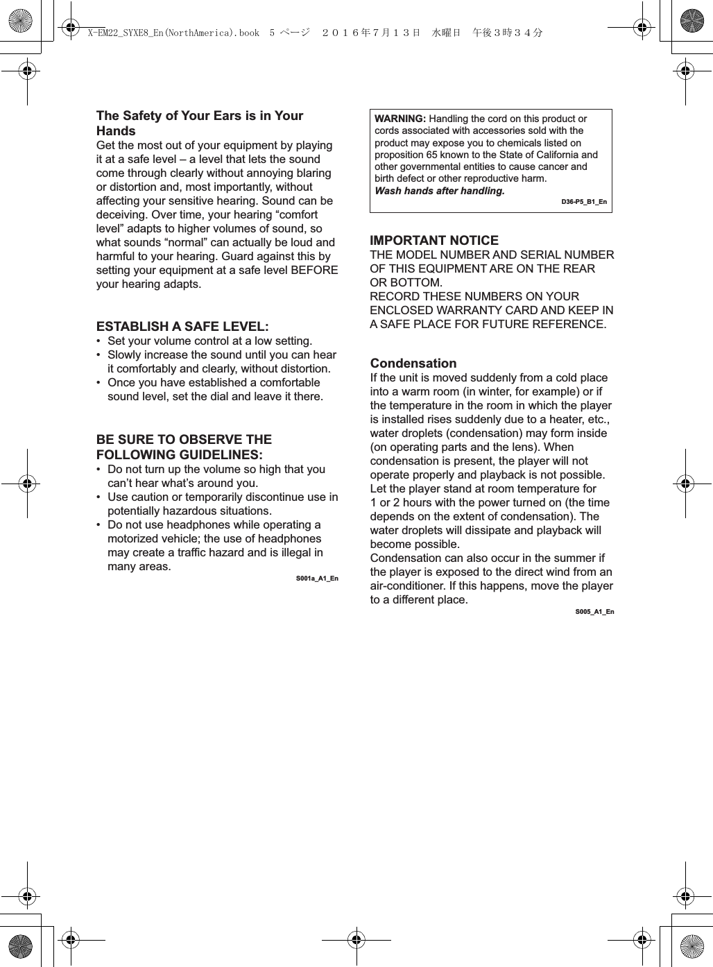 The Safety of Your Ears is in Your HandsGet the most out of your equipment by playing it at a safe level – a level that lets the sound come through clearly without annoying blaring or distortion and, most importantly, without affecting your sensitive hearing. Sound can be deceiving. Over time, your hearing “comfort level” adapts to higher volumes of sound, so what sounds “normal” can actually be loud and harmful to your hearing. Guard against this by setting your equipment at a safe level BEFORE your hearing adapts.WARNING: Handling the cord on this product or cords associated with accessories sold with the product may expose you to chemicals listed on proposition 65 known to the State of California and other governmental entities to cause cancer and birth defect or other reproductive harm.Wash hands after handling.D36-P5_B1_EnESTABLISH A SAFE LEVEL:•  Set your volume control at a low setting. •  Slowly increase the sound until you can hear it comfortably and clearly, without distortion. •  Once you have established a comfortable sound level, set the dial and leave it there.BE SURE TO OBSERVE THE FOLLOWING GUIDELINES:•  Do not turn up the volume so high that you can’t hear what’s around you.•  Use caution or temporarily discontinue use in potentially hazardous situations.•  Do not use headphones while operating a motorized vehicle; the use of headphones may create a traffic hazard and is illegal in many areas.S001a_A1_EnIMPORTANT NOTICETHE MODEL NUMBER AND SERIAL NUMBER OF THIS EQUIPMENT ARE ON THE REAR OR BOTTOM.RECORD THESE NUMBERS ON YOUR ENCLOSED WARRANTY CARD AND KEEP IN A SAFE PLACE FOR FUTURE REFERENCE.CondensationIf the unit is moved suddenly from a cold place into a warm room (in winter, for example) or if the temperature in the room in which the player is installed rises suddenly due to a heater, etc., water droplets (condensation) may form inside (on operating parts and the lens). When condensation is present, the player will not operate properly and playback is not possible. Let the player stand at room temperature for 1 or 2 hours with the power turned on (the time depends on the extent of condensation). The water droplets will dissipate and playback will become possible.Condensation can also occur in the summer if the player is exposed to the direct wind from an air-conditioner. If this happens, move the player to a different place.S005_A1_EnX-EM22_SYXE8_En(NorthAmerica).book  5 ページ  ２０１６年７月１３日　水曜日　午後３時３４分