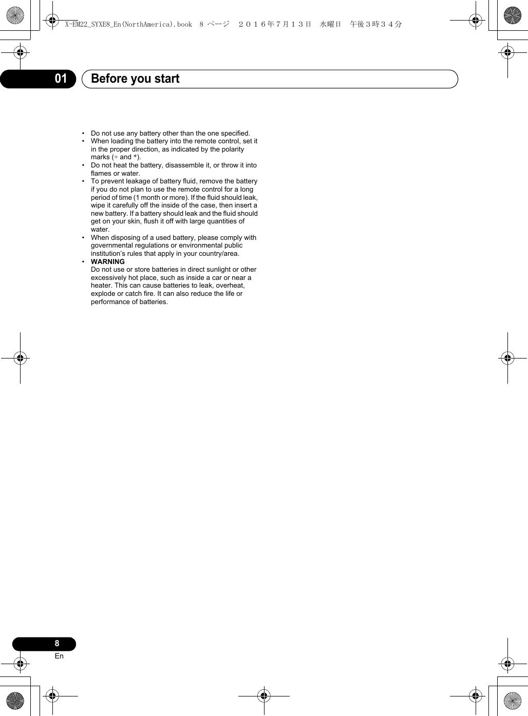 Before you start018En• Do not use any battery other than the one specified.• When loading the battery into the remote control, set it in the proper direction, as indicated by the polarity marks (+ and *).• Do not heat the battery, disassemble it, or throw it into flames or water.• To prevent leakage of battery fluid, remove the battery if you do not plan to use the remote control for a long period of time (1 month or more). If the fluid should leak, wipe it carefully off the inside of the case, then insert a new battery. If a battery should leak and the fluid should get on your skin, flush it off with large quantities of water.• When disposing of a used battery, please comply with governmental regulations or environmental public institution’s rules that apply in your country/area.•WARNINGDo not use or store batteries in direct sunlight or other excessively hot place, such as inside a car or near a heater. This can cause batteries to leak, overheat, explode or catch fire. It can also reduce the life or performance of batteries.X-EM22_SYXE8_En(NorthAmerica).book  8 ページ  ２０１６年７月１３日　水曜日　午後３時３４分