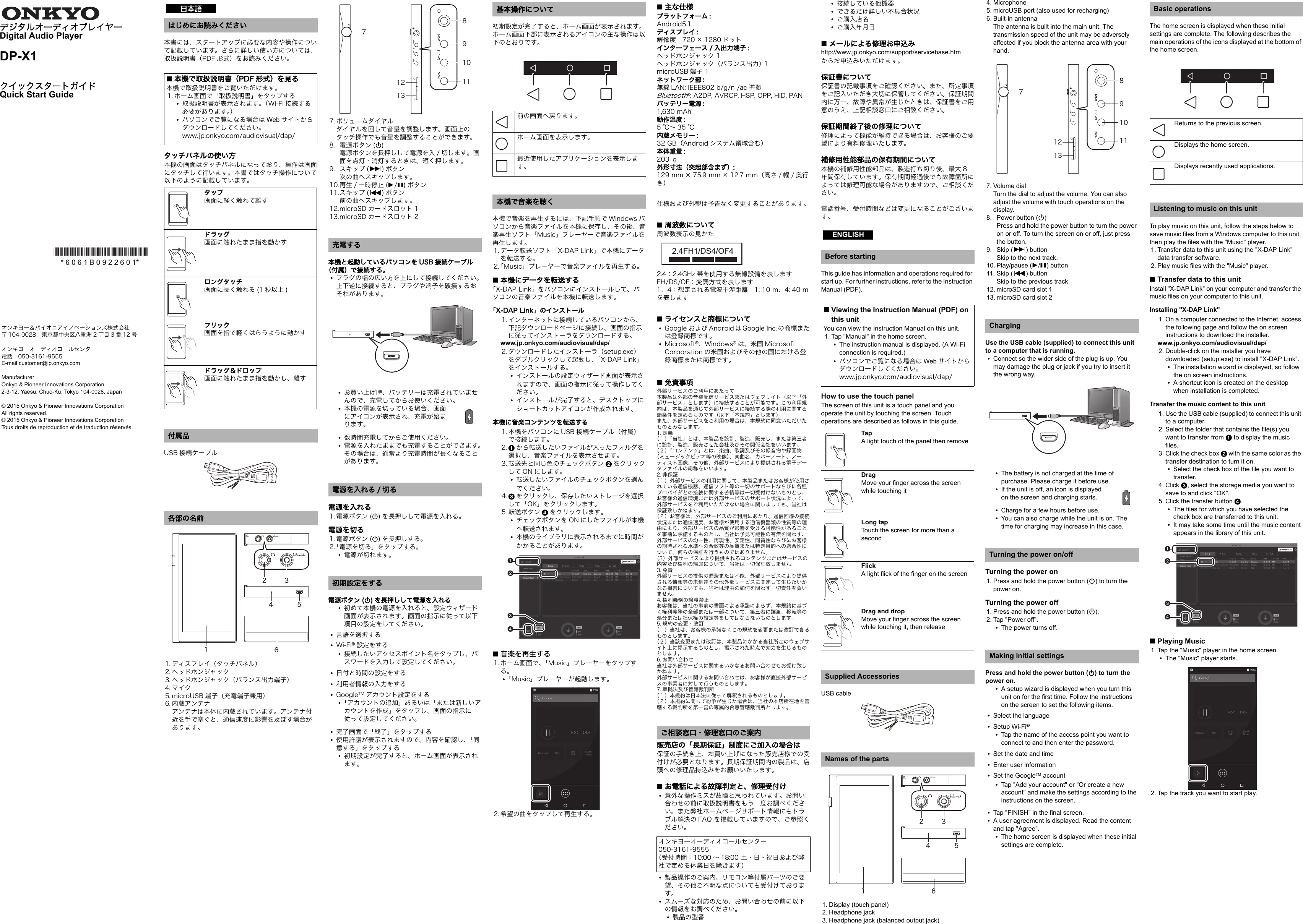 デジタルオーディオプレイヤーDigital Audio PlayerDP-X1クイックスタートガイドQuick Start Guide本書には、スタートアップに必要な内容や操作について記載しています。さらに詳しい使い方については、取扱説明書（PDF 形式）をお読みください。タッチパネルの使い方本機の画面はタッチパネルになっており、操作は画面にタッチして行います。本書ではタッチ操作について以下のように記載しています。USB 接続ケーブル1. ディスプレイ（タッチパネル）2. ヘッドホンジャック3. ヘッドホンジャック（バランス出力端子）4. マイク5. microUSB 端子（充電端子兼用）6. 内蔵アンテナアンテナは本体に内蔵されています。アンテナ付近を手で塞ぐと、通信速度に影響を及ぼす場合があります。7. ボリュームダイヤルダイヤルを回して音量を調整します。画面上のタッチ操作でも音量を調整することができます。8. 電源ボタン (Í)電源ボタンを長押しして電源を入 / 切します。画面を点灯・消灯するときは、短く押します。9. スキップ (9)ボタン次の曲へスキップします。10.再生 / 一時停止 (1/;)ボタン11.スキップ (:)ボタン前の曲へスキップします。12.microSD カードスロット 113.microSD カードスロット 2本機と起動しているパソコンを USB 接続ケーブル（付属）で接続する。0プラグの幅の広い方を上にして接続してください。上下逆に接続すると、プラグや端子を破損するおそれがあります。0お買い上げ時、バッテリーは充電されていませんので、充電してからお使いください。0本機の電源を切っている場合、画面にアイコンが表示され、充電が始まります。0数時間充電してからご使用ください。0電源を入れたままでも充電することができます。その場合は、通常より充電時間が長くなることがあります。電源を入れる1. 電源ボタン (Í) を長押しして電源を入れる。電源を切る1. 電源ボタン (Í) を長押しする。2.「電源を切る」をタップする。0電源が切れます。電源ボタン (Í) を長押しして電源を入れる0初めて本機の電源を入れると、設定ウィザード画面が表示されます。画面の指示に従って以下項目の設定をしてください。0言語を選択する0Wi-Fi®設定をする0接続したいアクセスポイント名をタップし、パスワードを入力して設定してください。0日付と時間の設定をする0利用者情報の入力をする0GoogleTM アカウント設定をする0「アカウントの追加」あるいは「または新しいアカウントを作成」をタップし、画面の指示に従って設定してください。0完了画面で「終了」をタップする0使用許諾が表示されますので、内容を確認し、「同意する」をタップする0初期設定が完了すると、ホーム画面が表示されます。初期設定が完了すると、ホーム画面が表示されます。ホーム画面下部に表示されるアイコンの主な操作は以下のとおりです。本機で音楽を再生するには、下記手順で Windows パソコンから音楽ファイルを本機に保存し、その後、音楽再生ソフト「Music」プレーヤーで音楽ファイルを再生します。1. データ転送ソフト「X-DAP Link」で本機にデータを転送する。2.「Music」プレーヤーで音楽ファイルを再生する。∫本機にデータを転送する「X-DAP Link」をパソコンにインストールして、パソコンの音楽ファイルを本機に転送します。「X-DAP Link」のインストール1. インターネットに接続しているパソコンから、下記ダウンロードページに接続し、画面の指示に従ってインストーラをダウンロードする。www.jp.onkyo.com/audiovisual/dap/2. ダウンロードしたインストーラ（setup.exe）をダブルクリックして起動し、「X-DAP Link」をインストールする。0インストールの設定ウィザード画面が表示されますので、画面の指示に従って操作してください。0インストールが完了すると、デスクトップにショートカットアイコンが作成されます。本機に音楽コンテンツを転送する1. 本機をパソコンに USB 接続ケーブル（付属）で接続します。2. 1から転送したいファイルが入ったフォルダを選択し、音楽ファイルを表示させます。3. 転送先と同じ色のチェックボタン 2をクリックして ON にします。0転送したいファイルのチェックボタンを選んでください。4. 3をクリックし、保存したいストレージを選択して「OK」をクリックします。5. 転送ボタン 4をクリックします。0チェックボタンを ON にしたファイルが本機へ転送されます。0本機のライブラリに表示されるまでに時間がかかることがあります。∫音楽を再生する1. ホーム画面で、「Music」プレーヤーをタップする。0「Music」プレーヤーが起動します。2. 希望の曲をタップして再生する。∫主な仕様プラットフォーム :Android5.1ディスプレイ :解像度　720 × 1280 ドットインターフェース / 入出力端子 :ヘッドホンジャック 1ヘッドホンジャック（バランス出力） 1microUSB 端子 1ネットワーク部 :無線 LAN: IEEE802 b/g/n /ac 準拠Bluetooth®: A2DP, AVRCP, HSP, OPP, HID, PANバッテリー電源 :1,630 mAh動作温度 :5℃～35℃内蔵メモリー :32 GB（Android システム領域含む）本体重量 :203 ｇ外形寸法（突起部含まず）:129 mm × 75.9 mm × 12.7 mm（高さ / 幅 / 奥行き）仕様および外観は予告なく変更することがあります。∫周波数について周波数表示の見かた2.4：2.4GHz 帯を使用する無線設備を表しますFH/DS/OF：変調方式を表します1、4：想定される電波干渉距離　1: 10 m、4: 40 mを表します∫ライセンスと商標について0Google および Android は Google Inc. の商標または登録商標です。0Microsoft®、Windows®は、米国 Microsoft Corporation の米国およびその他の国における登録商標または商標です。∫免責事項外部サービスのご利用にあたって本製品は外部の音楽配信サービスまたはウェブサイト（以下「外部サービス」とします）に接続することが可能です。この利用規約は、本製品を通じて外部サービスに接続する際の利用に関する諸条件を定めるものです（以下「本規約」とします）。また、外部サービスをご利用の場合は、本規約に同意いただいたものとみなします。1. 定義（１）「当社」とは、本製品を設計、製造、販売し、または第三者に設計、製造、販売させた会社及びその関係会社をいいます。（２）「コンテンツ」とは、楽曲、歌詞及びその録音物や録画物（ミュージックビデオ等の映像）、楽曲名、カバーアート、アーティスト画像、その他、外部サービスにより提供される電子データファイルの総称をいいます。2. 非保証（１）外部サービスの利用に関して、本製品またはお客様が使用されている通信機器、通信ソフト等の一切のサポートならびに各種プロバイダとの接続に関する苦情等は一切受付けないものとし、お客様の通信環境または外部サービスのサポート状況によって、外部サービスをご利用いただけない場合に関しましても、当社は保証致しかねます。（２）お客様は、外部サービスのご利用にあたり、通信回線の接続状況または通信速度、お客様が使用する通信機器類の性質等の理由により、外部サービスの品質が影響を受ける可能性があることを事前に承諾するものとし、当社は予見可能性の有無を問わず、外部サービスの均一性、再現性、安定性、同質性ならびにお客様の期待される水準への合致等の品質または特定目的への適合性について、何らの保証を行うものではありません。（3）外部サービスにより提供されるコンテンツまたはサービスの内容及び権利の帰属について、当社は一切保証致しません。3. 免責外部サービスの提供の遅滞または不能、外部サービスにより提供される情報等の未到達その他外部サービスに関連して生じたいかなる損害についても、当社は理由の如何を問わず一切責任を負いません。4. 権利義務の譲渡禁止お客様は、当社の事前の書面による承諾によらず、本規約に基づく権利義務の全部または一部について、第三者に譲渡、移転等の処分または担保権の設定等をしてはならないものとします。5. 規約の変更・改訂（１）当社は、お客様の承諾なくこの規約を変更または改訂できるものとします。（２）当該変更または改訂は、本製品にかかる当社所定のウェブサイト上に掲示するものとし、掲示された時点で効力を生じるものとします。6. お問い合わせ当社は外部サービスに関するいかなるお問い合わせもお受け致しかねます。外部サービスに関するお問い合わせは、お客様が直接外部サービスの事業者に対して行うものとします。7. 準拠法及び管轄裁判所（１）本規約は日本法に従って解釈されるものとします。（２）本規約に関して紛争が生じた場合は、当社の本店所在地を管轄する裁判所を第一審の専属的合意管轄裁判所とします。販売店の「長期保証」制度にご加入の場合は保証の手続き上、お買い上げになった販売店様での受付けが必要となります。長期保証期間内の製品は、店頭への修理品持込みをお願いいたします。∫お電話による故障判定と、修理受付け0意外な操作ミスが故障と思われています。お問い合わせの前に取扱説明書をもう一度お調べください。また弊社ホームページサポート情報にもトラブル解決の FAQ を掲載していますので、ご参照ください。0製品操作のご案内、リモコン等付属パーツのご要望、その他ご不明な点についても受付けております。0スムーズな対応のため、お問い合わせの前に以下の情報をお調べください。0製品の型番0接続している他機器0できるだけ詳しい不具合状況0ご購入店名0ご購入年月日∫メールによる修理お申込みhttp://www.jp.onkyo.com/support/servicebase.htmからお申込みいただけます。保証書について保証書の記載事項をご確認ください。また、所定事項をご記入いただき大切に保管してください。保証期間内に万一、故障や異常が生じたときは、保証書をご用意のうえ、上記相談窓口にご相談ください。保証期間終了後の修理について修理によって機能が維持できる場合は、お客様のご要望により有料修理いたします。補修用性能部品の保有期間について本機の補修用性能部品は、製造打ち切り後、最大 8年間保有しています。保有期間経過後でも故障箇所によっては修理可能な場合がありますので、ご相談ください。電話番号、受付時間などは変更になることがございます。This guide has information and operations required for start up. For further instructions, refer to the Instruction Manual (PDF).How to use the touch panelThe screen of this unit is a touch panel and you operate the unit by touching the screen. Touch operations are described as follows in this guide.USB cable1. Display (touch panel)2. Headphone jack3. Headphone jack (balanced output jack)4. Microphone5. microUSB port (also used for recharging)6. Built-in antennaThe antenna is built into the main unit. The transmission speed of the unit may be adversely affected if you block the antenna area with your hand.7. Volume dialTurn the dial to adjust the volume. You can also adjust the volume with touch operations on the display.8. Power button (Í)Press and hold the power button to turn the power on or off. To turn the screen on or off, just press the button.9. Skip (9) buttonSkip to the next track.10. Play/pause (1/;) button11. Skip (:) buttonSkip to the previous track.12. microSD card slot 113. microSD card slot 2Use the USB cable (supplied) to connect this unit to a computer that is running.0Connect so the wider side of the plug is up. You may damage the plug or jack if you try to insert it the wrong way.0The battery is not charged at the time of purchase. Please charge it before use.0If the unit is off, an icon is displayed on the screen and charging starts.0Charge for a few hours before use.0You can also charge while the unit is on. The time for charging may increase in this case.Turning the power on1. Press and hold the power button (Í) to turn the power on.Turning the power off1. Press and hold the power button (Í).2. Tap &quot;Power off&quot;.0The power turns off.Press and hold the power button (Í) to turn the power on.0A setup wizard is displayed when you turn this unit on for the first time. Follow the instructions on the screen to set the following items.0Select the language0Setup Wi-Fi®0Tap the name of the access point you want to connect to and then enter the password.0Set the date and time0Enter user information0Set the GoogleTM account0Tap &quot;Add your account&quot; or &quot;Or create a new account&quot; and make the settings according to the instructions on the screen.0Tap &quot;FINISH&quot; in the final screen.0A user agreement is displayed. Read the content and tap &quot;Agree&quot;.0The home screen is displayed when these initial settings are complete.The home screen is displayed when these initial settings are complete. The following describes the main operations of the icons displayed at the bottom of the home screen.To play music on this unit, follow the steps below to save music files from a Windows computer to this unit, then play the files with the &quot;Music&quot; player.1. Transfer data to this unit using the &quot;X-DAP Link&quot; data transfer software.2. Play music files with the &quot;Music&quot; player.∫Transfer data to this unitInstall &quot;X-DAP Link&quot; on your computer and transfer the music files on your computer to this unit.Installing &quot;X-DAP Link&quot;1. On a computer connected to the Internet, access the following page and follow the on screen instructions to download the installer. www.jp.onkyo.com/audiovisual/dap/2. Double-click on the installer you have downloaded (setup.exe) to install &quot;X-DAP Link&quot;.0The installation wizard is displayed, so follow the on screen instructions.0A shortcut icon is created on the desktop when installation is completed.Transfer the music content to this unit1. Use the USB cable (supplied) to connect this unit to a computer.2. Select the folder that contains the file(s) you want to transfer from 1 to display the music files.3. Click the check box 2 with the same color as the transfer destination to turn it on.0Select the check box of the file you want to transfer.4. Click 3, select the storage media you want to save to and click &quot;OK&quot;.5. Click the transfer button 4.0The files for which you have selected the check box are transferred to this unit.0It may take some time until the music content appears in the library of this unit.∫Playing Music1. Tap the &quot;Music&quot; player in the home screen.0The &quot;Music&quot; player starts.2. Tap the track you want to start play.*6061B0922601** 6 0 6 1 B 0 9 2 2 6 0 1* はじめにお読みください∫本機で取扱説明書（PDF 形式）を見る本機で取扱説明書をご覧いただけます。1. ホーム画面で「取扱説明書」をタップする0取扱説明書が表示されます。（Wi-Fi 接続する必要があります。）0パソコンでご覧になる場合は Web サイトからダウンロードしてください。www.jp.onkyo.com/audiovisual/dap/タップ画面に軽く触れて離すドラッグ画面に触れたまま指を動かすロングタッチ画面に長く触れる (1 秒以上 )フリック画面を指で軽くはらうように動かすドラッグ＆ドロップ画面に触れたまま指を動かし、離す付属品各部の名前日本語±µ´² ³¶充電する電源を入れる / 切る初期設定をする·±²±³¸¹±°±±基本操作について前の画面へ戻ります。ホーム画面を表示します。最近使用したアプリケーションを表示します。本機で音楽を聴くご相談窓口・修理窓口のご案内オンキヨーオーディオコールセンター050-3161-9555（受付時間：10:00 ～ 18:00 土・日・祝日および弊社で定める休業日を除きます）2.4FH1/DS4/OF4Before starting∫Viewing the Instruction Manual (PDF) on this unitYou can view the Instruction Manual on this unit.1. Tap &quot;Manual&quot; in the home screen.0The instruction manual is displayed. (A Wi-Fi connection is required.)0パソコンでご覧になる場合は Web サイトからダウンロードしてください。www.jp.onkyo.com/audiovisual/dap/TapA light touch of the panel then removeDragMove your finger across the screen while touching itLong tapTouch the screen for more than a secondFlickA light flick of the finger on the screenDrag and dropMove your finger across the screen while touching it, then releaseSupplied AccessoriesNames of the partsENGLISH±µ´² ³¶ChargingTurning the power on/offMaking initial settings·±²±³¸¹±°±±Basic operationsReturns to the previous screen.Displays the home screen.Displays recently used applications.Listening to music on this unitオンキヨー＆パイオニアイノベーションズ株式会社〒 104-0028　東京都中央区八重洲 2 丁目 3 番 12 号オンキヨーオーディオコールセンター電話　050-3161-9555E-mail customer@ip.onkyo.comManufacturerOnkyo &amp; Pioneer Innovations Corporation2-3-12, Yaesu, Chuo-Ku, Tokyo 104-0028, Japan© 2015 Onkyo &amp; Pioneer Innovations Corporation All rights reserved.© 2015 Onkyo &amp; Pioneer Innovations Corporation Tous droits de reproduction et de traduction réservés.