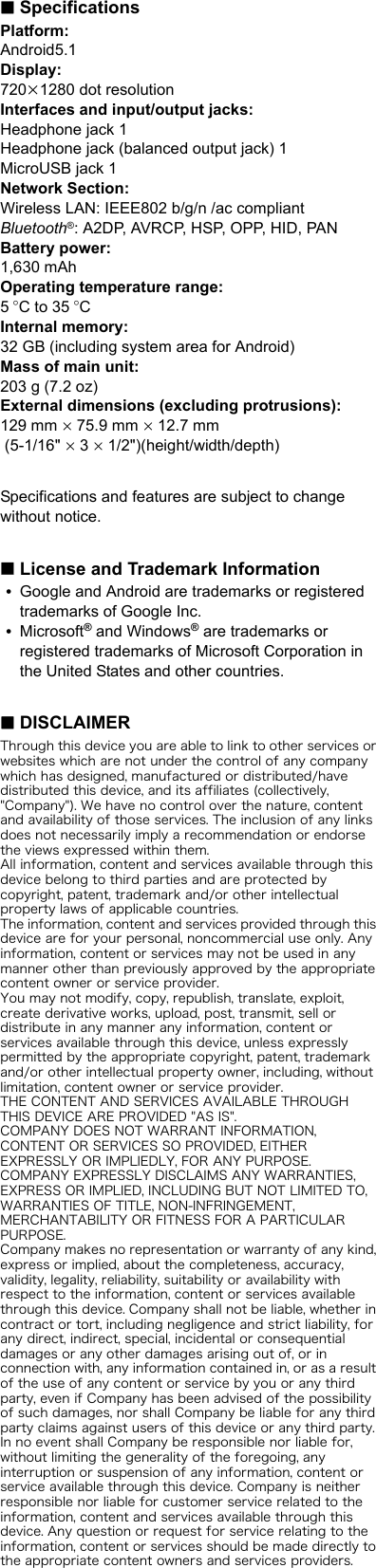 ∫SpecificationsPlatform:Android5.1Display:720k1280 dot resolutionInterfaces and input/output jacks:Headphone jack 1Headphone jack (balanced output jack) 1MicroUSB jack 1Network Section:Wireless LAN: IEEE802 b/g/n /ac compliantBluetooth®: A2DP, AVRCP, HSP, OPP, HID, PANBattery power:1,630 mAhOperating temperature range:5oC to 35 oCInternal memory:32 GB (including system area for Android)Mass of main unit:203 g (7.2 oz)External dimensions (excluding protrusions):129 mm k 75.9 mm k 12.7 mm (5-1/16&quot; k 3 k 1/2&quot;)(height/width/depth)Specifications and features are subject to change without notice.∫License and Trademark Information0Google and Android are trademarks or registered trademarks of Google Inc.0Microsoft® and Windows® are trademarks or registered trademarks of Microsoft Corporation in the United States and other countries.∫DISCLAIMERThrough this device you are able to link to other services or websites which are not under the control of any company which has designed, manufactured or distributed/have distributed this device, and its affiliates (collectively, &quot;Company&quot;). We have no control over the nature, content and availability of those services. The inclusion of any links does not necessarily imply a recommendation or endorse the views expressed within them.All information, content and services available through this device belong to third parties and are protected by copyright, patent, trademark and/or other intellectual property laws of applicable countries. The information, content and services provided through this device are for your personal, noncommercial use only. Any information, content or services may not be used in any manner other than previously approved by the appropriate content owner or service provider.You may not modify, copy, republish, translate, exploit, create derivative works, upload, post, transmit, sell or distribute in any manner any information, content or services available through this device, unless expressly permitted by the appropriate copyright, patent, trademark and/or other intellectual property owner, including, without limitation, content owner or service provider.THE CONTENT AND SERVICES AVAILABLE THROUGH THIS DEVICE ARE PROVIDED &quot;AS IS&quot;.COMPANY DOES NOT WARRANT INFORMATION, CONTENT OR SERVICES SO PROVIDED, EITHER EXPRESSLY OR IMPLIEDLY, FOR ANY PURPOSE.COMPANY EXPRESSLY DISCLAIMS ANY WARRANTIES, EXPRESS OR IMPLIED, INCLUDING BUT NOT LIMITED TO, WARRANTIES OF TITLE, NON-INFRINGEMENT, MERCHANTABILITY OR FITNESS FOR A PARTICULAR PURPOSE.Company makes no representation or warranty of any kind, express or implied, about the completeness, accuracy, validity, legality, reliability, suitability or availability with respect to the information, content or services available through this device. Company shall not be liable, whether in contract or tort, including negligence and strict liability, for any direct, indirect, special, incidental or consequential damages or any other damages arising out of, or in connection with, any information contained in, or as a result of the use of any content or service by you or any third party, even if Company has been advised of the possibility of such damages, nor shall Company be liable for any third party claims against users of this device or any third party.In no event shall Company be responsible nor liable for, without limiting the generality of the foregoing, any interruption or suspension of any information, content or service available through this device. Company is neither responsible nor liable for customer service related to the information, content and services available through this device. Any question or request for service relating to the information, content or services should be made directly to the appropriate content owners and services providers.