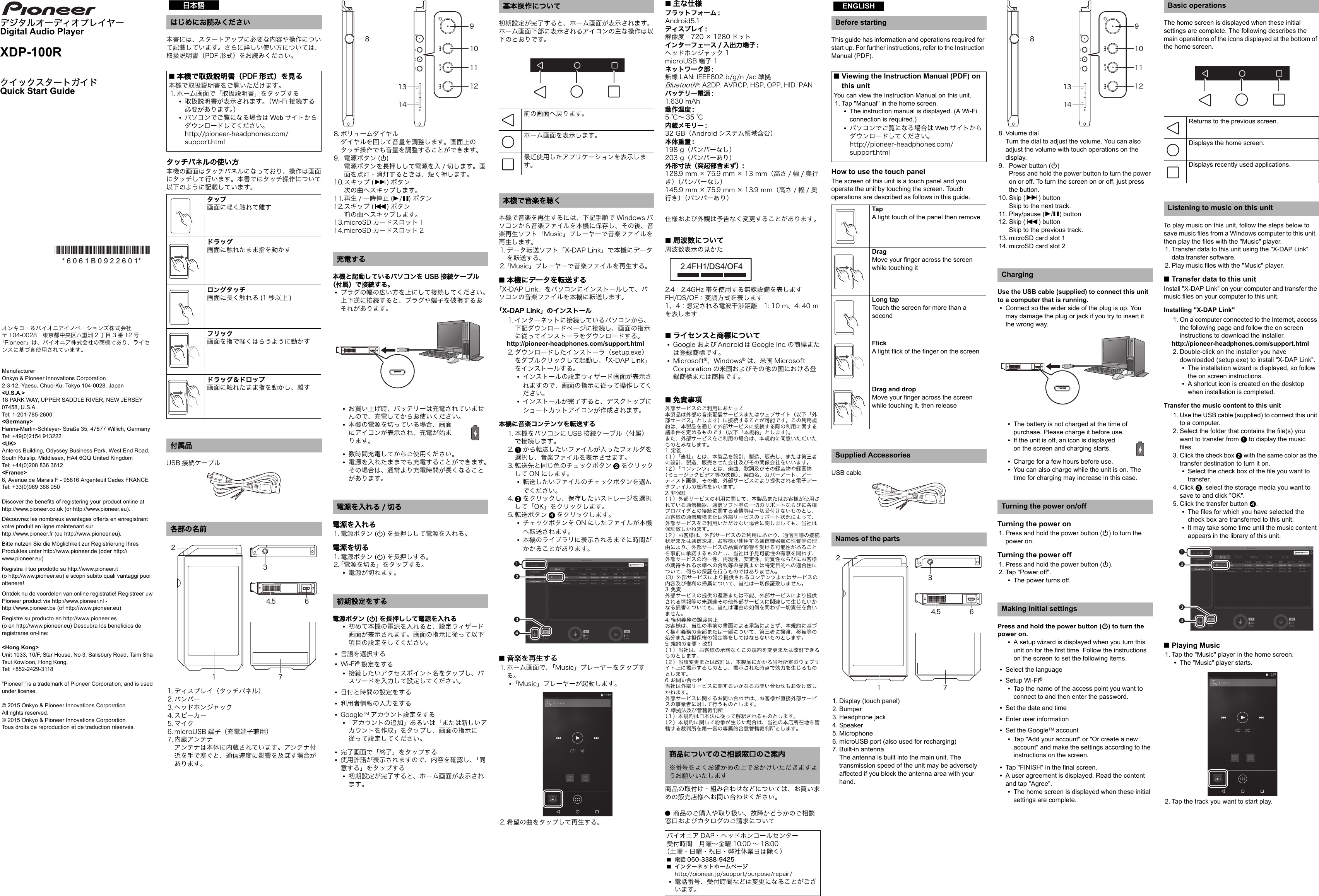 デジタルオーディオプレイヤーDigital Audio PlayerXDP-100RクイックスタートガイドQuick Start Guide本書には、スタートアップに必要な内容や操作について記載しています。さらに詳しい使い方については、取扱説明書（PDF 形式）をお読みください。タッチパネルの使い方本機の画面はタッチパネルになっており、操作は画面にタッチして行います。本書ではタッチ操作について以下のように記載しています。USB 接続ケーブル1. ディスプレイ（タッチパネル）2. バンパー3. ヘッドホンジャック4. スピーカー5. マイク6. microUSB 端子（充電端子兼用）7. 内蔵アンテナアンテナは本体に内蔵されています。アンテナ付近を手で塞ぐと、通信速度に影響を及ぼす場合があります。8. ボリュームダイヤルダイヤルを回して音量を調整します。画面上のタッチ操作でも音量を調整することができます。9. 電源ボタン (Í)電源ボタンを長押しして電源を入 / 切します。画面を点灯・消灯するときは、短く押します。10.スキップ (9)ボタン次の曲へスキップします。11.再生 / 一時停止 (1/;)ボタン12.スキップ (:)ボタン前の曲へスキップします。13.microSD カードスロット 114.microSD カードスロット 2本機と起動しているパソコンを USB 接続ケーブル（付属）で接続する。0プラグの幅の広い方を上にして接続してください。上下逆に接続すると、プラグや端子を破損するおそれがあります。0お買い上げ時、バッテリーは充電されていませんので、充電してからお使いください。0本機の電源を切っている場合、画面にアイコンが表示され、充電が始まります。0数時間充電してからご使用ください。0電源を入れたままでも充電することができます。その場合は、通常より充電時間が長くなることがあります。電源を入れる1. 電源ボタン (Í) を長押しして電源を入れる。電源を切る1. 電源ボタン (Í) を長押しする。2.「電源を切る」をタップする。0電源が切れます。電源ボタン (Í) を長押しして電源を入れる0初めて本機の電源を入れると、設定ウィザード画面が表示されます。画面の指示に従って以下項目の設定をしてください。0言語を選択する0Wi-Fi®設定をする0接続したいアクセスポイント名をタップし、パスワードを入力して設定してください。0日付と時間の設定をする0利用者情報の入力をする0GoogleTM アカウント設定をする0「アカウントの追加」あるいは「または新しいアカウントを作成」をタップし、画面の指示に従って設定してください。0完了画面で「終了」をタップする0使用許諾が表示されますので、内容を確認し、「同意する」をタップする0初期設定が完了すると、ホーム画面が表示されます。初期設定が完了すると、ホーム画面が表示されます。ホーム画面下部に表示されるアイコンの主な操作は以下のとおりです。本機で音楽を再生するには、下記手順で Windows パソコンから音楽ファイルを本機に保存し、その後、音楽再生ソフト「Music」プレーヤーで音楽ファイルを再生します。1. データ転送ソフト「X-DAP Link」で本機にデータを転送する。2.「Music」プレーヤーで音楽ファイルを再生する。∫本機にデータを転送する「X-DAP Link」をパソコンにインストールして、パソコンの音楽ファイルを本機に転送します。「X-DAP Link」のインストール1. インターネットに接続しているパソコンから、下記ダウンロードページに接続し、画面の指示に従ってインストーラをダウンロードする。http://pioneer-headphones.com/support.html2. ダウンロードしたインストーラ（setup.exe）をダブルクリックして起動し、「X-DAP Link」をインストールする。0インストールの設定ウィザード画面が表示されますので、画面の指示に従って操作してください。0インストールが完了すると、デスクトップにショートカットアイコンが作成されます。本機に音楽コンテンツを転送する1. 本機をパソコンに USB 接続ケーブル（付属）で接続します。2. 1から転送したいファイルが入ったフォルダを選択し、音楽ファイルを表示させます。3. 転送先と同じ色のチェックボタン 2をクリックして ON にします。0転送したいファイルのチェックボタンを選んでください。4. 3をクリックし、保存したいストレージを選択して「OK」をクリックします。5. 転送ボタン 4をクリックします。0チェックボタンを ON にしたファイルが本機へ転送されます。0本機のライブラリに表示されるまでに時間がかかることがあります。∫音楽を再生する1. ホーム画面で、「Music」プレーヤーをタップする。0「Music」プレーヤーが起動します。2. 希望の曲をタップして再生する。∫主な仕様プラットフォーム :Android5.1ディスプレイ :解像度　720 × 1280 ドットインターフェース / 入出力端子 :ヘッドホンジャック 1microUSB 端子 1ネットワーク部 :無線 LAN: IEEE802 b/g/n /ac 準拠Bluetooth®: A2DP, AVRCP, HSP, OPP, HID, PANバッテリー電源 :1,630 mAh動作温度 :5℃～35℃内蔵メモリー :32 GB（Android システム領域含む）本体重量 :198 g（バンパーなし）203 g（バンパーあり）外形寸法（突起部含まず）:128.9 mm × 75.9 mm × 13 mm（高さ / 幅 / 奥行き）（バンパーなし）145.9 mm × 75.9 mm × 13.9 mm（高さ / 幅 / 奥行き）（バンパーあり）仕様および外観は予告なく変更することがあります。∫周波数について周波数表示の見かた2.4：2.4GHz 帯を使用する無線設備を表しますFH/DS/OF：変調方式を表します1、4：想定される電波干渉距離　1: 10 m、4: 40 mを表します∫ライセンスと商標について0Google および Android は Google Inc. の商標または登録商標です。0Microsoft®、Windows®は、米国 Microsoft Corporation の米国およびその他の国における登録商標または商標です。∫免責事項外部サービスのご利用にあたって本製品は外部の音楽配信サービスまたはウェブサイト（以下「外部サービス」とします）に接続することが可能です。この利用規約は、本製品を通じて外部サービスに接続する際の利用に関する諸条件を定めるものです（以下「本規約」とします）。また、外部サービスをご利用の場合は、本規約に同意いただいたものとみなします。1. 定義（１）「当社」とは、本製品を設計、製造、販売し、または第三者に設計、製造、販売させた会社及びその関係会社をいいます。（２）「コンテンツ」とは、楽曲、歌詞及びその録音物や録画物（ミュージックビデオ等の映像）、楽曲名、カバーアート、アーティスト画像、その他、外部サービスにより提供される電子データファイルの総称をいいます。2. 非保証（１）外部サービスの利用に関して、本製品またはお客様が使用されている通信機器、通信ソフト等の一切のサポートならびに各種プロバイダとの接続に関する苦情等は一切受付けないものとし、お客様の通信環境または外部サービスのサポート状況によって、外部サービスをご利用いただけない場合に関しましても、当社は保証致しかねます。（２）お客様は、外部サービスのご利用にあたり、通信回線の接続状況または通信速度、お客様が使用する通信機器類の性質等の理由により、外部サービスの品質が影響を受ける可能性があることを事前に承諾するものとし、当社は予見可能性の有無を問わず、外部サービスの均一性、再現性、安定性、同質性ならびにお客様の期待される水準への合致等の品質または特定目的への適合性について、何らの保証を行うものではありません。（3）外部サービスにより提供されるコンテンツまたはサービスの内容及び権利の帰属について、当社は一切保証致しません。3. 免責外部サービスの提供の遅滞または不能、外部サービスにより提供される情報等の未到達その他外部サービスに関連して生じたいかなる損害についても、当社は理由の如何を問わず一切責任を負いません。4. 権利義務の譲渡禁止お客様は、当社の事前の書面による承諾によらず、本規約に基づく権利義務の全部または一部について、第三者に譲渡、移転等の処分または担保権の設定等をしてはならないものとします。5. 規約の変更・改訂（１）当社は、お客様の承諾なくこの規約を変更または改訂できるものとします。（２）当該変更または改訂は、本製品にかかる当社所定のウェブサイト上に掲示するものとし、掲示された時点で効力を生じるものとします。6. お問い合わせ当社は外部サービスに関するいかなるお問い合わせもお受け致しかねます。外部サービスに関するお問い合わせは、お客様が直接外部サービスの事業者に対して行うものとします。7. 準拠法及び管轄裁判所（１）本規約は日本法に従って解釈されるものとします。（２）本規約に関して紛争が生じた場合は、当社の本店所在地を管轄する裁判所を第一審の専属的合意管轄裁判所とします。商品の取付け・組み合わせなどについては、お買い求めの販売店様へお問い合わせください。¥商品のご購入や取り扱い、故障かどうかのご相談窓口およびカタログのご請求についてThis guide has information and operations required for start up. For further instructions, refer to the Instruction Manual (PDF).How to use the touch panelThe screen of this unit is a touch panel and you operate the unit by touching the screen. Touch operations are described as follows in this guide.USB cable1. Display (touch panel)2. Bumper3. Headphone jack4. Speaker5. Microphone6. microUSB port (also used for recharging)7. Built-in antennaThe antenna is built into the main unit. The transmission speed of the unit may be adversely affected if you block the antenna area with your hand.8. Volume dialTurn the dial to adjust the volume. You can also adjust the volume with touch operations on the display.9. Power button (Í)Press and hold the power button to turn the power on or off. To turn the screen on or off, just press the button.10. Skip (9) buttonSkip to the next track.11. Play/pause (1/;) button12. Skip (:) buttonSkip to the previous track.13. microSD card slot 114. microSD card slot 2Use the USB cable (supplied) to connect this unit to a computer that is running.0Connect so the wider side of the plug is up. You may damage the plug or jack if you try to insert it the wrong way.0The battery is not charged at the time of purchase. Please charge it before use.0If the unit is off, an icon is displayed on the screen and charging starts.0Charge for a few hours before use.0You can also charge while the unit is on. The time for charging may increase in this case.Turning the power on1. Press and hold the power button (Í) to turn the power on.Turning the power off1. Press and hold the power button (Í).2. Tap &quot;Power off&quot;.0The power turns off.Press and hold the power button (Í) to turn the power on.0A setup wizard is displayed when you turn this unit on for the first time. Follow the instructions on the screen to set the following items.0Select the language0Setup Wi-Fi®0Tap the name of the access point you want to connect to and then enter the password.0Set the date and time0Enter user information0Set the GoogleTM account0Tap &quot;Add your account&quot; or &quot;Or create a new account&quot; and make the settings according to the instructions on the screen.0Tap &quot;FINISH&quot; in the final screen.0A user agreement is displayed. Read the content and tap &quot;Agree&quot;.0The home screen is displayed when these initial settings are complete.The home screen is displayed when these initial settings are complete. The following describes the main operations of the icons displayed at the bottom of the home screen.To play music on this unit, follow the steps below to save music files from a Windows computer to this unit, then play the files with the &quot;Music&quot; player.1. Transfer data to this unit using the &quot;X-DAP Link&quot; data transfer software.2. Play music files with the &quot;Music&quot; player.∫Transfer data to this unitInstall &quot;X-DAP Link&quot; on your computer and transfer the music files on your computer to this unit.Installing &quot;X-DAP Link&quot;1. On a computer connected to the Internet, access the following page and follow the on screen instructions to download the installer. http://pioneer-headphones.com/support.html2. Double-click on the installer you have downloaded (setup.exe) to install &quot;X-DAP Link&quot;.0The installation wizard is displayed, so follow the on screen instructions.0A shortcut icon is created on the desktop when installation is completed.Transfer the music content to this unit1. Use the USB cable (supplied) to connect this unit to a computer.2. Select the folder that contains the file(s) you want to transfer from 1 to display the music files.3. Click the check box 2 with the same color as the transfer destination to turn it on.0Select the check box of the file you want to transfer.4. Click 3, select the storage media you want to save to and click &quot;OK&quot;.5. Click the transfer button 4.0The files for which you have selected the check box are transferred to this unit.0It may take some time until the music content appears in the library of this unit.∫Playing Music1. Tap the &quot;Music&quot; player in the home screen.0The &quot;Music&quot; player starts.2. Tap the track you want to start play.*6061B0922601** 6 0 6 1 B 0 9 2 2 6 0 1* はじめにお読みください∫本機で取扱説明書（PDF 形式）を見る本機で取扱説明書をご覧いただけます。1. ホーム画面で「取扱説明書」をタップする0取扱説明書が表示されます。（Wi-Fi 接続する必要があります。）0パソコンでご覧になる場合は Web サイトからダウンロードしてください。http://pioneer-headphones.com/support.htmlタップ画面に軽く触れて離すドラッグ画面に触れたまま指を動かすロングタッチ画面に長く触れる (1 秒以上 )フリック画面を指で軽くはらうように動かすドラッグ＆ドロップ画面に触れたまま指を動かし、離す付属品各部の名前日本語¶´¬µ³²± ·充電する電源を入れる / 切る初期設定をする¸±³±´¹±°±±±²基本操作について前の画面へ戻ります。ホーム画面を表示します。最近使用したアプリケーションを表示します。本機で音楽を聴く商品についてのご相談窓口のご案内※番号をよくお確かめの上でおかけいただきますようお願いいたしますパイオニア DAP・ヘッドホンコールセンター受付時間　月曜～金曜 10:00 ～ 18:00（土曜・日曜・祝日・弊社休業日は除く）∫電話 050-3388-9425∫インターネットホームページhttp://pioneer.jp/support/purpose/repair/0電話番号、受付時間などは変更になることがございます。2.4FH1/DS4/OF4Before starting∫Viewing the Instruction Manual (PDF) on this unitYou can view the Instruction Manual on this unit.1. Tap &quot;Manual&quot; in the home screen.0The instruction manual is displayed. (A Wi-Fi connection is required.)0パソコンでご覧になる場合は Web サイトからダウンロードしてください。http://pioneer-headphones.com/support.htmlTapA light touch of the panel then removeDragMove your finger across the screen while touching itLong tapTouch the screen for more than a secondFlickA light flick of the finger on the screenDrag and dropMove your finger across the screen while touching it, then releaseSupplied AccessoriesNames of the partsENGLISH¶´¬µ³²± ·ChargingTurning the power on/offMaking initial settings¸±³±´¹±°±±±²Basic operationsReturns to the previous screen.Displays the home screen.Displays recently used applications.Listening to music on this unitオンキヨー＆パイオニアイノベーションズ株式会社〒 104-0028　東京都中央区八重洲 2 丁目 3 番 12 号「Pioneer」は、パイオニア株式会社の商標であり、ライセンスに基づき使用されています。ManufacturerOnkyo &amp; Pioneer Innovations Corporation2-3-12, Yaesu, Chuo-Ku, Tokyo 104-0028, Japan&lt;U.S.A.&gt;18 PARK WAY, UPPER SADDLE RIVER, NEW JERSEY 07458, U.S.A.Tel: 1-201-785-2600&lt;Germany&gt;Hanns-Martin-Schleyer- Straße 35, 47877 Willich, GermanyTel: +49(0)2154 913222&lt;UK&gt;Anteros Building, Odyssey Business Park, West End Road, South Ruislip, Middlesex, HA4 6QQ United KingdomTel: +44(0)208 836 3612&lt;France&gt;6, Avenue de Marais F - 95816 Argenteuil Cedex FRANCETel: +33(0)969 368 050Discover the benefits of registering your product online athttp://www.pioneer.co.uk (or http://www.pioneer.eu).Découvrez les nombreux avantages offerts en enregistrant votre produit en ligne maintenant surhttp://www.pioneer.fr (ou http://www.pioneer.eu).Bitte nutzen Sie die Möglichkeit zur Registrierung Ihres Produktes unter http://www.pioneer.de (oder http://www.pioneer.eu)Registra il tuo prodotto su http://www.pioneer.it(o http://www.pioneer.eu) e scopri subito quali vantaggi puoi ottenere!Ontdek nu de voordelen van online registratie! Registreer uw Pioneer product via http://www.pioneer.nl - http://www.pioneer.be (of http://www.pioneer.eu)Registre su producto en http://www.pioneer.es(o en http://www.pioneer.eu) Descubra los beneficios de registrarse on-line:&lt;Hong Kong&gt;Unit 1033, 10/F, Star House, No 3, Salisbury Road, Tsim Sha Tsui Kowloon, Hong Kong,Tel: +852-2429-3118“Pioneer’’ is a trademark of Pioneer Corporation, and is used under license.© 2015 Onkyo &amp; Pioneer Innovations Corporation All rights reserved.© 2015 Onkyo &amp; Pioneer Innovations Corporation Tous droits de reproduction et de traduction réservés.