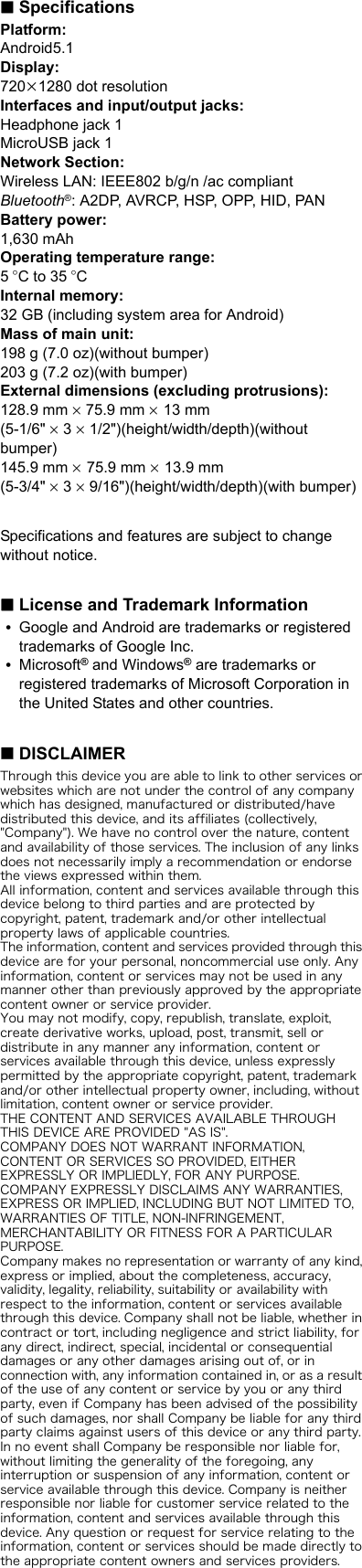 ∫SpecificationsPlatform:Android5.1Display:720k1280 dot resolutionInterfaces and input/output jacks:Headphone jack 1MicroUSB jack 1Network Section:Wireless LAN: IEEE802 b/g/n /ac compliantBluetooth®: A2DP, AVRCP, HSP, OPP, HID, PANBattery power:1,630 mAhOperating temperature range:5oC to 35 oCInternal memory:32 GB (including system area for Android)Mass of main unit:198 g (7.0 oz)(without bumper)203 g (7.2 oz)(with bumper)External dimensions (excluding protrusions):128.9 mm k 75.9 mm k 13 mm(5-1/6&quot; k 3 k 1/2&quot;)(height/width/depth)(without bumper)145.9 mm k 75.9 mm k 13.9 mm (5-3/4&quot; k 3 k 9/16&quot;)(height/width/depth)(with bumper)Specifications and features are subject to change without notice.∫License and Trademark Information0Google and Android are trademarks or registered trademarks of Google Inc.0Microsoft® and Windows® are trademarks or registered trademarks of Microsoft Corporation in the United States and other countries.∫DISCLAIMERThrough this device you are able to link to other services or websites which are not under the control of any company which has designed, manufactured or distributed/have distributed this device, and its affiliates (collectively, &quot;Company&quot;). We have no control over the nature, content and availability of those services. The inclusion of any links does not necessarily imply a recommendation or endorse the views expressed within them.All information, content and services available through this device belong to third parties and are protected by copyright, patent, trademark and/or other intellectual property laws of applicable countries. The information, content and services provided through this device are for your personal, noncommercial use only. Any information, content or services may not be used in any manner other than previously approved by the appropriate content owner or service provider.You may not modify, copy, republish, translate, exploit, create derivative works, upload, post, transmit, sell or distribute in any manner any information, content or services available through this device, unless expressly permitted by the appropriate copyright, patent, trademark and/or other intellectual property owner, including, without limitation, content owner or service provider.THE CONTENT AND SERVICES AVAILABLE THROUGH THIS DEVICE ARE PROVIDED &quot;AS IS&quot;.COMPANY DOES NOT WARRANT INFORMATION, CONTENT OR SERVICES SO PROVIDED, EITHER EXPRESSLY OR IMPLIEDLY, FOR ANY PURPOSE.COMPANY EXPRESSLY DISCLAIMS ANY WARRANTIES, EXPRESS OR IMPLIED, INCLUDING BUT NOT LIMITED TO, WARRANTIES OF TITLE, NON-INFRINGEMENT, MERCHANTABILITY OR FITNESS FOR A PARTICULAR PURPOSE.Company makes no representation or warranty of any kind, express or implied, about the completeness, accuracy, validity, legality, reliability, suitability or availability with respect to the information, content or services available through this device. Company shall not be liable, whether in contract or tort, including negligence and strict liability, for any direct, indirect, special, incidental or consequential damages or any other damages arising out of, or in connection with, any information contained in, or as a result of the use of any content or service by you or any third party, even if Company has been advised of the possibility of such damages, nor shall Company be liable for any third party claims against users of this device or any third party.In no event shall Company be responsible nor liable for, without limiting the generality of the foregoing, any interruption or suspension of any information, content or service available through this device. Company is neither responsible nor liable for customer service related to the information, content and services available through this device. Any question or request for service relating to the information, content or services should be made directly to the appropriate content owners and services providers.