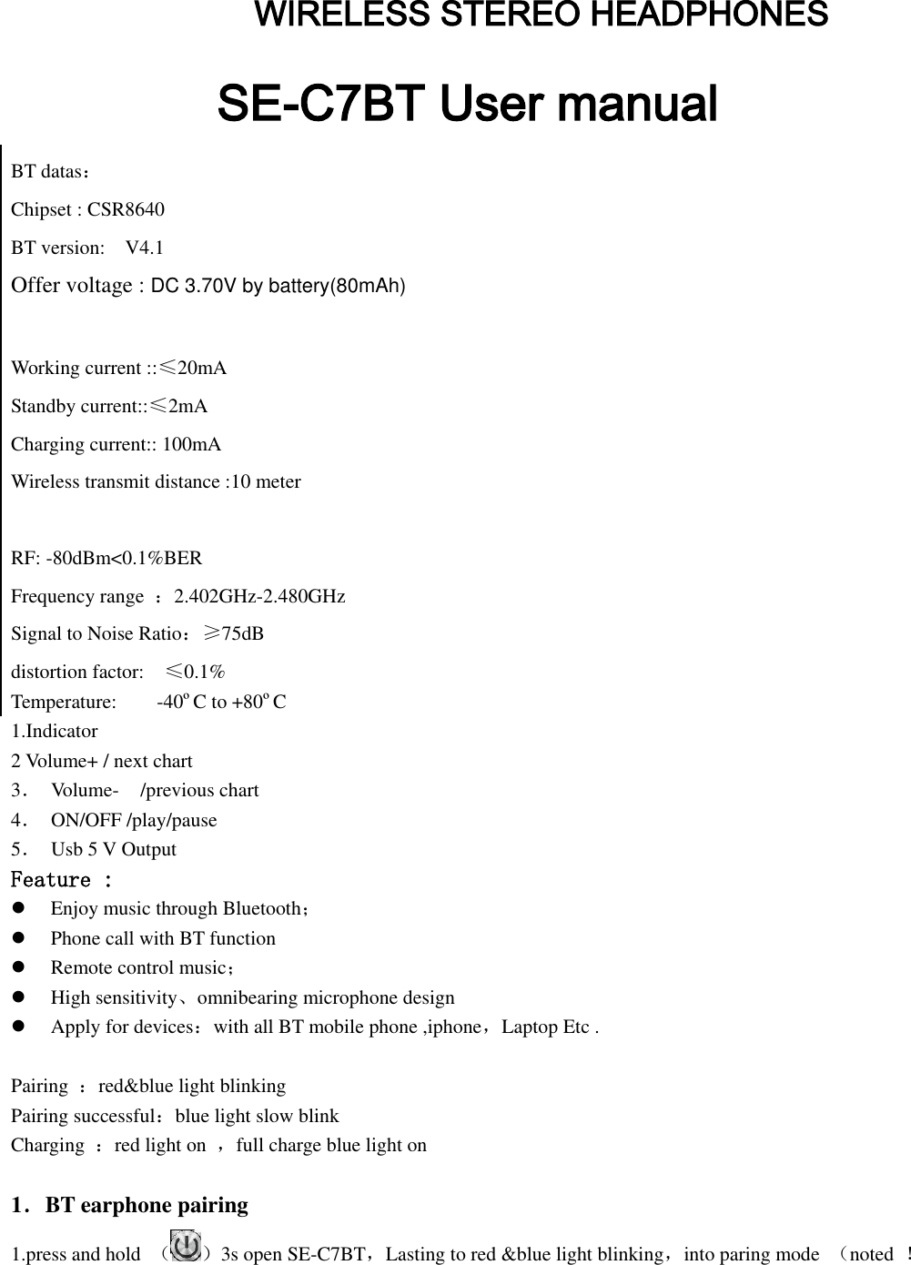        WIRELESS STEREO HEADPHONES SE-C7BT User manual BT datas： Chipset : CSR8640   BT version:    V4.1 Offer voltage : DC 3.70V by battery(80mAh)  Working current ::≤20mA Standby current::≤2mA Charging current:: 100mA Wireless transmit distance :10 meter  RF: -80dBm&lt;0.1%BER Frequency range  ：2.402GHz-2.480GHz Signal to Noise Ratio：≥75dB distortion factor:    ≤0.1% Temperature:        -40ºC to +80ºC 1.Indicator                   2 Volume+ / next chart             3．  Volume-    /previous chart                   4．  ON/OFF /play/pause                 5．  Usb 5 V Output     Feature :  Enjoy music through Bluetooth；  Phone call with BT function  Remote control music；  High sensitivity、omnibearing microphone design  Apply for devices：with all BT mobile phone ,iphone，Laptop Etc .  Pairing  ：red&amp;blue light blinking   Pairing successful：blue light slow blink Charging  ：red light on  ，full charge blue light on    1．BT earphone pairing 1.press and hold  （ ）3s open SE-C7BT，Lasting to red &amp;blue light blinking，into paring mode  （noted  ！