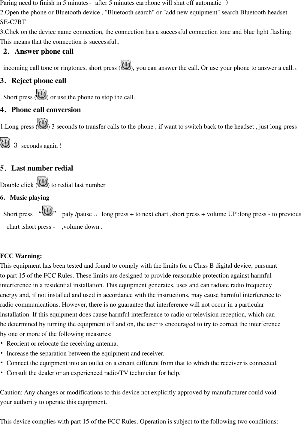  Paring need to finish in 5 minutes，after 5 minutes earphone will shut off automatic  ） 2.Open the phone or Bluetooth device , &quot;Bluetooth search&quot; or &quot;add new equipment&quot; search Bluetooth headset SE-C7BT   3.Click on the device name connection, the connection has a successful connection tone and blue light flashing. This means that the connection is successful..  2．Answer phone call   incoming call tone or ringtones, short press ( ), you can answer the call. Or use your phone to answer a call.。 3．Reject phone call     Short press ( ) or use the phone to stop the call. 4．Phone call conversion   1.Long press ( ) 3 seconds to transfer calls to the phone , if want to switch back to the headset , just long press    3 seconds again !    5．Last number redial Double click ( ) to redial last number   6．Music playing   Short press  “ ”  paly /pause .，long press + to next chart ,short press + volume UP ;long press - to previous chart ,short press -  ,volume down .   FCC Warning: This equipment has been tested and found to comply with the limits for a Class B digital device, pursuant to part 15 of the FCC Rules. These limits are designed to provide reasonable protection against harmful interference in a residential installation. This equipment generates, uses and can radiate radio frequency energy and, if not installed and used in accordance with the instructions, may cause harmful interference to radio communications. However, there is no guarantee that interference will not occur in a particular installation. If this equipment does cause harmful interference to radio or television reception, which can be determined by turning the equipment off and on, the user is encouraged to try to correct the interference by one or more of the following measures: •  Reorient or relocate the receiving antenna. •  Increase the separation between the equipment and receiver. •  Connect the equipment into an outlet on a circuit different from that to which the receiver is connected. •  Consult the dealer or an experienced radio/TV technician for help.  Caution: Any changes or modifications to this device not explicitly approved by manufacturer could void your authority to operate this equipment.  This device complies with part 15 of the FCC Rules. Operation is subject to the following two conditions: 