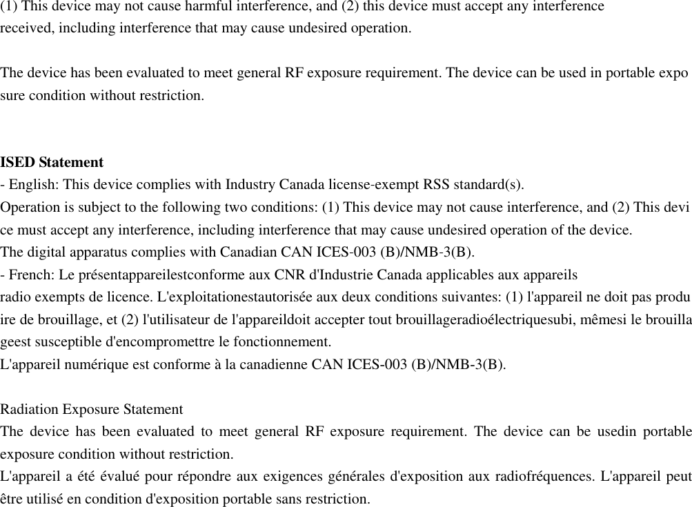  (1) This device may not cause harmful interference, and (2) this device must accept any interference received, including interference that may cause undesired operation.  The device has been evaluated to meet general RF exposure requirement. The device can be used in portable exposure condition without restriction.     ISED Statement - English: This device complies with Industry Canada license‐exempt RSS standard(s). Operation is subject to the following two conditions: (1) This device may not cause interference, and (2) This device must accept any interference, including interference that may cause undesired operation of the device. The digital apparatus complies with Canadian CAN ICES‐003 (B)/NMB‐3(B). - French: Le présentappareilestconforme aux CNR d&apos;Industrie Canada applicables aux appareils radio exempts de licence. L&apos;exploitationestautorisée aux deux conditions suivantes: (1) l&apos;appareil ne doit pas produire de brouillage, et (2) l&apos;utilisateur de l&apos;appareildoit accepter tout brouillageradioélectriquesubi, mêmesi le brouillageest susceptible d&apos;encompromettre le fonctionnement. L&apos;appareil numérique est conforme à la canadienne CAN ICES‐003 (B)/NMB‐3(B).  Radiation Exposure Statement The  device  has  been  evaluated  to  meet  general  RF  exposure  requirement.  The  device  can  be  usedin  portable exposure condition without restriction. L&apos;appareil a été évalué pour répondre aux exigences générales d&apos;exposition aux radiofréquences. L&apos;appareil peut être utilisé en condition d&apos;exposition portable sans restriction.          