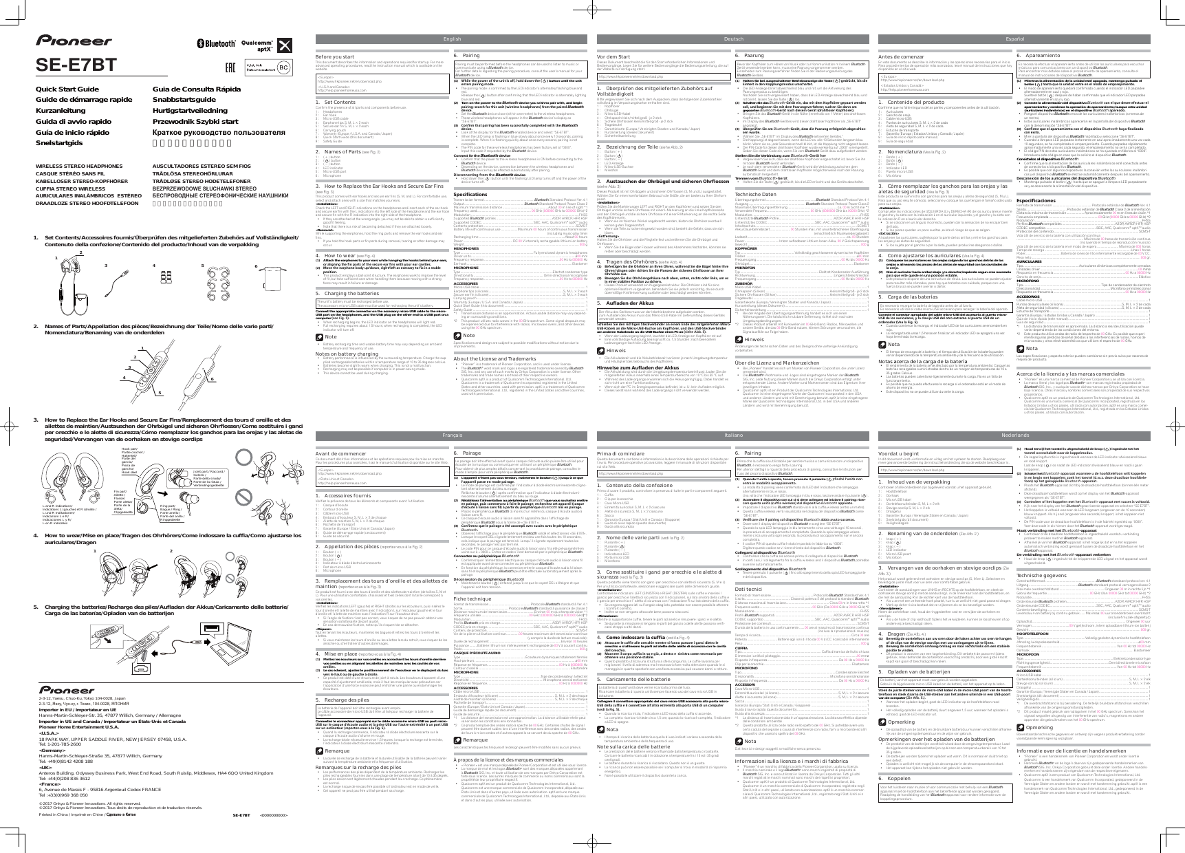 Before you startThis document describes the information and operations required for startup. For more advanced operating procedures, read the instruction manual which is available on the website.&lt;Europe&gt; http://www.hkpioneer.net/en/download.php&lt;U.S.A and Canada&gt; http://help.pioneerhomeusa.com1. Set ContentsConfirm the presence of all parts and components before use.1 :  Headphones2 :  Ear hook3 :  Micro-USB cable  4 :  Earphone tips S, M, L × 2 each5 :  Secure ear fin S, M, L × 2 each6 :  Carrying pouch7 :  Warranty (Europe / U.S.A. and Canada / Japan)8 :  Quick Start Guide (this document)9 :  Safety Guide2.  Names of Parts (see Fig. 2)1 :  ( + ) button2 :  (  ) button3 :  ( – ) button4 :  LED indicator5 :  Micro-USB port6 :  Microphone3.  How to Replace the Ear Hooks and Secure Ear Fins (see Fig. 3) This product comes with ear hooks and secure ear fins (S, M, and L). For comfortable use, select and attach ones with a size that matches your ears.&lt;Installation&gt;Check the LEFT and RIGHT indications on the headphones and insert each of the ear hook and secure ear fin with the L indication into the left side of the headphone and the ear hook and secure fin with the R indication into the right side of the headphone.  If they are attached at the wrong angle, you may not be able to obtain a sufficiently good fit feeling.  Note that there is a risk of becoming detached if they are attached loosely.&lt;Removal&gt;While supporting the earphones, hold the ring parts and remove the ear hooks and ear fins.  If you hold the hook parts or fin parts during removal, tearing or other damage may occur.4.  How to wear (see Fig. 4) (1)  Attach the earphones to your ears while hanging the hooks behind your ears, NQÄ@KHFMHMFÄSGDÄ×MÄO@QSRÄNEÄSGDÄRDBTQDÄD@QÄ×MRÄVHSGÄXNTQÄD@QÄB@UHSHDR(2)  ,NUDÄSGDÄD@QOGNMDÄANCXÄTOCNVMÄQHFGSKDESÄ@RÄDBDRR@QXÄSNÄ×WÄHMÄ@ÄRS@AKDÄONRHSHNM  This product employs a ball-joint structure. The earphones work to improve the level of fit, but take sufficient care when handling them because moving with a strong force may result in failure or damage.5.  Charging the batteriesThe unit’s battery must be recharged before use.The accessory micro-USB cable must be used for recharging the unit’s battery.Connect the appropriate connector on the accessory micro-USB cable to the micro-USB port on the headphones, and the USB plug on the other end to a USB port on a computer RDDÄ%HFÄ  When recharging begins, the LED indicator on the headphones will light red.  Full recharging requires about 1.5 hours; when recharging is completed, the LED indicator will turn off. Note  Battery recharging time and usable battery time may vary depending on ambient temperature and frequency of use.Notes on battery charging  Battery performance is influenced by the surrounding temperature. Charge the sup-plied rechargeable batteries within a temperature range of 10 to 35 degrees celcius.  Batteries become slightly warm when charging. This is not a malfunction.  Recharging may not be possible if computer is in power-saving mode.  This device cannot be used during charging.6. PairingPairing must be performed before the headphones can be used to listen to music or communicate using a Bluetooth device.For further details regarding the pairing procedure, consult the user’s manual for your Bluetooth device.(1)  6GHKDÄSGDÄONVDQÄNEÄSGDÄTMHSÄHRÄNEEÄGNKCÄCNVMÄSGDÄÄ  ) button until the unit DMSDQRÄO@HQHMFÄLNCD  The pairing mode is confirmed by the LED indicator’s alternately flashing blue and red. Release the (  ) button after confirming that the LED indicator is alternately lighting blue and red.(2)  Turn on the power to the Bluetooth device you wish to pair with, and begin O@HQHMFÄRD@QBGÄENQÄSGHRÄTMHSÄVHQDKDRRÄGD@COGNMDRÄEQNLÄSGDÄO@HQDCÄBluetooth CDUHBD Set the Bluetooth device close (within one meter) to the wireless headphones.  These wireless headphones will appear in the Bluetooth device’s display as “SE-E7BT”.(3)  &quot;NM×QLÄSG@SÄO@HQHMFÄG@RÄADDMÄRTBBDRRETKKXÄBNLOKDSDCÄVHSGÄSGDÄBluetooth CDUHBD  Look at the display for the Bluetooth-enabled device and select “SE-E7BT”.  When the LED lamp is flashing in blue slowly about once every 10 seconds, pairing is complete. When it is flashing quickly about once every second, pairing is not complete.  The PIN code for these wireless headphones has been factory set at “0000”.  Input this code if requested by the Bluetooth device.Connect to the Bluetooth device  Confirm that the power to the wireless headphones is ON before connecting to the Bluetooth device.  Depending on the device, connection between the wireless headphones and Bluetooth device may be effected automatically after pairing.#HRBNMMDBSHMFÄEQNLÄSGDÄBluetooth device  Hold down the (   ) button until the flashing LED lamp turns off and the power of the device turns off.2ODBHÆB@SHNMRTransmission format .........................................................Bluetooth Standard Protocol Ver. 4.1Output .................................................................... Bluetooth Standard Protocol Power Class 2Maximum transmission distance ....................................................About 00 m line of sight *1Frequency used ............................................................. 00 GHz (000000 GHz to 000000 GHz)*2Modulation ...........................................................................................................................FHSSSupported Bluetooth profiles ...............................................................A2DP, AVRCP, HFP, HSPSupported CODEC ...........................................................SBC, AAC, Qualcomm® aptXTM audio Contents protection .........................................................................................................SCMS-TBattery life with continuous use ...................Maximum 00 hours of continuous transmission(including music-play time)Recharging time ..................................................................................................About 00 hoursPower ........................................................ DC 00 V internally rechargeable lithium-ion batter yWeight ................................................................................................................................... 000 gHEADPHONESType ................................................................................... Fully-enclosed dynamic headphonesDriver units .......................................................................................................................ø00 mmFrequency response .......................................................................................00 Hz to 000000 HzEar hook ........................................................................................................................ElastomerMICROPHONEType .........................................................................................................Electret condenser typeDirectionality ............................................................................... Omni-directional  microphoneFrequency response .......................................................................................00 Hz to 000000 HzACCESSORIESMicro-USB cable ......................................................................................................................... 1Earphone tips (silicone) .....................................................................................S, M, L × 2 eachSecure ear fin (silicone) .....................................................................................S, M, L × 2 eachCarrying pouch ........................................................................................................................... 1Warranty (Europe / U.S.A. and Canada / Japan) .......................................................................1Quick Start Guide (this document) ............................................................................................ 1Safety Guide ................................................................................................................................ 1*1  Transmission distance is an approximation. Actual usable distance may vary depend-ing on surrounding conditions.*2  This product utilizes radio waves in the 00 GHz spectrum. Some signal dropouts may be experienced due to interference with radios, microwave ovens, and other devices using the 00 GHz spectrum. NoteSpecifications and design are subject to possible modifications without notice due to improvements.About the License and Trademarks  “Pioneer” is a trademark of Pioneer Corporation, and is used under license. The Bluetooth® word mark and logos are registered trademarks owned by Bluetooth SIG, Inc. and any use of such marks by Onkyo Corporation is under license. Other trademarks and trade names are those of their respective owners.  Qualcomm aptX is a product of Qualcomm Technologies International, Ltd. Qualcomm is a trademark of Qualcomm Incorporated, registered in the United States and other countries, used with permission. aptX is a trademark of Qualcomm Technologies International, Ltd., registered in the United States and other countries, used with permission.Vor dem StartDieses Dokument beschreibt die für den Start erforderlichen Informationen und Bedienvorgänge. Lesen Sie für weitere Bedienvorgänge die Bedienungsanleitung, die auf der Website zur Verfügung steht.http://www.hkpioneer.net/en/download.php 1.  Überprüfen des mitgelieferten Zubehörs auf VollständigkeitBitte vergewissern Sie sich nach dem Auspacken, dass die folgenden Zubehörartikel vollständig im Verpackungskarton enthalten sind.1 :  Kopfhörer2 :  Ohrbügel3 :  Mikro-USB-Kabel      4 :  Ohrkapseln klein/mittel/groß - je 2 stck5 :  Sichere Ohrflossen klein/mittel/groß - je 2 stck6 :  Tragebeutel7 :  Garantiekarte (Europa / Vereinigten Staaten und Kanada / Japan)8 :  Kurzanleitung (dieses Dokument)9 :  Sicherheitsanleitung2.  Bezeichnung der Teile (siehe Abb. 2)1 :  Button ( + )2 :  Button (  )3 :  Button ( – )4 :  LED-Anzeige5 :  Mikro-USB-Buchse6 :  Mikrofon3.   TRS@TRBGDMÐCDQÐ.GQAÂFDKÐTMCÐRHBGDQDMÐ.GQÇNRRDMÐÐ(siehe Abb. 3)Dieses Produkt ist mit Ohrbügeln und sicheren Ohrflossen (S, M und L) ausgestattet. Wählen Sie für einen komfortablen Gebrauch die Größe, die am besten zu Ihrer Ohrform passt.&lt;Installation&gt;Prüfen Sie die Markierungen LEFT und RIGHT an den Kopfhörern und setzen Sie den Ohrbügel und die sichere Ohrflosse mit einer L-Markierung an die linke Kopfhörerseite und den Ohrbügel und die sichere Ohrflosse mit einer R-Markierung an die rechte Seite des Kopfhörers ein.  Wenn sie im falschen Winkel angebracht werden, bieten die Ohrhörer eventuell keinen guten Tragekomfort.  Wenn die Teile zu locker eingesetzt worden sind, besteht die Gefahr, dass sie sich lösen.$MSEDQMTMFHalten Sie die Ohrhörer und die Ringteile fest und entfernen Sie die Ohrbügel und Ohrflossen.  Wenn Sie die Bügel oder Flossen während des Abnehmens festhalten, könnten sie reißen oder beschädigt werden.4.  Tragen des Ohrhörers (siehe Abb. 4)(1)  !DEDRSHFDMÄ2HDÄCHDÄ.GQG¼QDQÄ@MÄ(GQDMÄ.GQDMÄV«GQDMCÄ2HDÄCHDÄ!ÂFDKÄGHMSDQÄ(GQDÄ.GQDMÄG«MFDMÄNCDQÄQHBGSDMÄ2HDÄCHDÄ%KNRRDMÄCDQÄRHBGDQDMÄ.GQØNRRDMÄ@MÄ(GQDQÄ.GQG¼GKDÄ@TR(2)  !DVDFDMÄ2HDÄC@RÄ.GQG¼QDQFDG«TRDÄM@BGÄNADMÄTMSDMÄQDBGSRÄNCDQÄKHMJRÄTLÄDRÄHMÄDHMDQÄRS@AHKDMÄ/NRHSHNMÄYTÄRHBGDQM  Dieses Produkt verwendet ein Kugelgelenkstruktur. Die Ohrhörer sind für eine optimale Passform vorgesehen; behandeln Sie sie jedoch vorsichtig, da sie durch übermäßige Krafteinwirkung ausfallen oder beschädigt werden könnten.5.   TÇ@CDMÐCDQÐ JJTRDer Akku des Gerätes muss vor der Inbetriebnahme aufgeladen werden.Zum Aufladen des Akkus muss das Mikro-USB-Kabel im Lieferumfang dieses Gerätes verwendet werden.2BGKHD¦DMÄ2HDÄCDMÄQHBGSHFDMÄ2SDBJUDQAHMCDQÄ@MÄDHMDLÄ$MCDÄCDRÄLHSFDKHDEDQSDMÄ,HJQN42!*@ADKRÄ@MÄCHDÄ,HJQN42!!TBGRDÄ@LÄ*NOEG¼QDQÄTMCÄCDMÄ42!2SDBJUDQAHMCDQÄam anderen Kabelende an die USB-Buchse eines PC an RHDGDÄ AAÄ  Wenn der Ladevorgang beginnt, leuchtet die LED-Anzeige am Kopfhörer rot auf.  Eine vollständige Aufladung beansprucht ca. 1,5 Stunden; nach beendetem Ladevorgang erlischt die LED-Anzeige. Hinweis  Die Akkuladezeit und die Akkubetriebszeit variieren je nach Umgebungstemperatur und Häufigkeit des Gebrauchs des Kopfhörers.&apos;HMVDHRDÐYTLÐ TÇ@CDMÐCDQÐ JJTR  Die Akkuleistung wird durch die Umgebungstemperatur beeinflusst. Laden Sie die mitgelieferten Akkus innerhalb eines Temperaturbereichs von 10 °C bis 35 °C auf.  Während des Ladevorgangs erwärmen sich die Akkus geringfügig. Dabei handelt es sich nicht um eine Funktionsstörung.  Wenn sich der PC im Energiesparmodus befindet, ist u. U. kein Aufladen möglich.  Dieses Gerät kann während des Ladevorgangs nicht verwendet werden.6. PaarungBevor der Kopfhörer zum Hören von Musik oder zur Kommunikation mit einem Bluetooth-Gerät verwendet werden kann, muss eine Paarung vorgenommen werden.Einzelheiten zum Paarungsverfahren finden Sie in der Bedienungsanleitung des Bluetooth-Gerätes.(1)  Halten Sie bei ausgeschalteter Betriebsanzeige die Taste (  ÄÄFDCQÂBJSÄAHRÄCHDÄ$HMGDHSÄHMÄCDMÄ*NOOKTMFRLNCTRÄTLRBG@KSDS  Die LED-Anzeige blinkt abwechselnd blau und rot, um die Aktivierung des Paarungsmodus zu bestätigen.  Nachdem Sie sich vergewissert haben, dass die LED-Anzeige abwechselnd blau und rot blinkt, lassen Sie die Taste (  ) los.(2)  Schalten Sie das Bluetooth&amp;DQ«SÄDHMÄC@RÄLHSÄCDLÄ*NOEG¼QDQÄFDO@@QSÄVDQCDMÄRNKKÄTMCÄADFHMMDMÄ2HDÄLHSÄCDLÄ/@@QTMFRUDQE@GQDMÄRTBGDMÄ2HDÄC@MMÄ@LÄgepaarten Bluetooth&amp;DQ«SÄM@BGÄCHDRDLÄ&amp;DQ«SÄCQ@GSKNRDQÄ*NOEG¼QDQ Bringen Sie das Bluetooth-Gerät in die Nähe (innerhalb von 1 Meter) des drahtlosen Kopfhörers. Im Display des Bluetooth-Gerätes wird dieser drahtloser Kopfhörer als „SE-E7BT“ angezeigt.(3)  ¥ADQOQÂEDMÄ2HDÄ@LÄBluetooth&amp;DQ«SÄC@RRÄCHDÄ/@@QTMFÄDQENKFQDHBGÄ@AFDRBGKNR-RDMÄVTQCD  Wählen Sie „SE-E7BT“ im Display des Bluetooth-aktivierten Gerätes.”  Die Kopplung ist abgeschlossen, wenn die LED ca. alle 10 Sekunden langsam blau blinkt. Wenn sie ca. jede Sekunde schnell blinkt, ist die Kopplung nicht abgeschlossen.  Der PIN-Code für diesen drahtlosen Kopfhörer wurde werkseitig auf „0000“ voreingestellt.   Geben Sie diesen Code ein, wenn Sie vom Bluetooth-Gerät dazu aufgefordert werden.Stellen Sie die Verbindung zum Bluetooth&amp;DQ«SÄGDQ  Vergewissern Sie sich, dass der drahtlose Kopfhörer eingeschaltet ist, bevor Sie ihn mit dem Bluetooth-Gerät verbinden.  Je nach dem verwendeten Bluetooth-Gerät wird die Verbindung zwischen dem Bluetooth-Gerät und dem drahtlosen Kopfhörer möglicherweise nach der Paarung automatisch hergestellt.Trennen vom Bluetooth&amp;DQ«S  Halten Sie die Taste (   ) gedrückt, bis die LED erlischt und das Geräts abschaltet.Technische DatenÜbertragungsformat .........................................................Bluetooth Standard Protocol Ver. 4.1Ausgang ................................................................ Bluetooth Standard Protocol Power Class 2Maximale Übertragungsentfernung ........................................................ ca. 00 m Sichtlinie *1Verwendete Frequenz................................................. 00 GHz (0000000 GHz bis 00000 GHz) *2Modulation ...........................................................................................................................FHSSUnterstützte Bluetooth-Profile ..............................................................A2DP, AVRCP, HFP, HSPUnterstütztes CODEC ......................................................SBC, AAC, Qualcomm® aptXTM audioInhaltsschutz ....................................................................................................................SCMS-TAkku-Dauerbetriebszeit ....................... 00 Stunden max. mit ununterbrochener Übertragung (einschließlich Musikwiedergabezeit)Ladezeit ................................................................................................................. ca.  00 StundenPower .......................................Intern  aufladbarer  Lithium-Ionen-Akku, 00 V GleichspannungGewicht ................................................................................................................................. 000 gKOPFHÖRERTyp ............................................................. Vollständig geschlossener dynamischer KopfhörerTreiber ...............................................................................................................................ø00 mmFrequenzgang .................................................................................................00 Hz bis 00000 HzOhrbügel .......................................................................................................................ElastomerMIKROFONTyp ......................................................................................... Elektret-Kondensator-AusführungRichtwirkung ......................................................................................... Ungerichtetes  MikrofonFrequenzgang .................................................................................................00 Hz bis 00000 HzZUBEHÖRMikro-USB-Kabel ........................................................................................................................ 1Ohrkapseln (Silikon) .........................................................................klein/mittel/groß - je 2 stckSichere Ohrflossen (Silikon) ............................................................klein/mittel/groß - je 2 stckTragebeutel ..................................................................................................................................1Garantiekarte (Europa / Vereinigten Staaten und Kanada / Japan) ........................................1Kurzanleitung (dieses Dokument) ............................................................................................. 1Sicherheitsanleitung .................................................................................................................. 1*1  Bei der Angabe der Übertragungsentfernung handelt es sich um einen Näherungswert. Die tatsächlich nutzbare Entfernung richtet sich nach den Umgebungsbedingungen.*2  Dieses Produkt arbeitet mit Funkwellen im 00-GHz-Band. Radios, Mikrowellen und andere Geräte, die das 00-GHz-Band nutzen, können Störungen verursachen, die Signalausfälle zur Folge haben. HinweisÄnderungen der technischen Daten und des Designs ohne vorherige Ankündigung vorbehalten.Über die Lizenz und Markenzeichen  Bei „Pioneer” handelt es sich um Marken von Pioneer Corporation, die unter Lizenz verwendet wird. Die Bluetooth®-Wortmarke und -Logos sind eingetragene Marken der Bluetooth SIG, Inc. Jede Nutzung dieser Marken durch die Onkyo Corporation erfolgt unter entsprechender Lizenz. Andere Marken und Markennamen sind das Eigentum ihrer jeweiligen Inhaber.  Qualcomm aptX ist ein Produkt der Qualcomm Technologies International, Ltd. Qualcomm ist eine eingetragene Marke der Qualcomm Incorporated in den USA und anderen Ländern und wird mit Genehmigung benutzt. aptX ist eine eingetragene Marke der Qualcomm Technologies International, Ltd. in den USA und anderen Ländern und wird mit Genehmigung benutzt.Antes de comenzarEn este documento se describe la información y las operaciones necesarias para el inicio. Para procedimientos de operación más avanzados, lea el manual de instrucciones que hay disponible en el sitio web.&lt;Europa&gt; http://www.hkpioneer.net/en/download.php &lt;Estados Unidos y Canadá&gt; http://help.pioneerhomeusa.com1.  Contenido del productoConfirme que no falte ninguna de las partes y componentes antes de la utilización.1 :  Auriculares2 :  Gancho de oreja3 :  Cable micro-USB4 :  Puntas de auriculares S, M, L × 2 de cada5 :  Aleta de seguridad S, M, L × 2 de cada6 :  Estuche de transporte7 :  Garantía (Europa / Estados Unidos y Canadá / Japón)8 :  Guía de inicio rápido (este manual)9 :  Guía de seguridad2. Nomenclatura (Vea la Fig. 2)1 :  Botón ( + )2 :  Botón (  )3 :  Botón ( – )4 :  Indicador LED5 :  Puerto micro-USB6 :  Micrófono3.  Cómo reemplazar los ganchos para las orejas y las aletas de seguridad (Vea la Fig. 3)Este producto se suministra con ganchos para las orejas y aletas de seguridad (S, M y L). Para que su uso resulte cómodo, seleccione y coloque los que tengan el tamaño adecuado para sus orejas.&lt;Instalación&gt;Compruebe las indicaciones de IZQUIERDA (L) y DERECHA (R) de los auriculares e inserte el gancho y la aleta con la indicación L en el auricular izquierdo, y el gancho y la aleta con la indicación R en el auricular derecho.  Si se colocan en un ángulo incorrecto, pueden dar la sensación de no encajar bien del todo.  Si las piezas quedan un poco sueltas, existe el riesgo de que se salgan.$WSQ@BBH¹MAl sostener los auriculares, sujételos por la parte de los anillos y retire los ganchos para las orejas y las aletas de seguridad.  Si los sujeta por el gancho o por la aleta, pueden producirse desgarros o daños.4.  Como ajustarse los auriculares (Vea la Fig. 4)(1)  Colóquese los auriculares en las orejas colgando los ganchos detrás de las orejas o alineando las piezas de las aletas de seguridad con las cavidades de K@ÄNQDI@Ä(2)  Gire el auricular hacia arriba/abajo y/o derecha/izquierda segun crea necesario O@Q@ÄPTDÄDRSDÄPTDCDÄDMÄTM@ÄONRHBH¹MÄDRS@AKD  Este producto dispone de una estructura de rótula. Los auriculares se pueden ajustar para resultar más cómodos, pero hay que tratarlos con cuidado, porque con una fuerza brusca se pueden averiar o dañar. 5.  Carga de las bateríasEs necesario recargar la batería del aparato antes de utilizarlo.Es necesario utilizar el cable micro-USB accesorio para recargar la batería del aparato.Conecte el conector apropiado del cable micro-USB del accesorio al puerto micro-42!ÄCDÄKNRÄ@TQHBTK@QDRÄXÄK@ÄBK@UHI@Ä42!ÄCDKÄNSQNÄDWSQDLNÄ@KÄOTDQSNÄ42!ÄCDÄTMÄNQCDM@CNQÄ5D@ÄK@Ä%HFÄ  Cuando comience la recarga, el indicador LED de los auriculares se encenderá en rojo.  La recarga tarda unas 1,5 horas en finalizar; el indicador LED se apagará una vez haya terminado la recarga. Nota  El tiempo de recarga de la batería y el tiempo de utilización de la batería pueden variar dependiendo de la temperatura ambiente y de la frecuencia de utilización.Notas acerca de la carga de la batería  El rendimiento de la batería se ve afectado por la temperatura ambiental. Cargue las baterías recargables suministradas dentro de un margen de temperaturas de 10 a 35 grados Celsius.  Las baterías pueden calentarse ligeramente durante la carga. No es un fallo de funcionamiento.  Es posible que no pueda efectuarse la recarga si el ordenador está en el modo de ahorro de energía.  Este dispositivo no se puede utilizar durante la carga.6. ApareamientoEs necesario efectuar el apareamiento antes de utilizar los auriculares para escuchar música o para comunicaciones con un dispositivo Bluetooth.Para encontrar más detalles sobre el procedimiento de apareamiento, consulte el manual de instrucciones del dispositivo Bluetooth.(1)  Mientras la alimentación de la unidad esté apagada, mantenga pulsado el botón (  ÄÄG@RS@ÄPTDÄK@ÄTMHC@CÄDMSQDÄDMÄDKÄLNCNÄCDÄDLO@QDI@LHDMSN  El modo de apareamiento quedará confirmado cuando el indicador LED parpadee alternadamente en azul y rojo.  Suelte el botón (   ) después de haber confirmado que el indicador LED parpadea alternativamente en azul y rojo.(2)  Conecte la alimentación del dispositivo BluetoothÄBNMÄDKÄPTDÄCDRDDÄDEDBST@QÄDKÄapareamiento y comience la operación de apareamiento; busque esta unidad (auriculares inalámbricos) en el dispositivo BluetoothÄ@O@QD@CN  Ponga el dispositivo Bluetooth cerca de los auriculares inalámbricos (a menos de un metro).  Estos auriculares inalámbricos aparecerán en la pantalla del dispositivo Bluetooth con la denominación “SE-E7BT”.(3)  &quot;NM×QLDÄPTDÄDKÄ@O@QD@LHDMSNÄBNMÄDKÄCHRONRHSHUNÄBluetoothÄG@X@Ä×M@KHY@CNÄBNMÄ°WHSN  Mire la pantalla del dispositivo Bluetooth habilitado y seleccione “SE-E7BT”.  Cuando la lámpara LED parpadea lentamente en azul aproximadamente una vez cada 10 segundos, se ha completado el emparejamiento. Cuando parpadea rápidamente aproximadamente una vez cada segundo, el emparejamiento no se ha completado.  El código PIN de estos auriculares inalámbricos se ha ajustado en fábrica al “0000”. Introduzca este código en caso que lo solicite el dispositivo Bluetooth.Conéctelos al dispositivo Bluetooth  Confirme que la alimentación de los auriculares inalámbricos esté conectada antes de conectarlos al dispositivo Bluetooth.  Es posible que con algunos dispositivos la conexión entre los auriculares inalámbri-cos y el dispositivo Bluetooth se efectúe automáticamente después del apareamiento.#DRBNMDWH¹MÄCDÄKNRÄ@TQHBTK@QDRÄCDKÄCHRONRHSHUNÄBluetooth  Mantenga pulsado el botón (   ) hasta que se apague la lámpara LED parpadeante se y se desconecte la alimentación del dispositivo.$RODBHÆB@BHNMDRFormato de transmisión ............................................ Protocolo estándar de Bluetooth Ver. 4.1Salida .............................................. Protocolo estándar de Bluetooth Clase 2 de alimentaciónDistancia máxima de transmisión .................... Aproximadamente 00 m en línea de visión *1Frecuencia empleada ........................................................00 GHz (00000 GHz a 00000 GHz) *2Modulación ..........................................................................................................................FHSSPerfiles Bluetooth compatibles ............................................................ A2DP, AVRCP, HFP, HSPCÓDEC compatible ..........................................................SBC, AAC, Qualcomm® aptXTM audioProtección del contenido ................................................................................................SCMS-TVida útil de servicio de la batería con utilización continua............................................................................ Máximo de 00 horas de transmisión continua(incluyendo el tiempo de reproducción musical)Vida útil de servicio de la batería en el modo de espera ........................ Máximo de 000 horasTiempo de recarga ..................................................................................................Unas 0 horasPoder ........................................Batería de iones de litio internamente recargable de 00 V CC.Peso neto ............................................................................................................................ 000 gr.AURICULARESTipo ................................................................Auriculares dinámicos completamente cerradosUnidades driver ................................................................................................................00 mmøRespuesta en frecuencia ..................................................................................00 Hz a 00000 HzGancho de oreja ...............................................................................................................ElásticoMICRÓFONOTipo ......................................................................................... Tipo de condensador de electretoDireccionalidad ................................................................................Micrófono  omnidireccionalRespuesta en frecuencia ..................................................................................00 Hz a 00000 HzACCESORIOSCable micro-USB ........................................................................................................................ 1Puntas de auriculares (silicona) ..................................................................S, M, L × 2 de cadaAleta de seguridad (silicona) .......................................................................S, M, L × 2 de cadaEstuche de transporte ................................................................................................................ 1Garantía (Europa / Estados Unidos y Canadá / Japón) ............................................................ 1Guía de inicio rápido (este manual) ........................................................................................... 1Guía de seguridad ....................................................................................................................... 1*1  La distancia de transmisión es aproximada. La distancia real de utilización puede variar dependiendo de las condiciones del entorno.*2  Este producto utiliza ondas de radio del espectro de 00 GHz. Es posible que experi-mente algunas pérdidas de señal debidas a las interferencias de radios, hornos de microondas y otros electrodomésticos que utilicen el espectro de 00 GHz. NotaLas especificaciones y aspecto exterior pueden cambiarse sin previo aviso por razones de mejora del producto.Acerca de la licencia y las marcas comerciales  “Pioneer” es una marca comercial de Pioneer Corporation y se utiliza con licencia.  La marca literal y los logotipos Bluetooth® son marcas registradas propiedad de Bluetooth SIG, Inc., y cualquier uso de dichas marcas por Onkyo Corporation se hace bajo licencia. Otras marcas y nombres comerciales son propiedad de sus respectivos propietarios.  Qualcomm aptX es un producto de Qualcomm Technologies International, Ltd. Qualcomm es una marca comercial de Qualcomm Incorporated, registrada en los Estados Unidos y otros países, utilizada con autorización. aptX es una marca comer-cial de Qualcomm Technologies International, Ltd., registrada en los Estados Unidos y otros países, utilizada con autorización.Avant de commencerCe document décrit les informations et les opérations requises pour la mise en marche. Pour les procédures plus avancées, lisez le manuel d’utilisation disponible sur le site Web.&lt;Europe&gt; http://www.hkpioneer.net/en/download.php&lt;États-Unis et Canada&gt; http://help.pioneerhomeusa.com1. Accessoires fournisVérifiez la présence de tous les éléments et composants avant l’utilisation.1 :  Casque d’écoute2 :  Contour d’oreille3 :  Câble micro-USB4 :  Embouts d’écouteur S, M, L × 2 de chaque5 :  Ailette de maintien S, M, L × 2 de chaque6 :  Pochette de transport7 :  Garantie (Europe / États-Unis et Canada / Japon)8 :  Guide de démarrage rapide (ce document)9 :  Guide de sécurité2.  Appellation des pièces (reportez-vous à la Fig. 2)1 :  Bouton ( + )2 :  Bouton (  )3 :  Bouton ( – )4 :  Indicateur à diode électroluminescente5 :  Port de micro-USB6 :  Microphone3.  Remplacement des tours d’oreille et des ailettes de maintien (reportez-vous à la Fig. 3)Ce produit est fourni avec des tours d’oreille et des ailettes de maintien (de tailles S, M et L). Pour une utilisation confortable, choisissez et fixez celles dont la taille correspond à vos oreilles.&lt;Installation&gt;Vérifiez les indications LEFT (gauche) et RIGHT (droite) sur les écouteurs, puis insérez le tour d’oreille et l’ailette de maintien avec l’indication L sur l’écouteur gauche et le tour d’oreille et l’ailette de maintien avec l’indication R sur l’écouteur droit.  Si l’angle de fixation n’est pas correct, vous risquez de ne pas pouvoir obtenir une sensation satisfaisante de port ajusté.  En cas de mauvaise fixation, notez qu’ils risquent de se détacher.&lt;Dépose&gt;Tout en tenant les écouteurs, maintenez les bagues et retirez les tours d’oreille et les ailettes.  Si vous maintenez les tours d’oreille ou les ailettes lors du retrait, vous risquez de les arracher ou d’entraîner d’autres dommages.4.  Mise en place (reportez-vous à la Fig. 4)(1)  Mettez les écouteurs sur vos oreilles en accrochant les tours d’oreille derrière vos oreilles ou en alignant les ailettes de maintien avec les cavités de vos NQDHKKDR(2)  Le cas échéant, ajustez le positionnement de l’écouteur en le déplaçant du bas UDQRÄKDÄG@TSÄNTÄCDÄF@TBGDÄ§ÄCQNHSD  Ce produit est doté d’une structure de joint à rotule. Les écouteurs disposent d’une capacité d’ajustement améliorée, mais il faut les manipuler avec précaution car l’application d’une force excessive peut entraîner une panne ou endommager les écouteurs.5.  Recharge des pilesLa batterie de l’appareil doit être rechargée avant emploi. Le câble accessoire de micro-USB doit être utilisé pour recharger la batterie de l’appareil.Connectez le connecteur approprié sur le câble accessoire micro-USB au port micro-42!ÄRTQÄKDÄB@RPTDÄCi°BNTSDÄ@TCHNÄDSÄK@ÄOQHRDÄ42!ÄRTQÄKi@TSQDÄDWSQ°LHS°Ä§ÄTMÄONQSÄ42!ÄRTQÄTMÄNQCHM@SDTQÄQDONQSDYUNTRÄ§ÄK@Ä%HFÄ  Quand la recharge commence, l’indicateur à diode électroluminescente sur le casque d’écoute audio s’allume en rouge.  La recharge totale nécessite environ 1,5 heures; lorsque la recharge est terminée, l’indicateur à diode électroluminescente s’éteindra. Remarque  La durée de recharge de la batterie et la durée utilisable de la batterie peuvent varier suivant la température ambiante et la fréquence d’utilisation.Remarques sur la recharge des piles  Les performances des piles dépendent de la température ambiante. Rechargez les piles rechargeables fournies dans une plage de température allant de 10 à 35 degrés.  Les piles deviennent légèrement chaudes pendant leur recharge. Ce phénomène est normal.  La recharge risque de ne pas être possible si l’ordinateur est en mode de veille.  Cet appareil ne peut pas être utilisé pendant sa charge.6. PairageLe pairage doit être effectué avant que le casque d’écoute audio puisse être utilisé pour écouter de la musique ou communiquer en utilisant un périphérique Bluetooth.Pour obtenir de plus amples détails concernant la procédure de pairage, consultez le mode d’emploi pour votre périphérique Bluetooth.(1)  L’appareil n’étant pas sous tension, maintenez le bouton (   ) jusqu&apos;à ce que K@OO@QDHKÄO@RRDÄDMÄLNCDÄO@HQ@FD  Le mode de pairage est confirmé par l’indicateur à diode électroluminescente cligno-tant alternativement du bleu au rouge.  Relâchez le bouton (   ) après confirmation que l’indicateur à diode électrolumi-nescente s’allume alternativement du bleu au rouge.(2)  Rétablissez l’alimentation au périphérique Bluetooth que vous souhaitez mettre DMÄO@HQ@FDÄOTHRÄBNLLDMBDYÄ§ÄE@HQDÄKDÄO@HQ@FDÄQDBGDQBGDYÄBDSÄ@OO@QDHKÄB@RPTDÄCi°BNTSDÄ§ÄKH@HRNMÄR@MRÄ×KÄ§ÄO@QSHQÄCTÄO°QHOG°QHPTDÄBluetoothÄLHRÄDMÄO@HQ@FD Placez le périphérique Bluetooth (à moins d’un mètre) du casque d’écoute audio à liaison sans fil.  Ce casque d’écoute audio à liaison sans fil apparaîtra dans l’affichage de périphérique Bluetooth sous la forme de « SE-E7BT ».(3)  &quot;NM×QLDYÄPTDÄKDÄO@HQ@FDÄ@Ä°S°Ä@BBNLOKHÄ@UDBÄRTBB¯RÄ@UDBÄKDÄO°QHOG°QHPTDÄBluetooth  Observez l’affichage pour le périphérique Bluetooth validé et sélectionnez «SE-E7BT».  Lorsque le voyant DEL clignote lentement en bleu une fois toutes les 10 secondes, cela indique que le pairage est terminé. Lorsqu’il clignote rapidement toutes les secondes, le pairage n’est pas terminé.  Le code PIN pour ce casque d’écoute audio à liaison sans fil a été pré-paramétré en usine sur à « 0000 ». Entrez ce code s’il est demandé par le périphérique Bluetooth.Connectez au périphérique Bluetooth  Confirmez que l’alimentation électrique au casque d’écoute audio à liaison sans fil est appliquée avant de se connecter au périphérique Bluetooth.  En fonction du périphérique, la connexion entre le casque d’écoute audio à liaison sans fil et le périphérique Bluetooth peut être effectuée automatiquement après le pairage.#°BNMMDWHNMÄCTÄO°QHOG°QHPTDÄBluetooth  Maintenez le bouton (   ) enfoncé jusqu’à ce que le voyant DEL s’éteigne et que l’appareil soit hors tension.Fiche techniqueFormat de transmission ............................................... Protocole Bluetooth standard à Ver. 4.1Sortie .................................................... Protocole  Bluetooth standard à puissance de classe 2Distance maximum de transmission...............................Environ 00 m du champ de vision *1Fréquence utilisée .......................................................00 GHz (0000000 GHz à 0000000 GHz)*2Modulation ...........................................................................................................................FHSSProfils Bluetooth pris en charge ...........................................................A2DP, AVRCP, HFP, HSPCODEC pris en charge .....................................................SBC, AAC, Qualcomm® aptXTM audioContenu de protection ..................................................................................................... SCMS-TVie de la pile en utilisation continue ..............00 heures maximum de transmission continue(y compris la durée de lecture musicale);Durée de rechargement .................................................................................Environ 00 heuresPuissance .........Batterie lithium-ion intérieurement rechargeable de 00 V à courant continuPoids ..................................................................................................................................... 000 gCASQUE D’ÉCOUTE AUDIOType ..........................................................................Écouteurs dynamiques totalement fermésHaut-parleurs ...................................................................................................................ø00 mmRéponse en fréquence ..................................................................................00 Hz à 0000000 HzContour d’oreille ........................................................................................................ ElastomèreMICROPHONEType ........................................................................................... Type de condensateur à électretDirectivité .................................................................................... Microphone omnidirectionnelRéponse en fréquence ..................................................................................00 Hz à 0000000 HzACCESSORIESCâble micro-USB ........................................................................................................................ 1Embouts d’écouteur (silicone) ................................................................ S, M, L × 2 de chaqueAilette de maintien (silicone) .................................................................. S, M, L × 2 de chaquePochette de transport ................................................................................................................. 1Garantie (Europe / États-Unis et Canada / Japon) .................................................................... 1Guide de démarrage rapide (ce document) ..............................................................................1Guide de sécurité ........................................................................................................................ 1*1  La distance de transmission est une approximation. La distance utilisable réelle peut varier selon les conditions environnantes.*2  Ce produit emploie des ondes radio à spectre de 00 GHz. Certaines chutes de signal peuvent être dues et subies lors d’une interférence avec des ondes radios, des ondes de fours à micro-ondes et d’autres appareils se servant de du spectre de 00 GHz. RemarqueLes caractéristiques techniques et le design peuvent être modifiés sans aucun préavis.À propos de la licence et des marques commerciales  « Pioneer » est une marque déposée de Pioneer Corporation et est utilisée sous licence.  La marque de mot et les logos Bluetooth® sont des marques déposées appartenant à Bluetooth SIG, Inc. et toute utilisation de ces marques par Onkyo Corporation est faite sous licence. Les autres marques de commerce ou noms commerciaux sont la propriété de leur propriétaire respectif.  Qualcomm aptX est un produit de Qualcomm Technologies International, Ltd. Qualcomm est une marque commerciale de Qualcomm Incorporated, déposée aux États-Unis et dans d’autres pays, utilisée avec autorisation. aptX est une marque commerciale de Qualcomm Technologies International, Ltd., déposée aux États-Unis et dans d’autres pays, utilisée avec autorisation.Prima di cominciareQuesto documento contiene le informazioni e la descrizione delle operazioni richieste per l’avvio. Per procedure operative più avanzate, leggere il manuale di istruzioni disponibile sul sito Web.http://www.hkpioneer.net/en/download.php1.  Contenuto della confezionePrima di usare il prodotto, controllare la presenza di tutte le parti e componenti seguenti.1 :  Cuffia2 :  Clip per le orecchie3 :  Cavo Micro-USB4 :  Estremità auricolari S, M, L × 2 ciascuno5 :  Alette di sicurezza S, M, L × 2 ciascuno6 :  Sacca7 :  Garanzia (Europa / Stati Uniti e Canada / Giappone)8 :  Guida di avvio rapido (questo documento)9 :  Guida alla sicurezza2.  Nome delle varie parti (vedi la Fig. 2)1 :  Pulsante ( + )2 :  Pulsante (  )3 :  Pulsante ( – )4 :  Indicatore a LED5 :  Porta micro USB6 :  Microfono3.  Come sostituire i ganci per orecchio e le alette di sicurezza (vedi la Fig. 3)Questo prodotto viene fornito con ganci per orecchio e con alette di sicurezza (S, M e L). Per un utilizzo confortevole, selezionare e agganciare quelli delle dimensioni giuste.&lt;Installazione&gt;Controllare le indicazioni LEFT (SINISTRA) e RIGHT (DESTRA) sulle cuffie e inserire il gancio per orecchio e l’aletta di sicurezza con l’indicazione L sul lato sinistro della cuffia e il gancio per orecchio e l’ aletta di sicurezza con l’indicazione R sul lato destro della cuffia.  Se vengono agganciati sull’angolo sbagliato, potrebbe non essere possibile ottenere il comfort corretto.  Inoltre se non vengono attaccate bene possono staccarsi.&lt;Rimozione&gt;Mentre si supportano le cuffie, tenere le parti ad anello e rimuovere i ganci e le alette.  Se durante la rimozione si tengono le parti del gancio o delle alette possono verifi-carsi strappi o altri danni.4.  &quot;NLDÐHMCNRR@QDÐK@ÐBTEÆ@Ð(vedi la Fig. 4)(1)   SS@BB@QDÄKDÄBTE×DÄ@KKDÄNQDBBGHDÄLDMSQDÄRHÄE@MMNÄO@RR@QDÄHÄF@MBHÄCHDSQNÄKDÄorecchio o si allineano le parti ad alette delle alette di sicurezza con le cavità CDKKiNQDBBGHN(2)  ,TNUDQDÄHKÄBNQONÄBTE×@ÄHMÄRTÄDÄFH¿Ä@ÄCDRSQ@ÄDÄÄRHMHRSQ@ÄBNLDÄMDBDRR@QHNÄODQÄNSSDMDQDÄTM@ÄONRHYHNMDÄRS@AHKD  Questo prodotto utilizza una struttura a sfera congiunta. Le cuffie lavorano per migliorare il livello di aderenza ma è necessario fare molta attenzione quando le si maneggia in quanto spostarle con una forza eccessiva può causare danni o rotture.5.  Caricamento delle batterieLa batteria di quest’unità deve venire ricaricata prima dell’uso.Ricaricare la batteria di questa unità sempre facendo uso del cavo micro USB in dotazione.Collegare il connettore appropriato del cavo micro-USB accessorio alla porta micro-42!ÄCDKK@ÄBTE×@ÄDÄHKÄBNMMDSSNQDÄ@KKi@KSQ@ÄDRSQDLHS§Ä@KK@ÄONQS@Ä42!ÄCHÄTMÄBNLOTSDQÄUDCHÄK@Ä%HFÄ  Quando la ricarica inizia, l’indicatore a LED rosso della cuffia si accende.  La completa ricarica richiede circa 1,5 ore; quando la ricarica è completa, l’indicatore a LED si spegne. Nota  Il tempo di ricarica della batteria e quello di uso indicati variano a seconda della temperatura ambiente e della frequenza di uso.Note sulla carica delle batterie  Le prestazioni delle batterie venono influenzate dalla temperatura circostante. Caricare le batteria ricaricabili in dotazione a temperature fra i 10 ed i 35 gradi centigradi.  Le batterie durante la ricarica si riscaldano. Questo non è un guasto.  La ricarica può non essere possibile se il computer si trova in modalità di risparmio energetico.  Non è possibile utilizzare il dispositivo durante la carica.6. PairingPrima che la cuffia sia utilizzabile per sentire musica o comunicare con un dispositivo Bluetooth, è necessario venga fatto il pairing.Per ulteriori dettagli a riguardo della procedura di pairing, consultare le Istruzioni per l’uso del proprio dispositivo Bluetooth.(1)  Quando l’unità è spenta, tenere premuto il pulsante (   )Ä×MBG°ÄKiTMHS§ÄMNMÄDMSQ@ÄHMÄLNC@KHS§Ä@BBNOOH@LDMSN  La modalità di pairing viene confermata dal LED dell’indicatore che lampeggia alternatamente in blu e rosso.  Una volta che l’indicatore LED lampeggia in blu e rosso, lasciare andare il pulsante (   ).(2)  Accendere il dispositivo con cui ci si deve collegare ed iniziare il pairing; ricer-B@QDÄPTDRS@ÄTMHS§ÄBTE×@ÄVHQDKDRRÄC@KÄCHRONRHSHUNÄBluetoothÄ@OO@H@SN  Impostare il dispositivo Bluetooth stando vicini alla cuffia wireless (entro un metro).  Questa cuffia wireless verrà visualizzata nel display del dispositivo Bluetooth come “SE-E7BT”.(3)  5DQH×B@QDÄBGDÄHKÄO@HQHMFÄBNKÄCHRONRHSHUN BluetoothÄ@AAH@Ä@UTSNÄRTBBDRRN  Osservare il display del dispositivo Bluetooth e scegliere “SE-E7BT”.  Quando la spia LED lampeggia in blu lentamente circa una volta ogni 10 secondi, la procedura di accoppiamento è completata. Quando la spia lampeggia veloce-mente circa una volta ogni secondo, la procedura di accoppiamento non è ancora completata.  Il codice PIN di questa cuffia è stato impostato in fabbrica su “0000”.   Digitare questo codice se vi viene chiesto dal dispositivo Bluetooth.Collegarsi al dispositivo Bluetooth  Controllare che la cuffia sia accesa prima di collegarla al dispositivo Bluetooth.  In certi casi, il collegamento fra la cuffia wireless and il dispositivo Bluetooth potrebbe avvenire automaticamente.Scollegamento dal dispositivo Bluetooth  Tenere premuto il pulsante (   ) fino allo spegnimento della spia LED lampeggiante e del dispositivo.Dati tecniciFormato di trasmissione ................................................Protocollo Bluetooth Standard Ver. 4.1Uscita ....................................................Classe di potenza 2 del protocollo standard BluetoothDistanza massima di trasmissione ................................................. Circa 00 m in linea retta *1Frequenza usata ............................................................00 GHz (Da 00000 GHz a 00000 GHz)*2Modulazione .........................................................................................................................FHSSProfili Bluetooth supportati...................................................................A2DP, AVRCP, HFP, HSPCODEC supportato ..........................................................SBC, AAC, Qualcomm® aptXTM audioProtezione dei contenuti ..................................................................................................SCMS-TDurata della batteria in uso continuamente ......00 ore al massimo di trasmissione continua(inclusa la riproduzione di musica)Tempo di ricarica ....................................................................................................... Circa 00 orePotenza .................................. Batterie agli ioni di litio da 00 V di CC ricaricabili internamentePeso ...................................................................................................................................... 000 gCUFFIATipo ........................................................................................... Cuffia dinamica del tutto chiusaDimensioni unità di pilotaggio ........................................................................................00 mmøRisposta in frequenza .................................................................................Da 00 Hz a 00000 HzClip per le orecchie ....................................................................................................ElastomeroMICROFONOTipo ............................................................................................................Condensatore ElectretDirezionalità ...................................................................................... Microfono onnidirezionaleRisposta in frequenza .................................................................................Da 00 Hz a 00000 HzACCESSORICavo Micro-USB .......................................................................................................................... 1Estremità auricolari (silicone) ................................................................... S, M, L × 2 ciascunoAlette di sicurezza (silicone) ...................................................................... S, M, L × 2 ciascunoSacca ........................................................................................................................................... 1Garanzia (Europa / Stati Uniti e Canada / Giappone) ............................................................... 1Guida di avvio rapido (questo documento)................................................................................ 1Guida alla sicurezza .................................................................................................................... 1*1  La distanza di trasmissione data è un’approssimazione. La distanza effettiva dipende dalle condizioni ambientali.*2  Questo prodotto utilizza onde radio nello spettro dei 00 GHz. Si potrebbe avere una certa caduta del segnale a causa di interferenze con radio, forni a microonde ed altri dispositivi che usano lo spettro dei 00 GHz. NotaDati tecnici e design soggetti a modifiche senza preavviso.Informazioni sulla licenza e i marchi di fabbrica  “Pioneer” è un marchio di fabbrica della Pioneer Corporation, usato su licenza.  Il marchio nominale e il logo Bluetooth® sono marchi registrati di proprietà di Bluetooth SIG, Inc. e sono utilizzati in licenza da Onkyo Corporation. Tutti gli altri marchi registrati e marchi nominali sono marchi dei rispettivi proprietari.  Qualcomm aptX è un prodotto di Qualcomm Technologies International, Ltd. Qualcomm è un marchio commerciale di Qualcomm Incorporated, registrato negli Stati Uniti e in altri paesi, utilizzato con autorizzazione. aptX è un marchio commer-ciale di Qualcomm Technologies International, Ltd., registrato negli Stati Uniti e in altri paesi, utilizzato con autorizzazione.Voordat u begintIn dit document vindt u informatie en uitleg om het systeem te starten. Raadpleeg voor meer geavanceerde bediening de instructiehandleiding die op de website beschikbaar is.http://www.hkpioneer.net/en/download.php1.  Inhoud van de verpakkingControleer of alle onderdelen zijn bijgeleverd voordat u het apparaat gebruikt.1 :  Hoofdtelefoon2 :  Oorhaak3 :  Micro-USB kabel4 :  Oortelefoonuiteinden S, M, L × 2 elk5 :  Stevige oorclip S, M, L × 2 elk6 :  Draagetui7 :  Garantie (Europa / Verenigde Staten en Canada / Japan)8 :  Snelstartgids (dit document)9 :  Veiligheidsgids2.  Benaming van de onderdelen (Zie Afb. 2.)1 :  knop ( + )2 :  knop (  )3 :  knop ( – )4 :  LED-indicator5 :  Micro-USB poort6 :  Microfoon3.  Vervangen van de oorhaken en stevige oorclips (Zie Afb. 3.)Het product wordt geleverd met oorhaken en stevige oorclips (S, M en L). Selecteer en bevestig de juiste maat voor uw oren voor comfortabel gebruik.&lt;Installatie&gt;Controleer de aanduidingen voor LINKS en RECHTS op de hoofdtelefoon, en steek de oorhaak en stevige oorclip met de aanduiding L in de linker kant van de hoofdtelefoon, en die met de aanduiding R in de rechter kant van de hoofdtelefoon.  Als u ze met een verkeerde hoek plaatst, kunt u ze wellicht niet goed passend dragen.  Merk op dat er risico bestaat dat ze vrijkomen als ze los bevestigd worden.&lt;Verwijderen&gt;Neem de oortelefoon vast, houd de ringgedeelten vast en verwijder de oorhaken en oorclips.  Als u de haak of clip vasthoudt tijdens het verwijderen, kunnen ze losscheuren of op andere wijze beschadigd raken.4. Dragen (Zie Afb. 4.)(1)  !DUDRSHFÄCDÄNNQSDKDENNMÄ@@MÄTVÄNQDMÄCNNQÄCDÄG@JDMÄ@BGSDQÄTVÄNQDMÄSDÄG@MFDMÄNEÄCDÄBKHORÄU@MÄCDÄRSDUHFDÄNNQBKHORÄLDSÄTVÄNNQHMF@MFDMÄTHSÄSDÄKHIMDM(2)  !DVDDFÄCDÄNNQSDKDENNMÄNLGNNFNLK@@FÄDMÄM@@QÄQDBGSRKHMJRÄNLÄDDMÄRS@AHDKDÄONRHSHDÄSDÄUHMCDM  Dit product is voorzien van een kogelverbinding. Dit verbetert de pasvorm tijdens gebruik, maar behandel de oortelefoon voorzichtig omdat hij door een grote kracht kapot kan gaan of beschadigd kan raken.5.  Opladen van de batterijenDe batterij van het apparaat moet voor gebruik worden opgeladen.Gebruik de bijgeleverde micro-USB kabel om de batterij van het apparaat op te laden.2SDDJÄCDÄITHRSDÄRSDJJDQÄU@MÄCDÄLHBQN42!ÄJ@ADKÄHMÄCDÄLHBQN42!ÄONNQSÄU@MÄCDÄGNNEC-SDKDENNMÄDMÄRSDDJÄC@@QM@ÄCDÄ42!RSDJJDQÄ@@MÄGDSÄ@MCDQDÄTHSDHMCDÄHMÄDDMÄ42!ONNQSÄvan de computerÄ9HDÄ EAÄ  Wanneer het opladen begint, gaat de LED-indicator op de hoofdtelefoon rood branden.  Het volledig opladen van de batterij duurt ongeveer 1,5 uur; wanneer het opladen is voltooid, gaat de LED-indicator uit. Opmerking  De oplaadtijd van de batterij en de bruikbare batterijduur kunnen verschillen afhanke-lijk van de omgevingstemperatuur en de wijze van gebruik.Opmerkingen over het opladen van de batterijen  De prestatie van de batterijen wordt beïnvloed door de omgevingstemperatuur. Laad de bijgeleverde oplaadbare batterijen op binnen een temperatuurbereik van 10 tot 35 graden.  De batterijen worden tijdens het opladen wat warm. Dit is normaal en duidt niet op een defect.  Opladen is wellicht niet mogelijk als de computer in de stroomspaarstand staat.  Het apparaat kan tijdens het opladen niet gebruikt worden.6. KoppelenVoor het luisteren naar muziek of voor communicatie met behulp van een Bluetooth-apparaat moet de hoofdtelefoon aan het betreffende apparaat worden gekoppeld.Raadpleeg de handleiding van het Bluetooth-apparaat voor verdere informatie over de koppelingsprocedure.(1)  Houd terwijl het toestel is uitgeschakeld de knop (   ) ingedrukt tot het SNDRSDKÄNUDQRBG@JDKSÄM@@QÄCDÄJNOODKLNCTR  De koppelingsfunctie is ingeschakeld wanneer de LED-indicator afwisselend blauw en rood knipprt.  Laat de knop (   ) los nadat de LED-indicator afwisselend blauw en rood is gaan knipperen.(2) Schakel het Bluetooth-@OO@Q@@SÄV@@QLDDÄTÄCDÄGNNECSDKDENNMÄVHKSÄJNOODKDMÄHMÄDMÄADFHMÄLDSÄJNOODKDMÄYNDJÄGDSÄSNDRSDKÄCVYÄCDYDÄCQ@@CKNYDÄGNNECSDKD-ENNMÄNOÄGDSÄFDJNOODKCDÄBluetooth-@OO@Q@@S Plaats het Bluetooth-apparaat dichtbij de draadloze hoofdtelefoon (binnen één meter afstand).  Deze draadloze hoofdtelefoon wordt op het display van het Bluetooth-apparaat weergegeven als “SE-E7BT”.(3)  &quot;NMSQNKDDQÄNEÄGDSÄJNOODKDMÄLDSÄGDS Bluetooth-aOO@Q@@SÄLDSÄRTBBDRÄHRÄUNKSNNHC  Kijk naar het display van het Bluetooth-geactiveerde apparaat en selecteer “SE-E7BT”.  Het koppelen is voltooid wanneer de LED langzaam (ongeveer om de 10 seconden) blauw knippert. Als hij snel (ongeveer elke seconde) knippert, is het koppelen niet voltooid.  De PIN-code voor de draadloze hoofdtelefoon is in de fabriek ingesteld op “0000”.   Voer deze code in als hierom door het Bluetooth-apparaat wordt gevraagd.Maak verbinding met het Bluetooth-apparaat  Controleer of de draadloze hoofdtelefoon is ingeschakeld voordat u verbinding probeert te maken met het Bluetooth-apparaat.  Afhankelijk van het Bluetooth-apparaat is het mogelijk dat er na het koppelen automatisch verbinding wordt gemaakt tussen de draadloze hoofdtelefoon en het Bluetooth-apparaat.De verbinding met het Bluetooth-apparaat verbreken  Houd de knop (   ) ingedrukt tot de knipperende LED uitgaat en het apparaat wordt uitgeschakeld.Technische gegevensOverdrachtformaat ..........................................................Bluetooth standaard-protocol ver. 4.1Uitgang ........................................................ Bluetooth standaard-protocol vermogensklasse 2Maximale overdrachtafstand ................................................... Ongeveer 00 m in rechte lijn *1Gebruikte frequentie ................................................00 GHz (Van 00000 GHz tot 00000 GHz) *2Modulatie ..............................................................................................................................FHSSOndersteunde Bluetooth profielen.......................................................A2DP, AVRCP, HFP, HSPOndersteunde CODEC .....................................................SBC, AAC, Qualcomm® aptXTM audioContents-beveiliging ........................................................................................................ SCMS-TLevensduur van batterij bij continu gebruik ...... Maximaal 00 uur ononderbroken overdracht(inclusief muziek-afspeeltijd)Oplaadtijd .......................................................................................................... Ongeveer  00 uurVermogen ..........................................00 V gelijkstroom, intern oplaadbare lithium-ion batterijGewicht ............................................................................................................................... 000 gr.HOOFDTELEFOONType ......................................................................Volledig-gesloten dynamische hoofdtelefoonAfmeting luidsprekereenheid ..........................................................................................ø00 mmFrequentiebereik ..................................................................................... Van 00 Hz tot 00000 HzOorhaak ...................................................................................................................... ElastomeerMICROFOONType ......................................................................................................Elektretcondensator-typeRichtingsgevoeligheid ...................................................................Omnidirectionele  microfoonFrequentiebereik ..................................................................................... Van 00 Hz tot 00000 HzACCESSOIRESMicro-USB kabel ......................................................................................................................... 1Oortelefoonuiteinden (silicium) ........................................................................... S, M, L × 2 elkStevige oorclip (silicium) ...................................................................................... S, M, L × 2 elkDraagetui ..................................................................................................................................... 1Garantie (Europa / Verenigde Staten en Canada / Japan) ........................................................ 1Snelstartgids (dit document) ..................................................................................................... 1Veiligheidsgids ............................................................................................................................ 1*1  De overdrachtafstand is bij benadering. De feitelijk bruikbare afstand kan verschillen afhankelijk van de omgevingsomstandigheden.*2  Dit product maakt gebruik van radiogolven in het 00 GHz spectrum. Soms kan het signaal wegvallen als gevolg van interferentie van radio’s, magnetrons en andere apparaten die gebruikmaken van het 00 GHz spectrum. OpmerkingBovenstaande technische gegevens en ontwerp zijn wegens produktverbetering zonder voorafgaande kennisgeving wijzigbaar.Informatie over de licentie en handelsmerken  “Pioneer” is een handelsmerk van Pioneer Corporation en wordt onder licentie gebruikt. Het merk Bluetooth® en de logo’s daarvan zijn gedeponeerde handelsmerken van Bluetooth SIG, Inc. Onkyo Corporation gebruikt deze onder licentie. Andere handels-merken en handelsnamen zijn eigendom van de respectieve eigenaren.  Qualcomm aptX is een product van Qualcomm Technologies International, Ltd. Qualcomm is een handelsmerk van Qualcomm Incorporated, gedeponeerd in de Verenigde Staten en andere landen en wordt met toestemming gebruikt. aptX is een handelsmerk van Qualcomm Technologies International, Ltd., gedeponeerd in de Verenigde Staten en andere landen en wordt met toestemming gebruikt.SE-E7BTWIRELESS STEREO HEADPHONESCASQUE STÉRÉO SANS FILKABELLOSER STEREO-KOPFHÖRERCUFFIA STEREO WIRELESSAURICULARES INALÁMBRICOS  ESTÉREODRAADLOZE STEREO HOOFDTELEFOONAUSCULTADORES ESTEREO SEM FIOSTRÅDLÖSA STEREOHÖRLURARTRÅDLØSE STEREO HODETELEFONER%(=35=(:2&apos;2:(6à8&amp;+$:.,67(5(2ȻȿɋɉɊɈȼɈȾɇɕȿɋɌȿɊȿɈɎɈɇɂɑȿɋɄɂȿɇȺɍɒɇɂɄɂワイヤレスステレオヘッドホンQuick Start Guide Guide de démarrage rapideKurzanleitungGuida di avvio rapidoGuía de inicio rápidoSnelstartgidsGuia de Consulta RápidaSnabbstartsguideHurtigstartveiledningPrzewodnik Szybki startɄɪɚɬɤɨɟɪɭɤɨɜɨɞɫɬɜɨɩɨɥɶɡɨɜɚɬɟɥɹクイックスタートガイド12512346123465L and R indications/Indications L (gauche) et R (droite) /L und R Indikationen/Indicazioni L e R/Indicaciones L y R/L en R indicatiesHook part/Partie crochet / Hakenteil/Parte del gancio/Pieza de gancho/Hook deelFin part/Ailette / Flosse/Parte aletta/Parte de la aleta/ClipgedeelteRing part/Bague / Ring / Parte anello / Parte del anillo / RinggedeelteJoint part / Raccord / Gelenk / Parte dello snodo/ Parte de la rótula / Verbindingsgedeelte1.  Set Contents/Accessoires fournis/Überprüfen des mitgelieferten Zubehörs auf Vollständigkeit/Contenuto della confezione/Contenido del producto/Inhoud van de verpakking2.  Names of Parts/Appellation des pièces/Bezeichnung der Teile/Nome delle varie parti/Nomenclatura/Benaming van de onderdelen3.  How to Replace the Ear Hooks and Secure Ear Fins/Remplacement des tours d’oreille et des ailettes de maintien/Austauschen der Ohrbügel und sicheren Ohrflossen/Come sostituire i ganci per orecchio e le alette di sicurezza/Cómo reemplazar los ganchos para las orejas y las aletas de seguridad/Vervangen van de oorhaken en stevige oorclips5.  Charging the batteries/Recharge des piles/Aufladen der Akkus/Caricamento delle batterie/Carga de las baterías/Opladen van de batterijen4.  How to wear/Mise en place/Tragen des Ohrhörers/Come indossare la cuffia/Como ajustarse los auriculares/DragenEnglishFrançais Italiano NederlandsDeutsch EspañolSE-E7BT          &lt;0000000000&gt;© 2017 Onkyo &amp; Pioneer Innovations. All rights reserved.© 2017 Onkyo &amp; Pioneer Innovations. Tous droits de reproduction et de traduction réservés.Printed in China / Imprimé en Chine / Сделано в Китае2-3-12, Yaesu, Chuo-Ku, Tokyo 104-0028, JapanəɷɫɭɑɭɨɤɭɝɌɨɤɢɨəɉɈɇɂəImporter in EU / Importateur en UEHanns-Martin-Schleyer-Str. 35, 47877 Willich, Germany / AllemagneImporter in US and Canada / Importateur un États-Unis et CanadaPioneer Home Entertainment U.S.A.&lt;U.S.A.&gt; 18 PARK WAY, UPPER SADDLE RIVER, NEW JERSEY 07458, U.S.A.Tel: 1-201-785-2600&lt;Germany&gt;Hanns-Martin-Schleyer-Straße 35, 47877 Willich, GermanyTel: +49(0)8142 4208 188&lt;UK&gt;Anteros Building, Odyssey Business Park, West End Road, South Ruislip, Middlesex, HA4 6QQ United KingdomTel: +44(0)208 836 3612&lt;France&gt;6, Avenue de Marais F - 95816 Argenteuil Cedex FRANCETel :+33(0)969 368 050