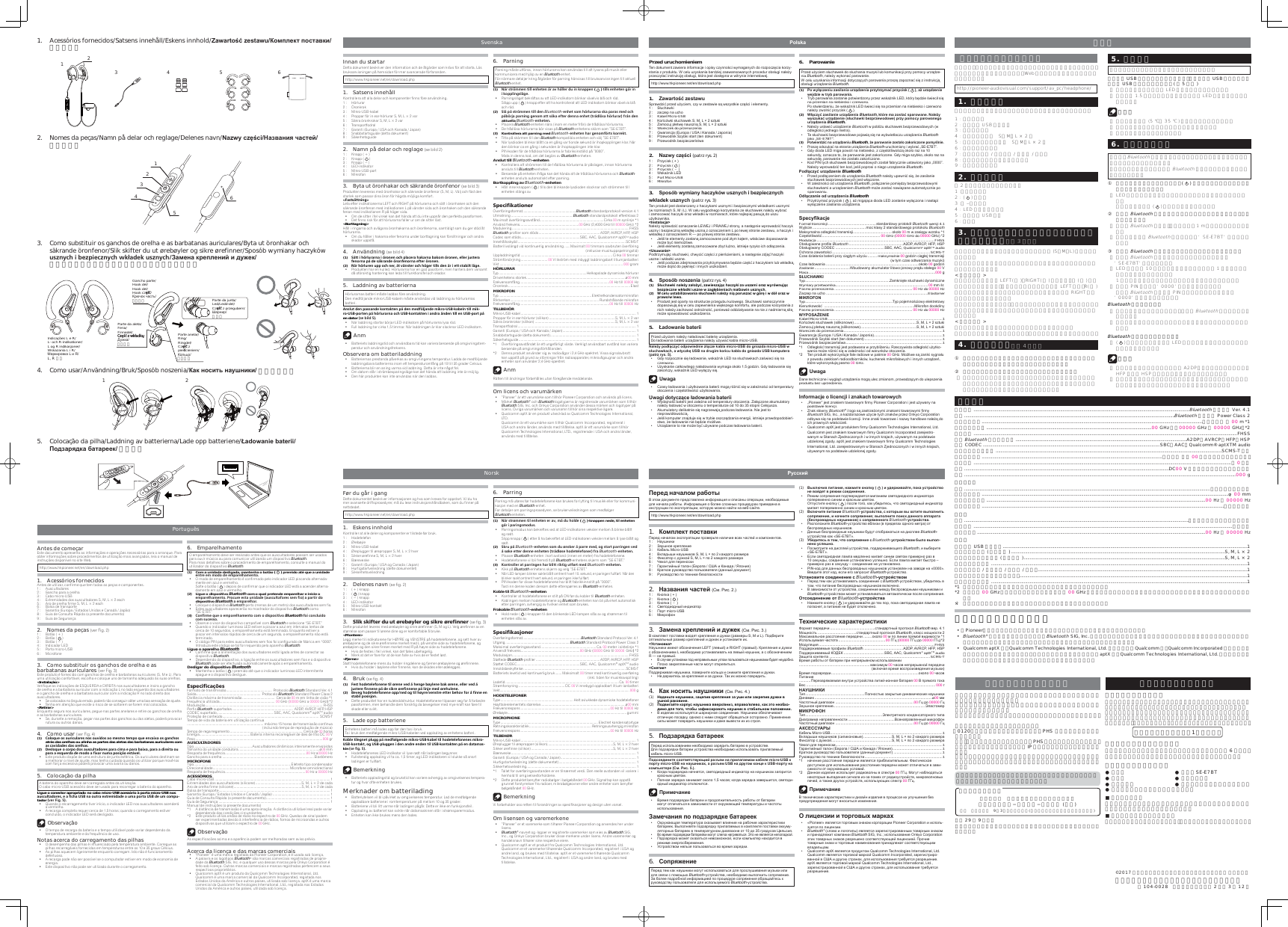  はじめにお読みください。本書には、スタートアップに必要な内容や操作について記載しています。さらに詳しい使いかたについては、Web サイトに掲載の取扱説明書をお読みください。http://pioneer-audiovisual.com/support/av_pc/headphone/1.  部品の構成本製品をお使いになる前に、すべて揃っているか確かめてください。1 : ヘッドホン2 : マイクロ USB ケーブル3 : イヤーフック4 : イヤホンチップ S、M、L × 2 個5 : セキュアイヤーフィン S、M、L × 2 個6 : キャリングポーチ7 : 保証書（欧州 / アメリカ / カナダ / 日本）8 : クイックスタートガイド（本書）9 : セーフティガイド2.  各部の名称図 2 と合わせてご参照ください。1 : （＋）ボタン2 : () ボタン3 : （ ‒ ）ボタン4 : LED インジケーター5 : マイクロ USB 端子6 : マイク3.  イヤーフック、イヤーセキュアフィットの交換のしかた （図 3 参照）本製品にはイヤーフック、セキュアイヤーフィン (S、M、L) を付属しております。お好みで自分の耳に合ったサイズを選んで装着していただけると快適にご使用いただけます。&lt; 取り付け方 &gt;ヘッドホン本体の表示 LEFT( 左 )、RIGHT( 右 ) を確認し、Ｌ ( 左 ) の表示のあるイヤーフック、セキュアイヤーフィンを本体 LEFT 側へ、R(右)の表示のあるイヤーフック、セキュアイヤーフィンを本体 RIGHT 側へそれぞれ挿入してください。誤った角度で取り付けると、十分な装着感を得られない場合があります。取り付けが緩いと装着時に外れる恐れる場合がありますのでお気を付けください。&lt; 取り外し方 &gt;イヤホン本体を押さえ、リング部を持って取り外しします。フック部やフィン部を持って外すと、ちぎれなど破損の原因となります。4.  装着のしかた （図 4 参照） ①  耳の後ろにフックをかける、または耳のくぼみにセキュアフィットのウィング部を合わせながら本体を耳に装着します。②  本体を上下左右に動かして、安定する位置へ固定します。•  本製品はボールジョイント構造を採用しています。本体が稼働し装着性を高めていますが、強い力で動かすと故障や破損の原因となりますので、お取り扱いには十分ご注意ください。5.  充電する ご使用になる前に、本機を充電する必要があります。マイクロ USB ケーブルを本機に接続し、もう一方の USB プラグをパソコンの USB 端子に接続します。( 図 5 参照 )•  充電が始まると、本機の LED ランプが赤く点灯します。•  充電は約 1.5 時間で完了し、充電完了後は LED ランプが自動で消灯します。 ご注意•  充電温度範囲内 (5 ℃∼35 ℃ ) で充電を行ってください。•  パソコンが省電力モードになると充電できません。•  充電中は本機を使用できません。6.  ペアリングする本機で、Bluetooth機器の音楽を聞いたり通話するには、事前にペアリングを行う必要があります。ペアリングの方法は、ご使用の Bluetooth機器の取扱説明書もあわせてご覧ください。①  本機の電源が切れている状態で、(   )ボタンをペアリングモードになるまで長押しします。•  LED ランプが青と赤の交互に点滅した状態がペアリングモードです。  交互に点灯したら (   ) ボタンを離してください。②  相手側Bluetooth機器の電源を入れてペアリング操作を行い、本機を検索します。•  相手側Bluetooth機器は、本機の近く（1 m 以内）に置いてください。•  本機は、相手側Bluetooth機器の画面に‘SE-E7BT’と表示されます。③  相手側Bluetooth機器がペアリングされたことを確認します。•  相手側Bluetooth機能搭載機器の画面に表示されている ‘SE-E7BT’ を選択します。•  LED ランプが 10秒程度のゆっくりとした青色の1 回点滅になったらペアリングの完了です。 1 秒程度の速い点滅の場合はペアリングが完了していません。•  本機の PIN コードは ‘0000’ に設定されています。 相手側Bluetooth機器から PIN コードを要求された場合は ‘0000’ と入力してください。Bluetooth機器と接続する•  本機の電源が入った状態の時に、相手側Bluetooth機器で接続操作をします。•  機器によってはペアリング完了後、自動的に接続される場合があります。Bluetooth機器との接続を切断する•  (   ) ボタンを点滅している LED ランプが消えるまで長押しし、本機の電源を切ります。 ご注意•  機器によっては音楽再生用時には A2DP、ハンズフリー使用時にはHFP または HSP を指定して接続する必要があります。•  一度ペアリングすると自動で接続されますが、機器と接続できなくなってしまったときは再度ペアリングを行ってください。Antes de começarEste documento apresenta as informações e operações necessárias para o arranque. Para obter informações sobre procedimentos de utilização mais avançados, leia o manual de instruções disponível no site Web.http://www.hkpioneer.net/en/download.php1. Acessórios fornecidosAntes de utilizar, confirme que tem todas as peças e componentes.1 :  Auscultadores2 :  Gancho para a orelha3 :  Cabo micro-USB4 :  Extremidades dos auscultadores S, M, L × 2 each5 :  Aro de orelha firme S, M, L × 2 each6 :  Bolsa de transporte7 :  Garantia (Europa / Estados Unidos e Canadá / Japão)8 :  Guia de Consulta Rápida (o presente documento)9 :  Guia de Segurança2.  Nomes da peças (ver Fig. 2)1 :  Botão ( + )2 :  Botão (  )3 :  Botão ( – )4 :  Indicador LED5 :  Porto micro-USB6 :  Microfone3.  Como substituir os ganchos de orelha e as barbatanas auriculares (ver Fig. 3)Este produto é fornecido com ganchos de orelha e barbatanas auriculares (S, M e L). Para uma utilização confortável, escolha e coloque uns de tamanho adequado às suas orelhas.&lt;Instalação&gt;Verifique as indicações de ESQUERDA e DIREITA nos auscultadores e insira o gancho de orelha e a barbatana auricular com a indicação L no lado esquerdo dos auscultadores e o gancho de orelha e a barbatana auricular com a indicação R no lado direito dos auscultadores.  Se colocados no ângulo errado, poderá não conseguir obter uma boa sensação de ajuste.  Tenha em atenção que existe o risco de se soltarem se forem mal colocados.&lt;Retirar&gt;Enquanto segura nos auriculares, pegue nas partes anelares e retire os ganchos de orelha e as barbatanas auriculares.  Se, durante a remoção, pegar nas partes dos ganchos ou das aletas, poderá provocar rutura ou outros danos.4. Como usar (ver Fig. 4)(1)  &quot;NKNPTDÄNRÄ@TQHBTK@QDRÄMNRÄNTUHCNRÄ@NÄLDRLNÄSDLONÄPTDÄDMB@HW@ÄNRÄF@MBGNRÄatrás das orelhas ou alinha as partes das aletas das barbatanas auriculares com @RÄB@UHC@CDRÄC@RÄNQDKG@R(2)  #DRKNPTDÄNÄBNQONÄCNRÄ@TRBTKS@CNQDRÄO@Q@ÄBHL@ÄDÄO@Q@ÄA@HWNÄO@Q@Ä@ÄCHQDHS@ÄNTÄO@Q@Ä@ÄDRPTDQC@ÄCDÄLNCNÄ@Ä×W@QÄMTL@ÄONRH®ªNÄDRS¨UDK  Este produto dispõe de uma estrutura de junta esférica. Os auriculares destinam-se a melhorar o nível de ajuste, mas tenha cuidado quando os utilizar porque movê-los com força excessiva poderá provocar uma avaria ou danos.5.  Colocação da pilhaA bateria do aparelho deve ser carregada antes da utilização.O cabo micro-USB acessório deve ser usado para recarregar a bateria do aparelho.Ligue o conector apropriado no cabo micro-USB acessório à porta micro-USB nos @TRBTKS@CNQDRÄDÄ@Ä×BG@Ä42!ÄM@ÄNTSQ@ÄDWSQDLHC@CDÄ@ÄTL@ÄONQS@Ä42!ÄCDÄTLÄBNLOT-tadorÄUDQÄ%HFÄ  Quando o recarragemento tiver início, o indicador LED nos auscultadores acenderá a vermelho.  A recarga completa requer cerca de 1,5 horas; quando o carregamento estiver concluído, o indicador LED será desligado. Observação  O tempo de recarga da bateria e o tempo utilizável pode variar dependendo da temperatura ambiente e da frequência de uso.Notas acerca do carregamento das pilhas  O desempenho das pilhas é influenciado pela temperatura ambiente. Carregue as pilhas recarregáveis fornecidas em temperaturas entre os 10 e 35 graus Célsius.  As pilhas aquecem ligeiramente enquanto carregam. Isto não é funcionamento defeituoso.  A recarga pode não ser possível se o computador estiver em modo de economia de energia.  Este dispositivo não pode ser utilizado durante o carregamento.6. EmparelhamentoO emparelhamento deve ser realizado antes que os auscultadores possam ser usados para ouvir música ou para comunicar utilizando um dispositivo Bluetooth.Para mais detalhes sobre o procedimento de emparelhamento, consulte o manual do utilizador do dispositivo Bluetooth.(1)  Com a unidade desligada, mantenha o botão (   ) premido até que a unidade DMSQDÄDLÄLNCNÄCDÄDLO@QDKG@LDMSN  O modo de emparelhamento é confirmado pelo indicador LED piscando alternada-mente em azul e vermelho.  Solte o botão (  ) depois de confirmar que o indicador LED está a acender alterna-damente em azul e vermelho.(2)  Ligue o dispositivo Bluetooth com o qual pretende emparelhar e inicie o DLO@QDKG@LDMSNÄ/QNBTQDÄDRS@ÄTMHC@CDÄ@TRBTKS@ENQDRÄRDLÄ×NÄ@ÄO@QSHQÄCNÄdispositivo BluetoothÄ@ÄDLO@QDKG@Q  Coloque o dispositivo Bluetooth perto (menos de um metro) dos auscultadores sem fio.  Estes auscultadores aparecerão no mostrador do dispositivo Bluetooth como “SE-E7BT.”(3)  &quot;NM×QLDÄPTDÄNÄDLO@QDKG@LDMSNÄBNLÄNÄCHRONRHSHUNÄBluetoothÄENHÄBNMBKT´CNÄBNLÄRTBDRRN  Observe o visor do dispositivo compatível com Bluetooth e selecione “SE-E7BT.”  Quando o indicador luminoso LED estiver a piscar a azul em intervalos lentos de cerca de 10 segundos, o emparelhamento está terminado. Enquanto estiver a piscar em intervalos rápidos de cerca de um segundo, o emparelhamento não está terminado.  O código PIN para estes auscultadores sem fios foi configurado de fábrica em “0000”.  Introduza este código se tal for requerido pelo aparelho Bluetooth.Ligue o aparelho Bluetooth  Confirme que a alimentação dos auscultadores está ligada antes de conectar ao dispositivo Bluetooth.  Dependendo do dispositivo, a ligação entre os auscultadores sem fios e o dispositivo Bluetooth pode ser efectuada automaticamente após o emparelhamento.Desligar do dispositivo Bluetooth  Mantenha o botão (   ) premido até que o indicador luminoso LED intermitente apague e o dispositivo desligue.$RODBHÆB@®»DRFormato de transmissão ................................................  Protocolo Bluetooth Standard Ver. 4.1Saída ...................................................................   Protocolo  Bluetooth Standard Power Class 2Distância máxima de transmissão .................................. Cerca de 00 m em linha de visão *1Frequência utilizada .......................................................... 00 GHz (00000 GHz a 00000 GHz) *2Modulação ........................................................................................................................... FHSSPerfis Bluetooth suportados ................................................................  A2DP, AVRCP, HFP, HSPCODEC suportado ...........................................................  SBC, AAC, Qualcomm® aptXTM audioProteção de conteúdo .....................................................................................................  SCMS-TTempo de vida da bateria em utilização contínua ................................................................................ máximo 15 horas de transmissão contínua(incluindo tempo de reprodução de música)Tempo de regarregamento ............................................................................  Cerca de 00 horasEnergia.....................................................Bateria interna recarregável de iões de lítio DC 00 VPeso .....................................................................................................................................000 grAUSCULTADORESTipo ............................................................. Auscultadores dinâmicos inteiramente envolvidosTamanho do unidade condutora .....................................................................................ø00 mmResposta de frequência ..................................................................................... 00 Hz a00000 HzGancho para a orelha ................................................................................................ElastómeroMICROFONETipo ...................................................................................................... Eletreto tipo condensadorDirecionalidade ................................................................................ Microfone  omnidirectionalResposta de frequência .................................................................................... 00 Hz a 00000 HzACESSÓRIOSCabo micro-USB ......................................................................................................................... 1Extremidades dos auscultadores (silicone) ................................................S, M, L × 2 de cadaAro de orelha firme (silicone) .......................................................................S, M, L × 2 de cadaBolsa de transporte..................................................................................................................... 1Garantia (Europa / Estados Unidos e Canadá / Japão) ............................................................ 1Guia de Consulta Rápida (o presente documento) ................................................................... 1Guia de Segurança ..................................................................................................................... 1Manual de instruções (o presente documento)*1  A distância de transmissão é uma aproximação. A distância utilizável real pode variar dependendo das condições circundantes.*2  Este produto utiliza ondas de rádio no espectro de 00 GHz. Quedas de sinal podem ser experimentadas devido à interferência de rádios, fornos de microondas e outros dispositivos que utilizam o espectro de 00 GHz. ObservaçãoAs especificacões acima e a aparência podem ser melhoradas sem aviso prévio.Acerca da licença e das marcas comerciais  “Pioneer” é uma marca registada da Pioneer Corporation, e é usada sob licença.  A palavra e os logotipos Bluetooth® são marcas comerciais registradas de proprie-dade da Bluetooth SIG, Inc. e qualquer uso dessas marcas pela Onkyo Corporation é feito sob licença. Outras marcas comerciais e marcas registradas pertencem a seus respectivos proprietários.  Qualcomm aptX é um produto da Qualcomm Technologies International, Ltd. Qualcomm é uma marca comercial da Qualcomm Incorporated, registada nos Estados Unidos da América e outros países, utilizada sob licença. aptX é uma marca comercial da Qualcomm Technologies International, Ltd., registada nos Estados Unidos da América e outros países, utilizada sob licença.Innan du startarDetta dokument beskriver den information och de åtgärder som krävs för att starta. Läs bruksanvisningen på hemsidan för mer avancerade förfaranden.http://www.hkpioneer.net/en/download.php1. Satsens innehållKontrollera att alla delar och komponenter finns före användning.1 :  Hörlurar2 :  Öronkrok3 :  Mikro-USB-kabel4 :  Proppar för in ear-hörlurar S, M, L × 2 var5 :  Säkra öronkrokar S, M, L × 2 var6 :  Transportfodral7 :  Garanti (Europa / USA och Kanada / Japan)8 :  Snabbstartsguide (detta dokument)9 :  Säkerhetsguide2.  Namn på delar och reglage (se bild 2)1 :  Knapp ( + )2 :  Knapp (  )3 :  Knapp ( – )4 :  LED-indikator5 :  Mikro-USB-port6 :  Mikrofon3.  Byta ut öronhakar och säkrande öronfenor (se bild 3)Produkten levereras med öronhakar och säkrande öronfenor (S, M, L). Välj och fäst den storlek som passar dina öron för högsta möjliga komfort.%@RSR«SSMHMFLeta efter indikationerna LEFT och RIGHT på hörlurarna och sätt i öronhaken och den säkrande öronfenan med indikationen L på vänster sida och öronhaken och den säkrande fenan med indikationen R på höger sida.  Om de sitter i fel vinkel kan det hända att du inte uppnår den perfekta passformen.  Det finns risk för att hörlurarna faller ur om de sitter löst.&lt;Borttagning&gt;Håll i ringarna och avlägsna öronhakarna och öronfenorna, samtidigt som du ger stöd åt hörlurarna.  Om du håller i hakarna eller fenorna under borttagning kan förslitningar och andra skador uppstå.4. Användning (se bild 4)(1)  2«SSÄHÄG¼QKTQ@QM@ÄHÄ¼QNMDMÄNBGÄOK@BDQ@ÄG@J@QM@ÄA@JNLÄ¼QNMDMÄDKKDQÄITRSDQ@ÄEDMNQM@ÄO¬ÄCDÄR«JQ@MCDÄ¼QNMEDMNQM@ÄDESDQÄ¼QNMDM(2)  1¼QÄG¼QKTQDMÄTOOÄNBGÄMDQÄ¬SÄU«MRSDQÄNBGÄG¼FDQÄSHKKRÄCDMÄ«QÄHÄDSSÄRS@AHKSÄK«FD  Produkten har en kulled. Hörlurarna har en god passform, men hantera dem varsamt då oförsiktig hantering kan leda till funktionsfel och skador.5.  Laddning av batteriernaHörlurarnas batteri måste laddas före användning.Den medföljande mikro-USB-kabeln måste användas vid laddning av hörlurarnas batteri. MRKTSÄCDMÄO@RR@MCDÄJNMS@JSDMÄO¬ÄCDMÄLDCE¼KI@MCDÄLHJQN42!J@ADKMÄSHKKÄLHJ-QN42!ONQSDMÄO¬ÄG¼QKTQ@QM@ÄNBGÄ42!JNMS@JSDMÄHÄ@MCQ@Ä«MCDMÄSHKKÄDMÄ42!ONQSÄO¬Äen datorÄRDÄAHKCÄ  När laddning startar börjar LED-indikatorn på hörlurarna lysa röd.  Full laddning tar cirka 1,5 timmar. När laddningen är klar slocknar LED-indikatorn. Anm  Batteriets laddningstid och användbara tid kan variera beroende på omgivningstem-peratur och användningsfrekvens.Observera om batteriladdning  Batteriernas prestanda påverkas av omgivningens temperatur. Ladda de medföljande laddningsbara batterierna inom ett temperaturomfång på 10 till 35 grader Celsius.  Batterierna blir en aning varma vid laddning. Detta är inte något fel.  Om datorn står i strömbesparingsläge kan det hända att laddning inte är möjlig.  Den här produkten kan inte användas när den laddas.6. ParningParning måste utföras, innan hörlurarna kan användas till att lyssna på musik eller kommunicera med hjälp av en Bluetooth-enhet.För närmare detaljer kring åtgärder för parning hänvisas till bruksanvisningen till aktuell Bluetooth-enhet.(1)  -«QÄRSQ¼LLDMÄSHKKÄDMGDSDMÄ«QÄ@UÄG¬KKDQÄCTÄHMÄJM@OODMÄ(   )ÄSHKKRÄDMGDSDMÄF¬QÄHMÄHÄJNOOKHMFRK«FD  Parningsläget bekräftas av att LED-indikatorn blinkar växelvis blå och röd.  Släpp upp (   ) knapp efter att ha kontrollerat att LED-indikatorn blinkar växelvis blå och röd.(2)  2K¬ÄO¬ÄRSQ¼LLDMÄSHKKÄCDMÄBluetooth-DMGDSÄRNLÄG¼QKTQ@QM@ÄRJ@ÄO@Q@RÄLDCÄNBGÄO¬A¼QI@ÄO@QMHMFÄFDMNLÄ@SSÄR¼J@ÄDESDQÄCDMM@ÄDMGDSÄSQ¬CK¼R@ÄG¼QKTQ@QÄEQ¬MÄCDMÄaktuella Bluetooth-DMGDSDM Placera Bluetooth-enheten nära (inom en meter från) de trådlösa hörlurarna.  De trådlösa hörlurarna bör visas på Bluetooth-enhetens skärm som ”SE-E7BT”.(3)  Kontrollera att parning med Bluetooth-DMGDSDMÄG@QÄFDMNLE¼QSRÄJNQQDJS  Titta på skärmen till den Bluetooth-kompatibla enheten och välj ”SE-E7BT”.  När lysdioden blinkar blått ca en gång var tionde sekund är ihopkopplingen klar. När den blinkar ca en gång i sekunden är ihopkopplingen inte klar.  PIN-koden för de trådlösa hörlurarna är fabriksinställd på ”0000”.  Mata in denna kod, om det begärs av Bluetooth-enheten.Anslut till Bluetooth-enheten  Kontrollera att strömmen till de trådlösa hörlurarna är påslagen, innan hörlurarna ansluts till Bluetooth-enheten.  Beroende på enheten ifråga kan det hända att de trådlösa hörlurarna och Bluetooth-enheten ansluts automatiskt efter parning.Bortkoppling av Bluetooth-enheten  Håll inne knappen (   ) tills den blinkande lysdioden slocknar och strömmen till enheten stängs av.2ODBHÆJ@SHNMDQÖverföringsformat ........................................................Bluetooth standardprotokoll version 4.1Utmatning .................................................................Bluetooth standardprotokoll effektklass 2Maximalt överföringsavstånd ...................................................................Cirka 00 m synlinje *1Använd frekvens ..............................................................00 GHz (2,4000 GHz till 00000 GHz) *2Modulering ...........................................................................................................................FHSSBluetooth-profiler som stöds ................................................................A2DP, AVRCP, HFP, HSPCodec som stöds ..............................................................SBC, AAC, Qualcomm® aptXTM audioInnehållsskydd .................................................................................................................SCMS-TBatterilivslängd vid kontinuerlig användning ......Maximalt 00 timmars oavbruten överföring(inklusive musikuppspelningstid)Uppladdningstid ................................................................................................ Cirka 00 timmarStrömförsörjning ............................ 00 V likström med inbyggt laddningsbart litiumjonbatteriVikt ................................................................................................................................. 000 gramHÖRLURARTyp ............................................................................................Helkapslade dynamiska hörlurarDrivenhetens storlek ........................................................................................................ø00 mmFrekvensomfång ..............................................................................................00 Hz till 00000 HzÖronkrok ................................................................................................................................ElastMIKROFONTyp .................................................................................................ElektretkondensatormikrofonRiktverkan ............................................................................................. Rundstrålande  mikrofonFrekvensomfång ..............................................................................................00 Hz till 00000 HzTILLBEHÖRMikro-USB-kabel ......................................................................................................................... 1Proppar för in ear-hörlurar (silikon) ..................................................................... S, M, L × 2 varSäkra öronkrokar (silikon) ....................................................................................S, M, L × 2 varTransportfodral ............................................................................................................................1Garanti (Europa / USA och Kanada / Japan) ............................................................................. 1Snabbstartsguide (detta dokument) .......................................................................................... 1Säkerhetsguide ........................................................................................................................... 1*1  Överföringsavståndet är ett ungefärligt värde. Verkligt användbart avstånd kan variera beroende på omgivningsförhållanden.*2  Denna produkt använder sig av radiovågor i 2,4 GHz-spektret. Vissa signalavbrott kan uppstå på grund av störningar från radioapparater, mikrovågsugnar och andra enheter som använder 2,4 GHz-spektret. AnmRätten till ändringar förbehålles utan föregående meddelande.Om licens och varumärken  ”Pioneer” är ett varumärke som tillhör Pioneer Corporation och används på licens. Märket Bluetooth® och Bluetooth-logotyperna är registrerade varumärken som tillhör Bluetooth SIG, Inc. och Onkyo Corporation använder dessa märken och logotyper på licens. Övriga varumärken och varunamn tillhör sina respektive ägare.  Qualcomm aptX är en produkt utvecklad av Qualcomm Technologies International, LTD . Qualcomm är ett varumärke som tillhör Qualcomm Incorporated, registrerat i USA och andra länder, används med tillåtelse. aptX är ett varumärke som tillhör Qualcomm Technologies International, LTD., registrerade i USA och andra länder, används med tillåtelse.Før du går i gangDette dokumentet beskriver informasjonen og hva som kreves for oppstart. Vil du ha mer avanserte driftsprosedyrer, må du lese instruksjonshåndboken, som du finner på nettstedet.http://www.hkpioneer.net/en/download.php1. Eskens innholdKontroller at alle deler og komponenter er tilstede før bruk.1 :  Hodetelefon2 :  Ørebøyle3 :  Mikro-USB-kabel4 :  Øreplugger til ørepropper S, M, L × 2 hver5 :  Sikker ørefinne S, M, L × 2 hver6 :  Bæreveske7 :  Garanti (Europa / USA og Canada / Japan)8 :  Hurtigstartveiledning (dette dokumentet)9 :  Sikkerhetsveiledning2. Delenes navn (se fig. 2)1 :  ( + ) knapp2 :  (  ) knapp3 :  ( – ) knapp4 :  LED-indikator5 :  Mikro-USB-kontakt6 :  Mikrofon3.  2KHJÐRJHESDQÐCTÐTSÐ¾QDA¾XKDQÐNFÐRHJQDÐ¾QDÆMMDQÐ(se fig. 3)Dette produktet leveres med ørebøyler og sikre ørefinner (S, M og L). Velg ørefinner av en størrelse som passer til ørene dine og er komfortable å bruke.&lt;Montere&gt;Legg merke til indikatorene for HØYRE og VENSTRE på hodetelefonene, og sett hver av ørebøylene og de sikre ørefinnene merket med L på venstre side av hodetelefonene, og ørebøylen og den sikre finnen merket med R på høyre side av hodetelefonene.  Hvis de festes i feil vinkel, kan det føles ubehagelig.  Merk at det er fare for at de kan falle av hvis de er festet løst.&lt;Fjerne&gt;Støtt hodetelefonene mens du holder ringdelene og fjerner ørebøylene og ørefinnene.  Hvis du holder i bøylene eller finnene, kan de skades eller ødelegges.4. Bruk (se fig. 4)(1)  %DRSÄGNCDSDKDENMDMDÄSHKÄ¾QDMDÄUDCÄ¬ÄGDMFDÄA¾XKDMDÄA@JÄ¾QDMDÄDKKDQÄUDCÄ¬ÄITRSDQDÄ×MMDMDÄO¬ÄCDÄRHJQDÄ¾QD×MMDMDÄO¬ÄKHMIDÄLDCÄ¾QDGTKDMD(2)  !DUDFÄGNCDSDKDENMDMDÄNOOMDCÄNFÄSHKÄG¾XQDUDMRSQDÄDSSDQÄADGNUÄENQÄ¬Ä×MMDÄDMÄRS@AHKÄONRHRINM  Dette produktet har en kuleleddstruktur. Hodetelefonene tilpasser seg for å forbedre passformen, men behandle dem forsiktig da bevegelser med mye kraft kan føre til skade eller svikt.5.  Lade opp batterieneEnhetens batteri må lades opp før den tas i bruk.Ta i bruk den medfølgende mikro-USB-kabelen ved opplading av enhetens batteri.*NAKDÄSHKDFMDSÄOKTFFÄO¬ÄLDCE¾KFDMCDÄLHJQN42!J@ADKÄSHKÄGNCDSDKDENMDMDRÄLHJQN42!JNMS@JSÄNFÄ42!OKTFFDMÄHÄCDMÄ@MCQDÄDMCDMÄSHKÄ42!JNMS@JSDMÄO¬ÄDMÄC@S@L@R-kinÄRDÄ×FÄ  Hodetelefonenes LED-indikator vil lyse rødt når ladingen begynner.  Fullstendig opplading vil ta ca. 1,5 timer, og LED-indikatoren vil slukke så snart ladingen er fullført. Bemerkning  Batteriets oppladingstid og brukstid kan variere avhengig av omgivelsenes tempera-tur og hvor ofte enheten brukes.Merknader om batterilading  Batteriytelsen vil bli påvirket av omgivelsenes temperatur. Lad de medfølgende oppladbare batteriene i romtemperaturer på mellom 10 og 35 grader.  Batteriene vil bli litt varme når ladingen pågår. Dette er ikke en funksjonsfeil.  Opplading av batteriet kan svikte når datamaskinen står i strømsparermodus.  Enheten kan ikke brukes mens den lades.6. ParringParring må uføres før hodetelefonene kan brukes for lytting til musikk eller for kommuni-kasjon med en Bluetooth-enhet.For detaljer om parringsprosedyren, se brukerveiledningen som medfølger Bluetooth-enheten.(1)  -¬QÄRSQ¾LLDMÄSHKÄDMGDSDMÄDQÄ@UÄL¬ÄCTÄGNKCDÄ(   )-knappen nede, til enheten F¬QÄHÄO@QHMFRLNCTR  Parringsmodus kan bekreftes ved at LED-indikatoren veksler mellom å blinke blått og rødt.  Slipp knapp (   ) etter å ha bekreftet at LED-indikatoren veksler mellom å lyse blått og rødt.(2)  2JQTÄO¬ÄBluetooth-DMGDSDMÄRNLÄCTÄ¾MRJDQÄ¬ÄO@QQDÄLDCÄNFÄRS@QSÄO@QQHMFDMÄUDCÄ¬ÄR¾JDÄDSSDQÄCDMMDÄDMGDSDMÄSQ¬CK¾RDÄGNCDSDKDENMDQÄEQ@ÄBluetooth-DMGDSDM Plasser Bluetooth-enheten i kort avstand (innen en meter) fra hodetelefonene.  Hodetelefonene vil bli fremstilt på Bluetooth-enhetens skjerm som ”SE-E7BT.”(3)  *NMSQNKKDQÄ@SÄO@QQHMFDMÄG@QÄAKHSSÄQHJSHFÄTSE¾QSÄLDCÄBluetooth-DMGDSDM Kikk på Bluetooth-enhetens skjerm og velg ”SE-E7BT.”  Når LED -lampen blinker sakte blått omtrent hvert 10. sekund, er paringen fullført. Når den blinker raskt omtrent hvert sekund, er paringen ikke fullført.  PIN-koden for disse hodetelefonene har blitt fabrikkinnstilt på ”0000”.  Tast inn denne koden dersom dette etterspørres av Bluetooth-enheten.Koble til Bluetooth-enheten  Kontroller at hodetelefonene er stilt på ON før du kobler til Bluetooth-enheten.  Koblingen mellom hodetelefonene og Bluetooth-enheten kan bli påvirket automatisk etter parringen, avhengig av hvilken enhet som brukes.Frakoble Bluetooth-enheten  Hold nede (   )-knappen til den blinkende LED-lampen slås av og strømmen til enheten slås av.2ODRHÆJ@RINMDQOverføringsformat .............................................................Bluetooth Standard Protocol Ver. 4.1 Utgang ................................................................... Bluetooth Standard Protocol Power Class 2Maksimal overføringsavstand .......................................................... Ca. 00 meter i siktelinje *1Anvendt frekvens..............................................................00 GHz (00000 GHz til 00000  GHz) *2Modulasjon ...........................................................................................................................FHSSStøttede Bluetooth-profiler ...................................................................A2DP, AVRCP, HFP, HSPStøttet CODEC ..................................................................SBC, AAC, Qualcomm® aptXTM audioInnoldsbeskyttelse ........................................................................................................... SCMS-TBatteriets levetid ved kontinuerlig bruk ....... Maksimalt 00 timer med kontinuerlig overføring(inkl. tiden for musikkavspilling)Ladetid .......................................................................................................................Ca. 00 timerStrømforsyning ................................................ DC 00 V innebygd oppladbart litium-ionbatteriVekt........................................................................................................................................000 gHODETELEFONERType ............................................................................ Helt avlukkede dynamiske hodetelefonerHøyttalerelementets størrelse .........................................................................................ø00 mmFrekvensrespons ..............................................................................................00 Hz til 00000 HzØrebøyle.............................................................................................................................gummiMICROPHONEType ......................................................................................................Electret  kondensatortypeRetningskarakteristikk ................................................................. Retningsuavhengig  mikrofonFrekvensrespons ..............................................................................................00 Hz til 00000 HzTILBEHØRMikro-USB-kabel ......................................................................................................................... 1Øreplugger til ørepropper (silikon).....................................................................S, M, L × 2 hverSikker ørefinne (silikon) ......................................................................................S, M, L × 2 hverBæreveske ................................................................................................................................... 1Garanti (Europa / USA og Canada / Japan) ............................................................................... 1Hurtigstartveiledning (dette dokumentet) ................................................................................. 1Sikkerhetsveiledning................................................................................................................... 1*1  Tallet for overføringsavstanden er en tilnærmet verdi. Den reelle avstanden vil variere i henhold til omgivelsesforholdene.*2  Dette produktet benytter radiobølger i bølgebåndet 00 GHz. Signaltap kan oppstå grunnet forstyrrelser fra radioer, mikrobølgeovner eller andre enheter som benytter bølgebåndet 00 GHz. BemerkningVi forbeholder oss retten til forandringer av spesifikasjoner og design uten varsel.Om lisensen og varemerkene  ”Pioneer” er et varemerke som tilhører Pioneer Corporation og anvendes her under lisens. Bluetooth®-navnet og -logoer er registrerte varemerker som eies av Bluetooth SIG, Inc., og Onkyo Corporation bruker disse merkene under lisens. Andre varemerker og handelsnavn tilhører sine respektive eiere.  Qualcomm aptX er et produkt fra Qualcomm Technologies International, Ltd. Qualcomm er et varemerke tilhørende Qualcomm Incorporated, registrert i USA og andre land, og brukes med tillatelse. aptX er et varemerke tilhørende Qualcomm Technologies International, Ltd., registrert i USA og andre land, og brukes med tillatelse.Przed uruchomieniem7HQGRNXPHQW]DZLHUDLQIRUPDFMHLRSLV\F]\QQRĞFLZ\PDJDQ\FKGRUR]SRF]ĊFLDNRU]\-VWDQLD]SURGXNWX:FHOXX]\VNDQLDEDUG]LHM]DDZDQVRZDQ\FKSURFHGXUREVáXJLQDOHĪ\SU]HF]\WDüLQVWUXNFMĊREVáXJLNWyUDMHVWGRVWĊSQDZZLWU\QLHLQWHUQHWRZHMKWWSZZZKNSLRQHHUQHWHQGRZQORDGSKS1.  =DZDUWRĞü]HVWDZX6SUDZG]LüSU]HGXĪ\FLHPF]\Z]HVWDZLHVąZV]\VWNLHF]ĊĞFLLHOHPHQW\ 6áXFKDZNL ]DF]HSQDXFKR Kabel Micro-USB .RĔFyZNLVáXFKDZHN60/îV]WXNL =DPRFXMSáHWZĊQDXV]Qą60/îV]WXNL Woreczek do przenoszenia *ZDUDQFMD(XURSD86$L.DQDGD-DSRQLD 3U]HZRGQLN6]\ENLVWDUWWHQGRNXPHQW 3U]HZRGQLNEH]SLHF]HĔVWZD2.  1D]Z\F]ĊĞFL (patrz rys. 2) 3U]\FLVN Przycisk (   Przycisk ( –  :VNDĨQLN/(&apos; Port Micro-USB Mikrofon3.  6SRVyEZ\PLDQ\KDF]\NyZXV]Q\FKLEH]SLHF]Q\FKZNáDGHNXV]Q\FK (patrz rys. 3)7HQSURGXNWMHVWGRVWDUF]DQ\]KDF]\NDPLXV]Q\PLLEH]SLHF]Q\PLZNáDGNDPLXV]Q\PLZUR]PLDUDFK60L/:FHOXZ\JRGQHJRNRU]\VWDQLD]HVáXFKDZHNQDOHĪ\Z\EUDüL]DPRFRZDüKDF]\NLRUD]ZNáDGNLZUR]PLDUDFKNWyUHQDMOHSLHMSDVXMąGRXV]XXĪ\WNRZQLND,QVWDODFMD!1DOHĪ\VSUDZG]LüR]QDF]HQLH/(:(-L35$:(-VWURQ\DQDVWĊSQLHZSURZDG]LüKDF]\NXV]Q\LEH]SLHF]QąZNáDGNĊXV]Qą]R]QDF]HQLHP/SROHZHMVWURQLH]HVWDZXDKDF]\NLZNáDGNĊ]R]QDF]HQLHP5²SRSUDZHMVWURQLH]HVWDZX -HĞOLWHHOHPHQW\]RVWDQą]DPRFRZDQHSRG]á\PNąWHPZáDĞFLZHGRSDVRZDQLHPRĪHE\üQLHPRĪOLZH -HĞOLHOHPHQW\]RVWDQą]DPRFRZDQH]E\WOXĨQRLVWQLHMHU\]\NRLFKRGáąF]HQLD8VXZDQLH!3RGWU]\PXMąFVáXFKDZNLFKZ\FLüF]ĊĞFL]SLHUĞFLHQLDPLDQDVWĊSQLH]GMąüKDF]\NLXV]QHLZNáDGNLXV]QH -HĞOLSRGF]DV]GHMPRZDQLDSU]\WU]\P\ZDQDEĊG]LHF]ĊĞü]KDF]\NLHPOXEZNáDGNąPRĪHGRMĞüGRSĊNQLĊüLLQQ\FKXV]NRG]HĔ4.  6SRVyEQRV]HQLD (patrz rys. 4)(1)  6áXFKDZNLQDOHĪ\]DáRĪ\ü]DZLHV]DMąFKDF]\NL]DXV]DPLRUD]Z\UyZQXMąFEH]SLHF]QHZNáDGNLXV]QHZ]DJáĊELHQLDFKPDáĪRZLQXV]Q\FK(2)  :FHOXXVWDELOL]RZDQLDVáXFKDZNLQDOHĪ\QLąSRUXV]DüZJyUĊLZGyáRUD]ZSUDZRZOHZR 3URGXNWMHVWRSDUW\QDVWUXNWXU]HSU]HJXEXNXORZHJR6áXFKDZNLVDPRF]\QQLHGRSDVRZXMąVLĊZFHOX]DSHZQLHQLDZLĊNV]HJRNRPIRUWXDOHSRGF]DVNRU]\VWDQLD]QLFKQDOHĪ\]DFKRZDüRVWURĪQRĞüSRQLHZDĪRGG]LDá\ZDQLHQDQLH]QDGPLHUQąVLáąPRĪHVSRZRGRZDüXV]NRG]HQLD5.  àDGRZDQLHEDWHULL3U]HGXĪ\FLHPQDOHĪ\QDáDGRZDüEDWHULĊXU]ąG]HQLD&apos;RáDGRZDQLDEDWHULLXU]ąG]HQLDQDOHĪ\XĪ\ZDüNDEODPLFUR86%1DOHĪ\SRGáąF]\üRGSRZLHGQLH]áąF]HNDEODPLFUR86%GRJQLD]GDPLFUR86%ZVáXFKDZNDFKDZW\F]NĊ86%QDGUXJLPNRĔFXNDEODGRJQLD]GD86%NRPSXWHUDSDWU]U\V *G\UR]SRF]QLHVLĊáDGRZDQLHZVNDĨQLN/(&apos;QDVáXFKDZNDFK]DĞZLHFLVLĊQDczerwono. 8]\VNDQLHFDáNRZLWHJRQDáDGRZDQLDZ\PDJDRNRáR,JRG]LQ*G\áDGRZDQLHVLĊ]DNRĔF]\ZVNDĨQLN/(&apos;Z\áąF]\VLĊ 8ZDJD &amp;]DV\áDGRZDQLDLXĪ\WNRZDQLDEDWHULLPRJąUyĪQLüVLĊZ]DOHĪQRĞFLRGWHPSHUDWXU\RWRF]HQLDLF]ĊVWRWOLZRĞFLXĪ\WNRZDQLD8ZDJLGRW\F]ąFHáDGRZDQLDEDWHULL :\GDMQRĞüEDWHULLMHVW]DOHĪQDRGWHPSHUDWXU\RWRF]HQLD=DáąF]RQHDNXPXODWRU\QDOHĪ\áDGRZDüZRWRF]HQLXRWHPSHUDWXU]HRGGRVWRSQL&amp;HOVMXV]D $NXPXODWRU\GHOLNDWQLHVLĊQDJU]HZDMąSRGF]DVáDGRZDQLD1LHMHVWWRQLHSUDZLGáRZRĞFLą -HĞOLNRPSXWHU]QDMGXMHVLĊZWU\ELHRV]F]ĊG]DQLDHQHUJLLLVWQLHMHSUDZGRSRGRELHĔ-VWZRĪHáDGRZDQLHQLHEĊG]LHPRĪOLZH 8U]ąG]HQLHWRQLHPRĪHE\üXĪ\ZDQHSRGF]DVáDGRZDQLDEDWHULL6. Parowanie3U]HGXĪ\FLHPVáXFKDZHNGRVáXFKDQLDPX]\NLOXENRPXQLNDFMLSU]\SRPRF\XU]ąG]H-nia BluetoothQDOHĪ\Z\NRQDüSDURZDQLH:FHOXX]\VNDQLDLQIRUPDFMLGRW\F]ąF\FKSDURZDQLDSURV]Ċ]DSR]QDüVLĊ]LQVWUXNFMąREVáXJLXU]ąG]HQLDBluetooth.(1)  3RZ\áąF]HQLX]DVLODQLDXU]ąG]HQLDSU]\WU]\PDüSU]\FLVN  DĪXU]ąG]HQLHZHMG]LHZWU\ESDURZDQLD 7U\ESDURZDQLD]RVWDQLHSRWZLHUG]RQ\SU]H]ZVNDĨQLN/(&apos;NWyU\EĊG]LHĞZLHFLáVLĊna przemian na niebiesko i czerwono. 3RVWZLHUG]HQLXĪHZVNDĨQLN/(&apos;ĞZLHFLVLĊQDSU]HPLDQQDQLHELHVNRLF]HUZRQRQDOHĪ\]ZROQLüSU]\FLVN (2)  :áąF]\ü]DVLODQLHXU]ąG]HQLDBluetoothNWyUHPD]RVWDüVSDURZDQH1DOHĪ\Z\V]XNDüXU]ąG]HQLHVáXFKDZNLEH]SU]HZRGRZHSU]\SRPRF\SDURZDQHJRXU]ąG]HQLDBluetooth. 1DOHĪ\XVWDZLüXU]ąG]HQLHBluetoothZSREOLĪXVáXFKDZHNEH]SU]HZRGRZ\FKZRGOHJáRĞFLMHGQHJRPHWUD 7HVáXFKDZNLEH]SU]HZRGRZHSRMDZLąVLĊQDZ\ĞZLHWODF]XXU]ąG]HQLDBluetooth jako „SE-E7BT”.(3)  3RWZLHUG]LüQDXU]ąG]HQLXBluetoothĪHSDURZDQLH]RVWDáR]DNRĔF]RQHSRP\ĞOQLH 3URV]ĊRGV]XNDüQDHNUDQLHXU]ąG]HQLDBluetoothXUXFKRPLRQ\LZ\EUDüÄ6((%7´ *G\GLRGD/(&apos;PLJDSRZROLQDQLHELHVNR]F]ĊVWRWOLZRĞFLąRNRáRUD]QDVHNXQG\R]QDF]DWRĪHSDURZDQLHMHVW]DNRĔF]RQH*G\PLJDV]\ENRRNRáRUD]QDVHNXQGĊSDURZDQLHQLH]RVWDáR]DNRĔF]RQH .RG3,1W\FKVáXFKDZHNEH]SU]HZRGRZ\FK]RVWDáIDEU\F]QLHXVWDZLRQ\MDNRÄ´ 1DOHĪ\ZSURZDG]LüWHQNRGMHĞOLSRSURVLRQLHJRXU]ąG]HQLHBluetooth.3RGáąF]\üXU]ąG]HQLHBluetooth 3U]HGSRGáąF]HQLHPGRXU]ąG]HQLDBluetoothQDOHĪ\XSHZQLüVLĊĪH]DVLODQLHVáXFKDZHNEH]SU]HZRGRZ\FKMHVWZáąF]RQH :]DOHĪQRĞFLRGXU]ąG]HQLDBluetoothSRáąF]HQLHSRPLĊG]\EH]SU]HZRGRZ\PLVáXFKDZNDPLDXU]ąG]HQLHPBluetoothPRĪH]RVWDüQDZLą]DQHDXWRPDW\F]QLHSRsparowaniu.2GáąF]DQLHRGXU]ąG]HQLDBluetooth 3U]\WU]\PDüSU]\FLVN DĪPLJDMąFDGLRGD/(&apos;]RVWDQLHZ\áąF]RQDLQDVWąSLZ\áąF]HQLH]DVLODQLDXU]ąG]HQLD6SHF\¿NDFMHFormat transmisji ..............................................VWDQGDUGRZ\SURWRNyáBluetooth wersji 4.1:\MĞFLH ................................................... PRFNODV\VWDQGDUGRZHJRSURWRNRáXBluetooth0DNV\PDOQDRGOHJáRĞüWUDQVPLVML .....................................RNRáRPZ]DVLĊJXZ]URNX&amp;]ĊVWRWOLZRĞü ........................................................  GHz ( GHz do *+]Modulacja ................................................................................................................. FHSS2EVáXJLZDQHSUR¿OHBluetooth ....................................................$&apos;3$95&amp;3+)3+632EVáXJLZDQ\&amp;2&apos;(&amp; ...............................................6%&amp;$$&amp; Qualcomm® aptXTM audio2FKURQD]DZDUWRĞFL ..............................................................................................SCMS-T&amp;]DVG]LDáDQLDEDWHULLSU]\FLąJá\PXĪ\FLX ......... maksymalnie JRG]LQFLąJáHMWUDQVPLVMLZW\PF]DVRGWZDU]DQLDPX]\NL&amp;]DVáDGRZDQLD .........................................................................................RNRáRJRG]LQZasilanie ..................................:EXGRZDQ\DNXPXODWRUOLWRZRMRQRZ\SUąGXVWDáHJR9Masa ..........................................................................................................................J6à8&amp;+$:.,Typ .................................................................................=DPNQLĊWHVáXFKDZNLG\QDPLF]QHWymiary przetwornika .........................................................................................PPĞUPasmo przenoszenia ...........................................................................  Hz do  Hz=DF]HSQDXFKR ..................................................................................................Elastomer0,.52)21Typ ....................................................................................7\SSRMHPQRĞFLRZ\HOHNWUHWRZ\.LHUXQNRZRĞü .......................................................................................0LNURIRQGRRNyOQ\Pasmo przenoszenia ...........................................................................  Hz do  Hz:&lt;326$ĩ(1,(Kabel Micro-USB ..............................................................................................................1.RĔFyZNLVáXFKDZHNVLOLNRQRZH ............................................................60/î V]WX NL=DPRFXMSáHWZĊQDXV]QąVLOLNRQRZH......................................................60/îV ]WXN LWoreczek do przenoszenia ...............................................................................................1*ZDUDQFMD(XURSD86$L.DQDGD-DSRQLD ..................................................................13U]HZRGQLN6]\ENLVWDUWWHQGRNXPHQW ...........................................................................13U]HZRGQLNEH]SLHF]HĔVWZD .............................................................................................1 2GOHJáRĞüWUDQVPLVMLMHVWSRGDZDQDZSU]\EOLĪHQLX5]HF]\ZLVWDRGOHJáRĞüXĪ\WNR-ZDQLDPRĪHUyĪQLüVLĊZ]DOHĪQRĞFLRGZDUXQNyZRWRF]HQLD 7HQSURGXNWZ\NRU]\VWXMHIDOHUDGLRZHZSDĞPLH*+]0RĪOLZHVą]DQLNLV\JQDáX]SRZRGX]DNáyFHĔUDGLRRGELRUQLNyZNXFKHQHNPLNURIDORZ\FKLLQQ\FKXU]ąG]HĔNWyUHZ\NRU]\VWXMąSDVPR GHz. 8ZDJD&apos;DQHWHFKQLF]QHLZ\JOąGXU]ąG]HQLDPRJąXOHF]PLDQRPSURZDG]ąF\PGRXOHSV]HQLDproduktu bez uprzedzenia.,QIRUPDFMHROLFHQFMLL]QDNDFKWRZDURZ\FK Ä3LRQHHU´MHVW]QDNLHPWRZDURZ\P¿UP\3LRQHHU&amp;RUSRUDWLRQLMHVWXĪ\ZDQ\QDpodstawie licencji. =QDNVáRZQ\Bluetooth®LORJRVą]DVWU]HĪRQ\PL]QDNDPLWRZDURZ\PL¿UP\Bluetooth6,*,QFDNDĪGRUD]RZHXĪ\FLHW\FK]QDNyZSU]H]2QN\R&amp;RUSRUDWLRQRGE\ZDVLĊQDSRGVWDZLHOLFHQFML,QQH]QDNLWRZDURZHLQD]Z\KDQGORZHQDOHĪąGRLFKSUDZQ\FKZáDĞFLFLHOL 4XDOFRPPDSW;MHVWSURGXNWHP¿UP\4XDOFRPP7HFKQRORJLHV,QWHUQDWLRQDO/WG 4XDOFRPPMHVW]QDNLHPWRZDURZ\P¿UP\4XDOFRPP,QFRUSRUDWHG]DUHMHVWUR-ZDQ\PZ6WDQDFK=MHGQRF]RQ\FKLZLQQ\FKNUDMDFKXĪ\ZDQ\PQDSRGVWDZLHXG]LHORQHM]JRG\DSW;MHVW]QDNLHPWRZDURZ\P¿UP\4XDOFRPP7HFKQRORJLHV,QWHUQDWLRQDO/WG]DUHMHVWURZDQ\PZ6WDQDFK=MHGQRF]RQ\FKLZLQQ\FKNUDMDFKXĪ\ZDQ\PQDSRGVWDZLHXG]LHORQHM]JRG\ɉɟɪɟɞɧɚɱɚɥɨɦɪɚɛɨɬɵȼɷɬɨɦɞɨɤɭɦɟɧɬɟɩɪɟɞɫɬɚɜɥɟɧɚɢɧɮɨɪɦɚɰɢɹɢɨɩɢɫɚɧɵɨɩɟɪɚɰɢɢɧɟɨɛɯɨɞɢɦɵɟɞɥɹɧɚɱɚɥɚɪɚɛɨɬɵɂɧɮɨɪɦɚɰɢɹɨɛɨɥɟɟɫɥɨɠɧɵɯɩɪɨɰɟɞɭɪɚɯɩɪɢɜɟɞɟɧɚɜɢɧɫɬɪɭɤɰɢɢɩɨɷɤɫɩɥɭɚɬɚɰɢɢɤɨɬɨɪɭɸɦɨɠɧɨɧɚɣɬɢɧɚɜɟɛɫɚɣɬɟKWWSZZZKNSLRQHHUQHWHQGRZQORDGSKS1.  Ʉɨɦɩɥɟɤɬɩɨɫɬɚɜɤɢɉɟɪɟɞɧɚɱɚɥɨɦɷɤɫɩɥɭɚɬɚɰɢɢɩɪɨɜɟɪɶɬɟɧɚɥɢɱɢɟɜɫɟɯɱɚɫɬɟɣɢɤɨɦɩɨɧɟɧɬɨɜ ɇɚɭɲɧɢɤɢ Ɂɚɭɲɧɨɟɤɪɟɩɥɟɧɢɟ Ʉɚɛɟɥɶ0LFUR86% ȼɤɥɚɞɵɲɢɧɚɭɲɧɢɤɨɜ60/îɩɨɤɚɠɞɨɝɨɪɚɡɦɟɪɚ Ɏɢɤɫɚɬɨɪɫɞɭɠɤɨɣ60/îɩɨɤɚɠɞɨɝɨɪɚɡɦɟɪɚ ɑɟɯɨɥɞɥɹɩɟɪɟɧɨɫɤɢ ȽɚɪɚɧɬɢɣɧɵɣɬɚɥɨɧȿɜɪɨɩɚɋɒȺɢɄɚɧɚɞɚəɩɨɧɢɹ Ʉɪɚɬɤɨɟɪɭɤɨɜɨɞɫɬɜɨɩɨɥɶɡɨɜɚɬɟɥɹɞɚɧɧɵɣɞɨɤɭɦɟɧɬ Ɋɭɤɨɜɨɞɫɬɜɨɩɨɬɟɯɧɢɤɟɛɟɡɨɩɚɫɧɨɫɬɢ2.  ɇɚɡɜɚɧɢɹɱɚɫɬɟɣ ɋɦɊɢɫ Ʉɧɨɩɤɚ  Ʉɧɨɩɤɚ    Ʉɧɨɩɤɚ –  ɋɜɟɬɨɞɢɨɞɧɵɣɢɧɞɢɤɚɬɨɪ ɉɨɪɬPLFUR86% Ɇɢɤɪɨɮɨɧ3.  ɁɚɦɟɧɚɤɪɟɩɥɟɧɢɣɢɞɭɠɟɤɋɦɊɢɫ ȼɤɨɦɩɥɟɤɬɩɨɫɬɚɜɤɢɜɯɨɞɹɬɤɪɟɩɥɟɧɢɹɢɞɭɠɤɢɪɚɡɦɟɪɵ60ɢ/ɉɨɞɛɟɪɢɬɟɨɩɬɢɦɚɥɶɧɵɣɪɚɡɦɟɪɤɪɟɩɥɟɧɢɣɢɞɭɠɟɤɢɭɫɬɚɧɨɜɢɬɟɢɯɍɫɬɚɧɨɜɤɚ!ɇɚɭɲɧɢɤɢɢɦɟɸɬɨɛɨɡɧɚɱɟɧɢɹ/()7ɥɟɜɵɣɢ5,*+7ɩɪɚɜɵɣɄɪɟɩɥɟɧɢɹɢɞɭɠɤɢɫɨɛɨɡɧɚɱɟɧɢɟɦ/ɧɟɨɛɯɨɞɢɦɨɭɫɬɚɧɚɜɥɢɜɚɬɶɧɚɥɟɜɵɣɧɚɭɲɧɢɤɚɫɨɛɨɡɧɚɱɟɧɢɟɦ5²ɧɚɩɪɚɜɵɣ ȼɫɥɭɱɚɟɭɫɬɚɧɨɜɤɢɩɨɞɧɟɩɪɚɜɢɥɶɧɵɦɭɝɥɨɦɩɨɥɶɡɨɜɚɬɶɫɹɧɚɭɲɧɢɤɚɦ ɢɛɭɞɟɬɧɟɭɞ ɨɛɧɨ ɉɥɨɯɨɡɚɤɪɟɩɥɟɧɧɵɟɱɚɫɬɢɦɨɝɭɬɨɬɤɪɟɩɢɬɶɫɹɋɧɹɬɢɟ!ɉɨɞɞɟɪɠɢɜɚɹɧɚɭɲɧɢɤɢɩɨɜɟɪɧɢɬɟɤɨɥɶɰɚɢɫɧɢɦɢɬɟɤɪɟɩɥɟɧɢɹɢɞɭɠɤɢ ɇɟɞɟɪɠɢɬɟɫɶɡɚɤɪɟɩɥɟɧɢɹɢɡɚɞɭɠɤɢɌɚɤɢɯɦɨɠɧɨɩɨɜɪɟɞɢɬɶ4.  ɄɚɤɧɨɫɢɬɶɧɚɭɲɧɢɤɢɋɦɊɢɫ (1)  ɇɚɞɟɧɶɬɟɧɚɭɲɧɢɤɢɡɚɰɟɩɢɜɤɪɟɩɥɟɧɢɹɡɚɭɲɢɢɥɢɡɚɤɪɟɩɢɜɞɭɠɤɢɜɭɲɧɨɣɪɚɤɨɜɢɧɟ(2)  ɉɨɞɜɢɝɚɣɬɟɤɨɪɩɭɫɧɚɭɲɧɢɤɚɜɜɟɪɯɜɧɢɡɜɩɪɚɜɨɜɥɟɜɨɤɚɤɷɬɨɧɟɨɛɯɨɞɢɦɨɞɥɹɬɨɝɨɱɬɨɛɵɡɚɮɢɤɫɢɪɨɜɚɬɶɧɚɭɲɧɢɤɜɫɬɚɛɢɥɶɧɨɦɩɨɥɨɠɟɧɢɢ ȼɢɡɞɟɥɢɢɢɫɩɨɥɶɡɭɟɬɫɹɲɚɪɧɢɪɧɨɟɫɨɟɞɢɧɟɧɢɟɇɚɭɲɧɢɤɢɨɛɟɫɩɟɱɢɜɚɸɬɨɬɥɢɱɧɭɸɩɨɫɚɞɤɭɨɞɧɚɤɨɫɧɢɦɢɫɥɟɞɭɟɬɨɛɪɚɳɚɬɶɫɹɨɫɬɨɪɨɠɧɨɉɪɢɦɟɧɟɧɢɟɫɢɥɵɦɨɠɟɬɩɨɜɪɟɞɢɬɶɧɚɭɲɧɢɤɢɢɞɚɠɟɜɵɜɟɫɬɢɢɯɢɡɫɬɪɨɹ5.  ɉɨɞɡɚɪɹɞɤɚɛɚɬɚɪɟɟɤɉɟɪɟɞɢɫɩɨɥɶɡɨɜɚɧɢɟɦɧɟɨɛɯɨɞɢɦɨɡɚɪɹɞɢɬɶɛɚɬɚɪɟɸɜɭɫɬɪɨɣɫɬɜɟȾɥɹɩɨɞɡɚɪɹɞɤɢɛɚɬɚɪɟɢɭɫɬɪɨɣɫɬɜɚɧɟɨɛɯɨɞɢɦɨɢɫɩɨɥɶɡɨɜɚɬɶɩɪɢɥɚɝɚɟɦɵɣɤɚɛɟɥɶPLFUR86%ɉɨɞɫɨɟɞɢɧɢɬɟɫɨɨɬɜɟɬɫɬɜɭɸɳɢɣɪɚɡɴɟɦɧɚɩɪɢɥɚɝɚɟɦɨɦɤɚɛɟɥɟPLFUR86%ɤɩɨɪɬɭPLFUR86%ɧɚɧɚɭɲɧɢɤɚɯɚɪɚɡɴɟɦ86%ɧɚɞɪɭɝɨɦɤɨɧɰɟɤ86%ɩɨɪɬɭɧɚɤɨɦɩɶɸɬɟɪɟɋɦɊɢɫ Ʉɨɝɞɚɩɨɞɡɚɪɹɞɤɚɧɚɱɧɟɬɫɹɫɜɟɬɨɞɢɨɞɧɵɣɢɧɞɢɤɚɬɨɪɧɚɧɚɭɲɧɢɤɚɯɡɚɝɨɪɢɬɫɹɤɪɚɫɧɵɦɰɜɟɬɨɦ ɉɨɥɧɚɹɡɚɪɹɞɤɚɡɚɧɢɦɚɟɬɨɤɨɥɨ,ɱɚɫɨɜɤɨɝɞɚɡɚɪɹɞɤɚɡɚɜɟɪɲɢɬɫɹɫɜɟɬɨɞɢ-ɨɞɧɵɣɢɧɞɢɤɚɬɨɪɨɬɤɥɸɱɢɬɫɹ ɉɪɢɦɟɱɚɧɢɟ ȼɪɟɦɹɩɨɞɡɚɪɹɞɤɢɛɚɬɚɪɟɢɢɩɪɨɞɨɥɠɢɬɟɥɶɧɨɫɬɶɪɚɛɨɬɵɨɬɛɚɬɚɪɟɢɦɨɝɭɬɨɬɥɢɱɚɬɶɫɹɜɡɚɜɢɫɢɦɨɫɬɢɨɬɨɤɪɭɠɚɸɳɟɣɬɟɦɩɟɪɚɬɭɪɵɢɱɚɫɬɨɬɵɢɫɩɨɥɶɡɨɜɚɧɢɹɁɚɦɟɱɚɧɢɹɩɨɩɨɞɡɚɪɹɞɤɟɛɚɬɚɪɟɟɤ Ɉɤɪɭɠɚɸɳɚɹɬɟɦɩɟɪɚɬɭɪɚɨɤɚɡɵɜɚɟɬɜɥɢɹɧɢɟɧɚɪɚɛɨɱɢɟɯɚɪɚɤɬɟɪɢɫɬɢɤɢɛɚɬɚɪɟɟɤȼɵɩɨɥɧɹɣɬɟɩɨɞɡɚɪɹɞɤɭɩɪɢɥɚɝɚɟɦɵɯɜɤɨɦɩɥɟɤɬɟɩɨɫɬɚɜɤɢɚɤɤɭɦɭ-ɥɹɬɨɪɧɵɯɛɚɬɚɪɟɟɤɜɬɟɦɩɟɪɚɬɭɪɧɨɦɞɢɚɩɚɡɨɧɟɨɬɞɨɝɪɚɞɭɫɨɜɐɟɥɶɫɢɹ ȼɨɜɪɟɦɹɩɨɞɡɚɪɹɞɤɢɛɚɬɚɪɟɣɤɢɦɨɝɭɬɫɥɟɝɤɚɧɚɝɪɟɜɚɬɶɫɹɗɬɨɧɟɹɜɥɹɟɬɫɹɧɟɩɨɥɚɞɤɨɣ ɉɨɞɡɚɪɹɞɤɚɦɨɠɟɬɨɤɚɡɚɬɶɫɹɧɟɜɨɡɦɨɠɧɨɣɟɫɥɢɤɨɦɩɶɸɬɟɪɧɚɯɨɞɢɬɫɹɜɪɟɠɢɦɟɷɧɟɪɝɨɫɛɟɪɟɠɟɧɢɹ ɍɫɬɪɨɣɫɬɜɨɦɧɟɥɶɡɹɩɨɥɶɡɨɜɚɬɶɫɹɜɨɜɪɟɦɹɡɚɪɹɞɤɢ6.  ɋɨɩɪɹɠɟɧɢɟɉɟɪɟɞɬɟɦɤɚɤɧɚɭɲɧɢɤɢɦɨɝɭɬɢɫɩɨɥɶɡɨɜɚɬɶɫɹɞɥɹɩɪɨɫɥɭɲɢɜɚɧɢɹɦɭɡɵɤɢɢɥɢɞɥɹɫɜɹɡɢɫ ɩɨɦɨ ɳɶɸBluetooth-ɭɫɬɪɨɣɫɬɜɚɧɟɨɛɯɨɞɢɦɨɜɵɩɨɥɧɢɬɶɫɨɩɪɹɠɟɧɢɟɁɚɛɨɥɟɟɩɨɞɪɨɛɧɨɣɢɧɮɨɪɦɚɰɢɟɣɩɨɩɪɨɰɟɞɭɪɟɫɨɩɪɹɠɟɧɢɹɨɛɪɚɳɚɣɬɟɫɶɤɪɭɤɨɜɨɞɫɬɜɭɩɨɥɶɡɨɜɚɬɟɥɹɞɥɹɢɫɩɨɥɶɡɭɟɦɨɝɨBluetooth-ɭɫɬɪɨɣɫɬɜɚ(1)  ȼɵɤɥɸɱɢɜɩɢɬɚɧɢɟɧɚɠɦɢɬɟɤɧɨɩɤɭ  ɢɭɞɟɪɠɢɜɚɣɬɟɩɨɤɚɭɫɬɪɨɣɫɬɜɨɧɟɜɨɣɞɟɬɜɪɟɠɢɦɫɨɟɞɢɧɟɧɢɹ Ɋɟɠɢɦɫɨɩɪɹɠɟɧɢɹɩɨɞɬɜɟɪɠɞɚɟɬɫɹɦɢɝɚɧɢɟɦɫɜɟɬɨɞɢɨɞɧɨɝɨɢɧɞɢɤɚɬɨɪɚɩɨɩɟɪɟɦɟɧɧɨɫɢɧɢɦɢɤɪɚɫɧɵɦɰɜɟɬɨɦ Ɉɬɩɭɫɬɢɬɟɤɧɨɩɤɭ  ɩɨɫɥɟɬɨɝɨɤɚɤɭɛɟɞɢɬɟɫɶɱɬɨɫɜɟɬɨɞɢɨɞɧɵɣɢɧɞɢɤɚɬɨɪɦɢɝɚɟɬɩɨɩɟɪɟɦɟɧɧɨɫɢɧɢɦɢɤɪɚɫɧɵɦɰɜɟɬɨɦ(2)  ȼɤɥɸɱɢɬɟɩɢɬɚɧɢɟBluetooth-ɭɫɬɪɨɣɫɬɜɚɫɤɨɬɨɪɵɦɜɵɯɨɬɢɬɟɜɵɩɨɥɧɢɬɶɫɨɩɪɹɠɟɧɢɟɢɧɚɱɧɢɬɟɫɨɩɪɹɠɟɧɢɟɜɵɩɨɥɧɢɬɟɩɨɢɫɤɞɚɧɧɨɝɨɚɩɩɚɪɚɬɚɛɟɫɩɪɨɜɨɞɧɵɯɧɚɭɲɧɢɤɨɜɫɫɨɩɪɹɠɟɧɧɨɝɨBluetooth-ɭɫɬɪɨɣɫɬɜɚ ɊɚɫɩɨɥɨɠɢɬɟBluetooth-ɭɫɬɪɨɣɫɬɜɨɜɛɥɢɡɢɜɩɪɟɞɟɥɚɯɨɞɧɨɝɨɦɟɬɪɚɨɬɛɟɫɩɪɨɜɨɞɧɵɯɧɚɭɲɧɢɤɨɜ ȾɚɧɧɵɟɛɟɫɩɪɨɜɨɞɧɵɟɧɚɭɲɧɢɤɢɛɭɞɭɬɨɬɨɛɪɚɠɚɬɶɫɹɧɚɞɢɫɩɥɟɟBluetooth-ɭɫɬɪɨɣɫɬɜɚɤɚɤ©6((%7ª(3)  ɍɛɟɞɢɬɟɫɶɜɬɨɦɱɬɨɫɨɩɪɹɠɟɧɢɟɫBluetooth-ɭɫɬɪɨɣɫɬɜɨɦɛɵɥɨɜɵɩɨɥɧɟɧɨɭɫɩɟɲɧɨ ɉɨɫɦɨɬɪɢɬɟɧɚɞɢɫɩɥɟɣɭɫɬɪɨɣɫɬɜɚɩɨɞɞɟɪɠɢɜɚɸɳɟɝɨBluetoothɢɜɵɛɟɪɢɬɟ©6((%7ª ȿɫɥɢɫɜɟɬɨɞɢɨɞɧɚɹɥɚɦɩɚɦɟɞɥɟɧɧɨɦɢɝɚɟɬɫɢɧɢɦɫɜɟɬɨɦɩɪɢɦɟɪɧɨɪɚɡɜɫɟɤɭɧɞɵɫɨɟɞɢɧɟɧɢɟɭɫɬɚɧɨɜɥɟɧɨɭɫɩɟɲɧɨȿɫɥɢɥɚɦɩɚɦɢɝɚɟɬɛɵɫɬɪɨ±ɩɪɢɦɟɪɧɨɪɚɡɜɫɟɤɭɧɞɭ±ɫɨɟɞɢɧɟɧɢɟɧɟɭɫɬɚɧɨɜɥɟɧɨ 3,1ɤɨɞɞɥɹɞɚɧɧɵɯɛɟɫɩɪɨɜɨɞɧɵɯɧɚɭɲɧɢɤɨɜɭɫɬɚɧɨɜɥɟɧɧɚɡɚɜɨɞɟɧɚ©ª ȼɜɟɞɢɬɟɷɬɨɬɤɨɞɟɫɥɢɟɝɨɡɚɩɪɨɫɢɬBluetooth-ɭɫɬɪɨɣɫɬɜɨɍɫɬɚɧɨɜɢɬɟɫɨɟɞɢɧɟɧɢɟɫBluetoothɭɫɬɪɨɣɫɬɜɨɦ ɉɟɪɟɞɬɟɦɤɚɤɭɫɬɚɧɚɜɥɢɜɚɬɶɫɨɟɞɢɧɟɧɢɟɫBluetooth-ɭɫɬɪɨɣɫɬɜɨɦɭɛɟɞɢɬɟɫɶɜɬɨɦɱɬɨɩɢɬɚɧɢɟɛɟɫɩɪɨɜɨɞɧɵɯɧɚɭɲɧɢɤɨɜɜɤɥɸɱɟɧɨ ȼɡɚɜɢɫɢɦɨɫɬɢɨɬɭɫɬɪɨɣɫɬɜɚɫɨɟɞɢɧɟɧɢɟɦɟɠɞɭɛɟɫɩɪɨɜɨɞɧɵɦɢɧɚɭɲɧɢɤɚɦɢɢBluetooth-ɭɫɬɪɨɣɫɬɜɨɦɦɨɠɟɬɭɫɬɚɧɚɜɥɢɜɚɬɶɫɹɚɜɬɨɦɚɬɢɱɟɫɤɢɩɨɫɥɟɫɨɩɪɹɠɟɧɢɹɈɬɫɨɟɞɢɧɟɧɢɟɨɬBluetoothɭɫɬɪɨɣɫɬɜɚ ɇɚɠɦɢɬɟɤɧɨɩɤɭ  ɢɭɞɟɪɠɢɜɚɣɬɟɞɨɬɟɯɩɨɪɩɨɤɚɫɜɟɬɨɞɢɨɞɧɚɹɥɚɦɩɚɧɟɩɨɝɚɫɧɟɬɚɩɢɬɚɧɢɟɧɟɛɭɞɟɬɨɬɤɥɸɱɟɧɨɌɟɯɧɢɱɟɫɤɢɟɯɚɪɚɤɬɟɪɢɫɬɢɤɢɎɨɪɦɚɬɩɟɪɟɞɚɱɢ ...........................................ɫɬɚɧɞɚɪɬɧɵɣɩɪɨɬɨɤɨɥBluetoothɜɟɪ Ɇɨɳɧɨɫɬɶ .....................................ɫɬɚɧɞɚɪɬɧɵɣɩɪɨɬɨɤɨɥBluetoothɤɥɚɫɫɦɨɳɧɨɫɬɢɆɚɤɫɢɦɚɥɶɧɨɟɪɚɫɫɬɨɹɧɢɟɩɟɪɟɞɚɱɢ ........ɨɤɨɥɨɦɩɨɥɢɧɢɢɩɪɹɦɨɣɜɢɞɢɦɨɫɬɢɂɫɩɨɥɶɡɭɟɦɚɹɱɚɫɬɨɬɚ ............................................. ȽȽɰȽȽɰɞɨȽȽɰɆɨɞɭɥɹɰɢɹ ............................................................................................................... FHSSɉɨɞɞɟɪɠɢɜɚɟɦɵɟɩɪɨɮɢɥɢBluetooth ......................................$&apos;3$95&amp;3+)3+63ɉɨɞɞɟɪɠɢɜɚɟɦɵɣɄɈȾȿɄ .......................................6%&amp;$$&amp;4XDOFRPP® aptXTM audioɁɚɳɢɬɚɤɨɧɬɟɧɬɚ .................................................................................................SCMS-Tȼɪɟɦɹɪɚɛɨɬɵɨɬɛɚɬɚɪɟɢɩɪɢɧɟɩɪɟɪɵɜɧɨɦɢɫɩɨɥɶɡɨɜɚɧɢɢ ....................................................................ɦɚɤɫɢɦɭɦɱɚɫɨɜɧɟɩɪɟɪɵɜɧɨɣɩɟɪɟɞɚɱɢɜɤɥɸɱɚɹɜɪɟɦɹɜɨɫɩɪɨɢɡɜɟɞɟɧɢɹɦɭɡɵɤɢȼɪɟɦɹɩɨɞɡɚɪɹɞɤɢ ....................................................................................ɨɤɨɥɨɱɚɫɨɜɉɢɬɚɧɢɟ ...........ɉɟɪɟɡɚɪɹɠɚɟɦɚɹɜɧɭɬɪɢɭɫɬɪɨɣɫɬɜɚɥɢɬɢɣɢɨɧɧɚɹɛɚɬɚɪɟɹȼɩɪɹɦɨ ɝɨɬɨɤ ɚȼɟɫ ............................................................................................................................ ɝɇȺɍɒɇɂɄɂɌɢɩ .........................................................ȆɨɥɧɨɫɬɶɸɡɚɤɪɵɬɵɟɞɢɧɚɦɢɱɟɫɤɢɟɧɚɭɲɧɢɤɢȾɢɧɚɦɢɤ .................................................................................................................øɦɦɑɚɫɬɨɬɧɵɣɞɢɚɩɚɡɨɧ ...........................................................................ȽɰɞɨȽɰɁɚɭɲɧɨɟɤɪɟɩɥɟɧɢɟ........................................................................................ɗɥɚɫɬɨɦ ɟɪɆɂɄɊɈɎɈɇɌɢɩ ..........................................................................ɗɥɟɤɬɪɟɬɧɨɝɨɤɨɧɞɟɧɫɚɬɨɪɧɨɝɨɬɢɩɚȾɢɚɝɪɚɦɦɚɧɚɩɪɚɜɥɟɧɧɨɫɬɢ .............................................ȼɫɟɧɚɩɪɚɜɥɟɧɧɵɣɦɢɤɪɨɮɨɧɑɚɫɬɨɬɧɵɣɞɢɚɩɚɡɨɧ ...........................................................................ȽɰɞɨȽɰ$ɄɋȿɋɋɍȺɊɕɄɚɛɟɥɶ0LFUR86% ............................................................................................................1ȼɤɥɚɞɵɲɢɧɚɭɲɧɢɤɨɜɫɢɥɢɤɨɧɨɜɵɟ ...........................60/îɩɨɤɚɠɞɨɝɨɪɚɡɦɟɪɚɎɢɤɫɚɬɨɪɫɞɭɠɤɨɣ ..........................................................60/îɩɨɤɚɠɞɨɝɨɪɚɡɦɟɪɚɑɟɯɨɥɞɥɹɩɟɪɟɧɨɫɤɢ.......................................................................................................1ȽɚɪɚɧɬɢɣɧɵɣɬɚɥɨɧȿɜɪɨɩɚɋɒȺɢɄɚɧɚɞɚəɩɨɧɢɹ ................................................1Ʉɪɚɬɤɨɟɪɭɤɨɜɨɞɫɬɜɨɩɨɥɶɡɨɜɚɬɟɥɹɞɚɧɧɵɣɞɨɤɭɦɟɧɬ ...............................................1Ɋɭɤɨɜɨɞɫɬɜɨɩɨɬɟɯɧɢɤɟɛɟɡɨɩɚɫɧɨɫɬɢ ...........................................................................1 ɧɚɱɟɧɢɟɪɚɫɫɬɨɹɧɢɹɩɟɪɟɞɚɱɢɹɜɥɹɟɬɫɹɩɪɢɛɥɢɡɢɬɟɥɶɧɵɦɎɚɤɬɢɱɟɫɤɨɟɞɨɫɬɭɩɧɨɟɞɥɹɢɫɩɨɥɶɡɨɜɚɧɢɹɪɚɫɫɬɨɹɧɢɟɩɟɪɟɞɚɱɢɦɨɠɟɬɨɬɥɢɱɚɬɶɫɹɜɡɚɜɢ-ɫɢɦɨɫɬɢɨɬɨɤɪɭɠɚɸɳɢɯɭɫɥɨɜɢɣ ȾɚɧɧɨɟɢɡɞɟɥɢɟɢɫɩɨɥɶɡɭɟɬɪɚɞɢɨɜɨɥɧɵɜɫɩɟɤɬɪɟȽȽɰɆɨɝɭɬɧɚɛɥɸɞɚɬɶɫɹɧɟɤɨɬɨɪɵɟɜɵɩɚɞɟɧɢɹɫɢɝɧɚɥɚɢɡɡɚɩɨɦɟɯɨɬɪɚɞɢɨɭɫɬɪɨɣɫɬɜɦɢɤɪɨɜɨɥɧɨɜɵɯɩɟɱɟɣɚɬɚɤɠɟɞɪɭɝɢɯɭɫɬɪɨɣɫɬɜɢɫɩɨɥɶɡɭɸɳɢɯɫɩɟɤɬɪȽȽɰ ɉɪɢɦɟɱɚɧɢɟȼɬɟɯɧɢɱɟɫɤɢɟɯɚɪɚɤɬɟɪɢɫɬɢɤɢɢɞɢɡɚɣɧɢɡɞɟɥɢɹɜɩɪɨɰɟɫɫɟɢɯɭɥɭɱɲɟɧɢɹɛɟɡɩɪɟɞɭɩɪɟɠɞɟɧɢɹɦɨɝɭɬɜɧɨɫɢɬɶɫɹɢɡɦɟɧɟɧɢɹɈɥɢɰɟɧɡɢɢɢɬɨɪɝɨɜɵɯɦɚɪɤɚɯ ©3LRQHHUªɹɜɥɹɟɬɫɹɬɨɪɝɨɜɵɦɡɧɚɤɨɦɤɨɪɩɨɪɚɰɢɢ3LRQHHU&amp;RUSRUDWLRQɢɢɫɩɨɥɶ-ɡɭɟɬɫɹɩɨɥɢɰɟɧɡɢɢ Bluetooth®ɫɥɨɜɨɢɥɨɝɨɬɢɩɵɹɜɥɹɟɬɫɹɡɚɪɟɝɢɫɬɪɢɪɨɜɚɧɧɵɦɬɨɜɚɪɧɵɦɡɧɚɤɨɦɢɩɪɢɧɚɞɥɟɠɢɬɤɨɦɩɚɧɢɢBluetooth6,*,QFɢɫɩɨɥɶɡɨɜɚɧɢɟ2QN\R&amp;RUSRUDWLRQɷɬɢɯɬɨɜɚɪɧɵɯɡɧɚɤɨɜɪɚɡɪɟɲɟɧɨɫɨɨɬɜɟɬɫɬɜɭɸɳɟɣɥɢɰɟɧɡɢɟɣɉɪɨɱɢɟɬɨɜɚɪɧɵɟɡɧɚɤɢɢɬɨɪɝɨɜɵɟɧɚɢɦɟɧɨɜɚɧɢɹɩɪɢɧɚɞɥɟɠɚɬɫɨɨɬɜɟɬɫɬɜɭɸɳɢɦɜɥɚɞɟɥɶɰɚɦ 4XDOFRPPDSW;ɹɜɥɹɟɬɫɹɩɪɨɞɭɤɬɨɦ4XDOFRPP7HFKQRORJLHV,QWHUQDWLRQDO/WG 4XDOFRPPɹɜɥɹɟɬɫɹɬɨɪɝɨɜɨɣɦɚɪɤɨɣ4XDOFRPP,QFRUSRUDWHGɡɚɪɟɝɢɫɬɪɢɪɨ-ɜɚɧɧɨɣɜɋɒȺɢɞɪɭɝɢɯɫɬɪɚɧɚɯɞɥɹɢɫɩɨɥɶɡɨɜɚɧɢɹɬɪɟɛɭɟɬɫɹɪɚɡɪɟɲɟɧɢɟDSW;ɹɜɥɹɟɬɫɹɬɨɪɝɨɜɨɣɦɚɪɤɨɣ4XDOFRPP7HFKQRORJLHV,QWHUQDWLRQDO/WGɡɚɪɟɝɢɫɬɪɢɪɨɜɚɧɧɨɣɜɋɒȺɢɞɪɭɝɢɯɫɬɪɚɧɚɯɞɥɹɢɫɩɨɥɶɡɨɜɚɧɢɹɬɪɟɛɭɟɬɫɹɪɚɡɪɟɲɟɧɢɟ保証とアフターサービス保証書（別添）について保証書は、必ず「販売店名・購入日」などの記入を確かめて販売店から受け取っていただき、内容をよくお読みのうえ、大切に保管してください。保証書に販売店名や購入日の記載がない場合は、本製品のご購入の際に受け取られた、購入日が明記されている購入証明書（レシート、納品書、受注メールなど）が必要となります。保証書とともに大切に保管してください。補修用性能部品の最低保有期間この製品の補修用性能部品の最低保有期間は製造打ち切り後 6 年です。性能部品とは、その製品の機能を維持するために必要な部品です。連絡していただきたい内容● ご住所  ● 型番： SE-E7BT● お名前  ● お買い上げ日● お電話番号  ● 故障の状況（できるだけ詳しく）● 製品名：ワイヤレスステレオヘッドホン■ 保証期間中は：修理に際しては、保証書をご提示ください。保証書に記載されている当社の保証規定に基づき修理いたします。■ 保証期間が過ぎているときは：修理すれば使用できる製品については、ご希望により有料で修理いたします。保証期間はご購入日から1年間です。修理、取り付け、他の製品との接続などに関しては、お買い求めの販売店へお問い合わせください。お買い求めの販売店に修理の依頼ができない場合は、お客様相談窓口へお問い合わせください。＊番号をよくお確かめの上でおかけいただきますようお願いいたします。＜下記窓口へのお問い合わせ時のご注意＞「0120」で始まる電話番号は、携帯電話・PHS などからは、ご利用になれません。また、【ナビダイヤル】は、携帯電話・PHS などからご利用可能ですが、通話料がかかります。さらに一部の IP 電話などからは、ご使用になれません。正確なご相談対応のために折り返しお電話をさせていただくことがございますので、発信者番号の通知にご協力いただきますようお願いいたします。平成 29 年 9 月現在記載内容は、予告なく変更させていただくことがありますので予めご了承ください。お客様相談窓口・修理窓口パイオニア ホームオーディオコールセンターＴＥＬ：０５０−３３８８−９４２５ (有料)受付 月曜∼金曜 9：3０∼１８：００(土曜・日曜・祝日・弊社休業日は除く)【お客様相談窓口】ご購入／操作・取扱のお問い合わせや、故障か判断に迷われたときは修理（送付修理）のご依頼、お問い合わせはIndicações L e R/L- och R-indikationer/L og R indikasjoner/Wskazania L i R/Ɇɚɪɤɢɪɨɜɤɚ/ɢ5L, R 表示Gancho parte/Hook del/Hook del/Hook część/Ʉɪɸɱɨɤɱɚɫɬɶフック部Parte da aleta/Fena/Finnedel/Cz㶝㶄㶛 z wkładk㶁/Ⱦɭɠɤɚフィン部Parte anelar/Ring/Ringdel/Część z pierścieniem/Ʉɨɥɶɰɨリング部Parte da junta/Led/Ledd-del/Część z przegubem/ɒɚɪɧɢɪ勘合部125123461234651.  Acessórios fornecidos/Satsens innehåll/Eskens innhold/=DZDUWRĞü]HVWDZXɄɨɦɩɥɟɤɬɩɨɫɬɚɜɤɢ部品の構成2.  Nomes da peças/Namn på delar och reglage/Delenes navn/1D]Z\F]ĊĞFLɇɚɡɜɚɧɢɹɱɚɫɬɟɣ各部の名称3.  Como substituir os ganchos de orelha e as barbatanas auriculares/Byta ut öronhakar och säkrande öronfenor/Slik skifter du ut ørebøyler og sikre ørefinner/Sposób wymiany haczyków TRYMXBGÄHÄADYOHDBYMXBGÄVJà@CDJÄTRYMXBGɁɚɦɟɧɚɤɪɟɩɥɟɧɢɣɢɞɭɠɟɤイヤーフック、セキュアイヤーフィンの交換のしかた5.  Colocação da pilha/Laddning av batterierna/Lade opp batteriene/àDGRZDQLHEDWHULLɉɨɞɡɚɪɹɞɤɚɛɚɬɚɪɟɟɤ 充電する4.  Como usar/Användning/Bruk/Sposób noszenia/Ʉɚɤɧɨɫɢɬɶɧɚɭɲɧɢɤɢ 装着のしかたPortuguêsNorsk ɊɭɫɫɤɢɣSvenska 3ROVND 日本語©2017 オンキヨー＆パイオニアイノベーションズ株式会社 禁無断転載オンキヨー＆パイオニアイノベーションズ株式会社〒 104-0028 東京都中央区八重洲 2 丁目 3 番 12 号主な仕様通信方式 ........................................................................................................................................................................................Bluetooth標準規格 Ver. 4.1出力 ....................................................................................................................................................................................Bluetooth標準規格 Power Class 2最大通信距離 .............................................................................................................................................................................................見通し距離 約 00 m *1使用周波数帯域 .............................................................................................................................................00 GHz 帯（00000 GHz ∼ 00000 GHz） *2変調方式 .................................................................................................................................................................................................................................FHSS対応Bluetoothプロファイル ..................................................................................................................................................A2DP、AVRCP、HFP、HSP対応 CODEC .......................................................................................................................................................SBC、AAC、Qualcomm® aptXTM audio対応コンテンツ保護 .................................................................................................................................................................................................SCMS-T 方式電池持続時間 ..........................................................................................................................................................連続通信 最大 00 時間（音楽再生時間含む）充電時間 ............................................................................................................................................................................................................................約0時間電源 ...............................................................................................................................................................................DC00 V 内蔵充電式リチウムイオン電池質量 ........................................................................................................................................................................................................................................000 gヘッドホン型式 ..................................................................................................................................................................................................................密閉型ダイナミック使用ユニット ...................................................................................................................................................................................................................φ00 mm再生周波数帯域 ...........................................................................................................................................................................................00 Hz ∼ 00000 Hzイヤーフック ...............................................................................................................................................................................................................エラストマーマイク型式 ................................................................................................................................................................................................エレクトレットコンデンサー型指向特性 .............................................................................................................................................................................................................................全指向性周波数特性 ...................................................................................................................................................................................................00 Hz ∼ 00000 Hz付属品マイクロ USB ケーブル.................................................................................................................................................................................................................1イヤホンチップ ( シリコン) .......................................................................................................................................................................................S, M, L × 2セキュアイヤーフィン ( シリコン) ............................................................................................................................................................................S, M, L × 2キャリングポーチ ...........................................................................................................................................................................................................................1保証書（欧州 / アメリカ/ カナダ / 日本） ...................................................................................................................................................................................1クイックスタートガイド（本書） ...................................................................................................................................................................................................1セーフティガイド ...........................................................................................................................................................................................................................1*1  通信距離は目安です。周囲環境により通信距離が変わる場合があります。*2  本製品は 00 GHz 帯の電波を使用しています。他の 00 GHz帯を使用する無線機器、電子レンジなどの干渉により音声が途切れる場合があります。※  上記の仕様および外観は改良のために予告なく変更することがあります。ライセンスと商標について• 「Pioneer」は、パイオニア株式会社の商標であり、ライセンスに基づき使用されています。• Bluetooth®ワードマークおよびロゴは、Bluetooth SIG, Inc. が所有する登録商標であり、オンキヨー株式会社は、これら商標を使用する許可を受けています。他のトレードマークおよび商号は、各所有権者が所有する財産です。•  Qualcomm aptX は、 Qualcomm Technologies International, Ltd. の製品です。Qualcomm は、Qualcomm Incorporated の米国ならびに他の国における登録商標であり、許可のもとに使用されています。aptX は、Qualcomm Technologies International, Ltd. の米国ならびに他の国における登録商標であり、許可のもとに使用されています。