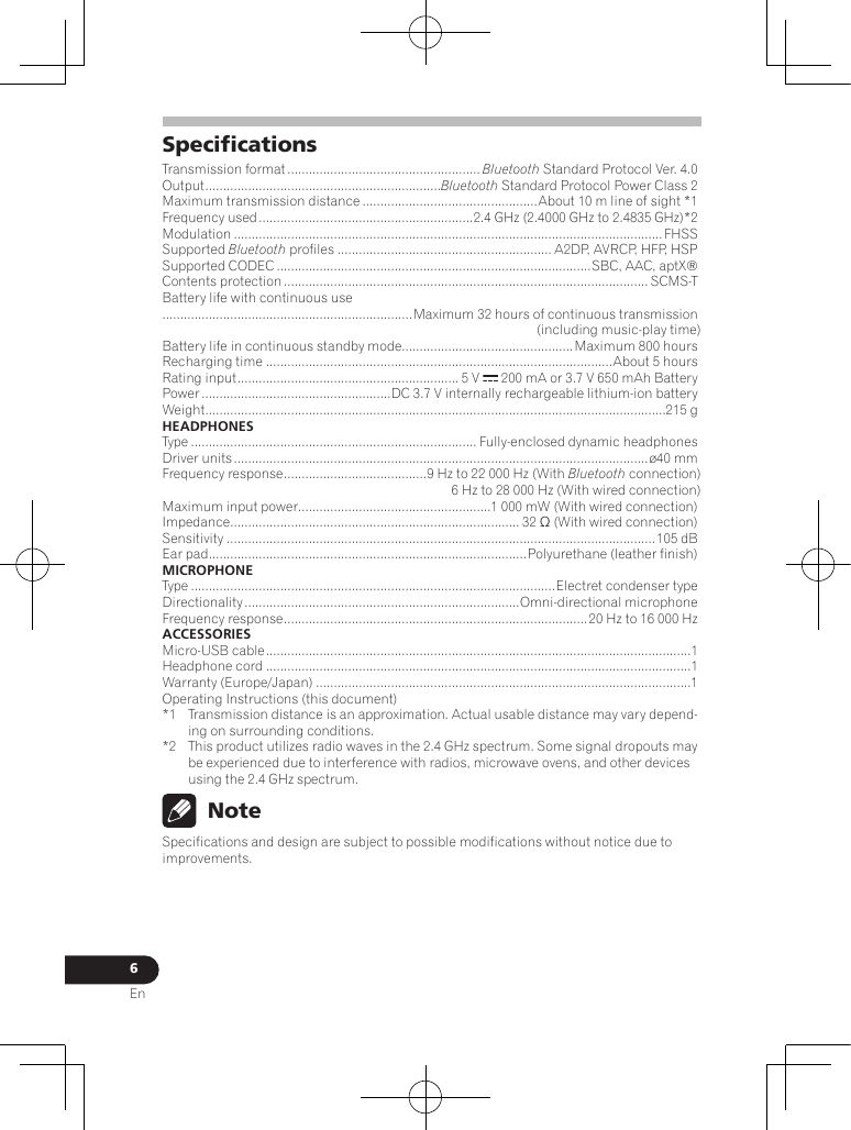 6EnSpecicationsTransmission format ...................................................... Bluetooth Standard Protocol Ver. 4.0Output ..................................................................Bluetooth Standard Protocol Power Class 2Maximum transmission distance .................................................About 10 m line of sight *1Frequency used ............................................................2.4 GHz (2.4000 GHz to 2.4835 GHz)*2Modulation ........................................................................................................................FHSSSupported Bluetooth profiles ............................................................ A2DP, AVRCP, HFP, HSPSupported CODEC ........................................................................................SBC, AAC, aptX®Contents protection ...................................................................................................... SCMS-TBattery life with continuous use......................................................................Maximum 32 hours of continuous transmission(including music-play time)Battery life in continuous standby mode................................................ Maximum 800 hoursRecharging time .................................................................................................About 5 hoursRating input .............................................................. 5 V   200 mA or 3.7 V 650 mAh BatteryPower .....................................................DC 3.7 V internally rechargeable lithium-ion batteryWeight .................................................................................................................................215 gHEADPHONESType ................................................................................ Fully-enclosed dynamic headphonesDriver units .................................................................................................................... ø40 mmFrequency response ........................................ 9 Hz to 22 000 Hz (With Bluetooth connection) 6 Hz to 28 000 Hz (With wired connection)Maximum input power ......................................................1 000 mW (With wired connection)Impedance ................................................................................. 32 Ω (With wired connection)Sensitivity ........................................................................................................................105 dBEar pad ......................................................................................... Polyurethane (leather finish)MICROPHONEType ......................................................................................................Electret condenser typeDirectionality .............................................................................Omni-directional microphoneFrequency response ..................................................................................... 20 Hz to 16 000 HzACCESSORIESMicro-USB cable .......................................................................................................................1Headphone cord .......................................................................................................................1Warranty (Europe/Japan) .........................................................................................................1Operating Instructions (this document) *1  Transmission distance is an approximation. Actual usable distance may vary depend-ing on surrounding conditions.*2  This product utilizes radio waves in the 2.4 GHz spectrum. Some signal dropouts may be experienced due to interference with radios, microwave ovens, and other devices using the 2.4 GHz spectrum. NoteSpecifications and design are subject to possible modifications without notice due to improvements.