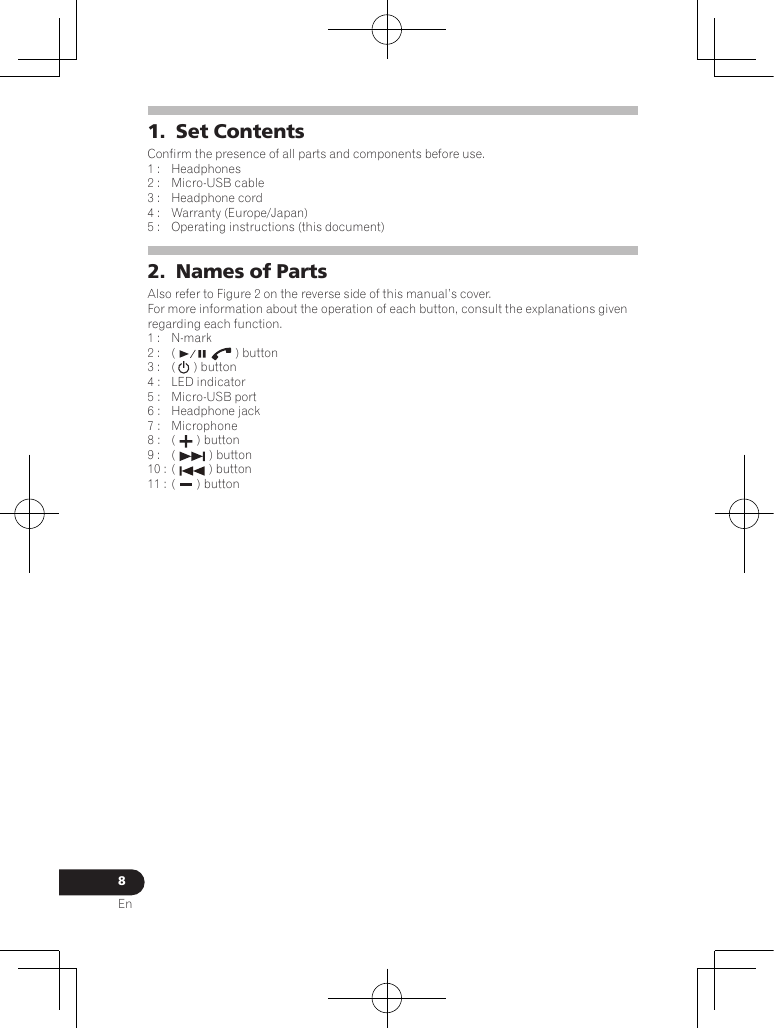 8En1.  Set ContentsConfirm the presence of all parts and components before use.1 :  Headphones2 :  Micro-USB cable 3 :  Headphone cord4 :  Warranty (Europe/Japan) 5 :  Operating instructions (this document)2.  Names of PartsAlso refer to Figure 2 on the reverse side of this manual’s cover.For more information about the operation of each button, consult the explanations given regarding each function.1 :  N-mark2 :  (  ) button3 :  (  ) button4 :  LED indicator5 :  Micro-USB port6 :  Headphone jack7 :  Microphone8 :  (  ) button9 :  (  ) button10 : (  ) button11 : (  ) button