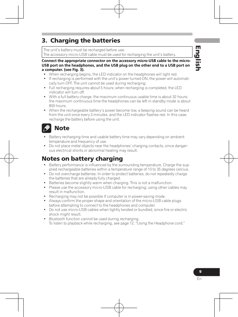 9EnEnglish3.  Charging the batteriesThe unit’s battery must be recharged before use.The accessory micro-USB cable must be used for recharging the unit’s battery.Connect the appropriate connector on the accessory micro-USB cable to the micro-USB port on the headphones, and the USB plug on the other end to a USB port on a computer. (see Fig. 3).•  When recharging begins, the LED indicator on the headphones will light red.•  If recharging is performed with the unit’s power turned ON, the power will automati-cally turn OFF. The unit cannot be used during recharging.•  Full recharging requires about 5 hours; when recharging is completed, the LED indicator will turn off.•  With a full battery charge, the maximum continuous usable time is about 32 hours; the maximum continuous time the headphones can be left in standby mode is about 800 hours.•  When the rechargeable battery’s power become low, a beeping sound can be heard from the unit once every 3 minutes, and the LED indicator flashes red. In this case, recharge the battery before using the unit. Note•  Battery recharging time and usable battery time may vary depending on ambient temperature and frequency of use.•  Do not place metal objects near the headphones’ charging contacts, since danger-ous electrical shorts or abnormal heating may result.Notes on battery charging•  Battery performance is influenced by the surrounding temperature. Charge the sup-plied rechargeable batteries within a temperature range of 10 to 35 degrees celcius.•  Do not overcharge batteries. In order to protect batteries, do not repeatedly charge the batteries that are already fully charged.•  Batteries become slightly warm when charging. This is not a malfunction.•  Please use the accessory micro-USB cable for recharging; using other cables may result in malfunction.•  Recharging may not be possible if computer is in power-saving mode.•  Always confirm the proper shape and orientation of the micro-USB cable plugs before attempting to connect to the headphones and computer.•  Do not use micro-USB cables when tightly twisted or bundled, since fire or electric shock might result.•  Bluetooth function cannot be used during recharging. To listen to playback while recharging, see page 12, “Using the Headphone cord.”