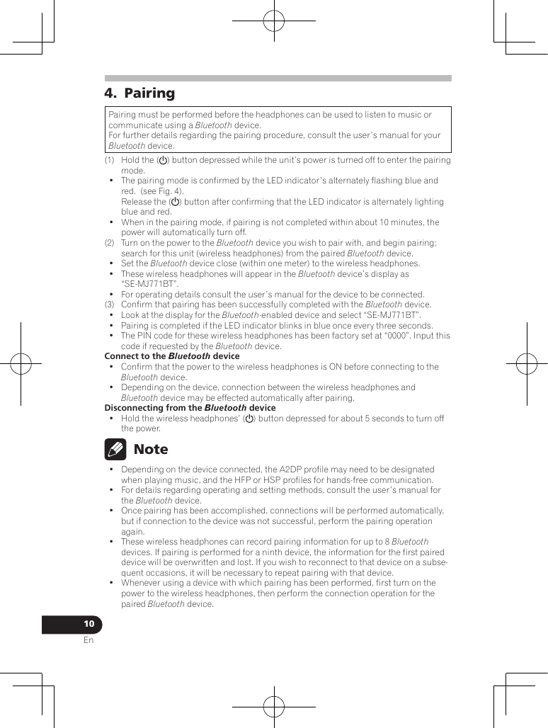 10En4.  PairingPairing must be performed before the headphones can be used to listen to music or communicate using a Bluetooth device.For further details regarding the pairing procedure, consult the user’s manual for your Bluetooth device.(1)  Hold the ( ) button depressed while the unit’s power is turned off to enter the pairing mode.•  The pairing mode is confirmed by the LED indicator’s alternately flashing blue and red.  (see Fig. 4).  Release the ( ) button after confirming that the LED indicator is alternately lighting blue and red.•  When in the pairing mode, if pairing is not completed within about 10 minutes, the power will automatically turn off.(2)  Turn on the power to the Bluetooth device you wish to pair with, and begin pairing; search for this unit (wireless headphones) from the paired Bluetooth device.•  Set the Bluetooth device close (within one meter) to the wireless headphones.•  These wireless headphones will appear in the Bluetooth device’s display as “SE-MJ771BT”.•  For operating details consult the user’s manual for the device to be connected.(3)  Confirm that pairing has been successfully completed with the Bluetooth device.•  Look at the display for the Bluetooth-enabled device and select “SE-MJ771BT”.•  Pairing is completed if the LED indicator blinks in blue once every three seconds.•  The PIN code for these wireless headphones has been factory set at “0000”. Input this code if requested by the Bluetooth device. Connect to the Bluetooth device•  Confirm that the power to the wireless headphones is ON before connecting to the Bluetooth device.•  Depending on the device, connection between the wireless headphones and Bluetooth device may be effected automatically after pairing.Disconnecting from the Bluetooth device•  Hold the wireless headphones’ ( ) button depressed for about 5 seconds to turn off the power. Note•  Depending on the device connected, the A2DP profile may need to be designated when playing music, and the HFP or HSP profiles for hands-free communication.•  For details regarding operating and setting methods, consult the user’s manual for the Bluetooth device.•  Once pairing has been accomplished, connections will be performed automatically, but if connection to the device was not successful, perform the pairing operation again.•  These wireless headphones can record pairing information for up to 8 Bluetooth devices. If pairing is performed for a ninth device, the information for the first paired device will be overwritten and lost. If you wish to reconnect to that device on a subse-quent occasions, it will be necessary to repeat pairing with that device.•  Whenever using a device with which pairing has been performed, first turn on the power to the wireless headphones, then perform the connection operation for the paired Bluetooth device.