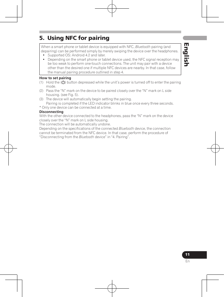 11EnEnglish5.  Using NFC for pairingWhen a smart phone or tablet device is equipped with NFC, Bluetooth pairing (and depairing) can be performed simply by merely swiping the device over the headphones.•  Supported OS: Android 4.2 and later.•  Depending on the smart phone or tablet device used, the NFC signal reception may be too weak to perform one-touch connections. The unit may pair with a device other than the desired one if multiple NFC devices are nearby. In that case, follow the manual pairing procedure outlined in step 4.How to set pairing(1)  Hold the ( ) button depressed while the unit’s power is turned off to enter the pairing mode.(2)  Pass the “N” mark on the device to be paired closely over the “N” mark on L side housing. (see Fig. 5). (3)  The device will automatically begin setting the pairing. Pairing is completed if the LED indicator blinks in blue once every three seconds.* Only one device can be connected at a time.DisconnectingWith the other device connected to the headphones, pass the “N” mark on the device closely over the “N” mark on L side housing.The connection will be automatically undone.Depending on the specifications of the connected Bluetooth device, the connection cannot be terminated from the NFC device. In that case, perform the procedure of “Disconnecting from the Bluetooth device” in “4. Pairing”.