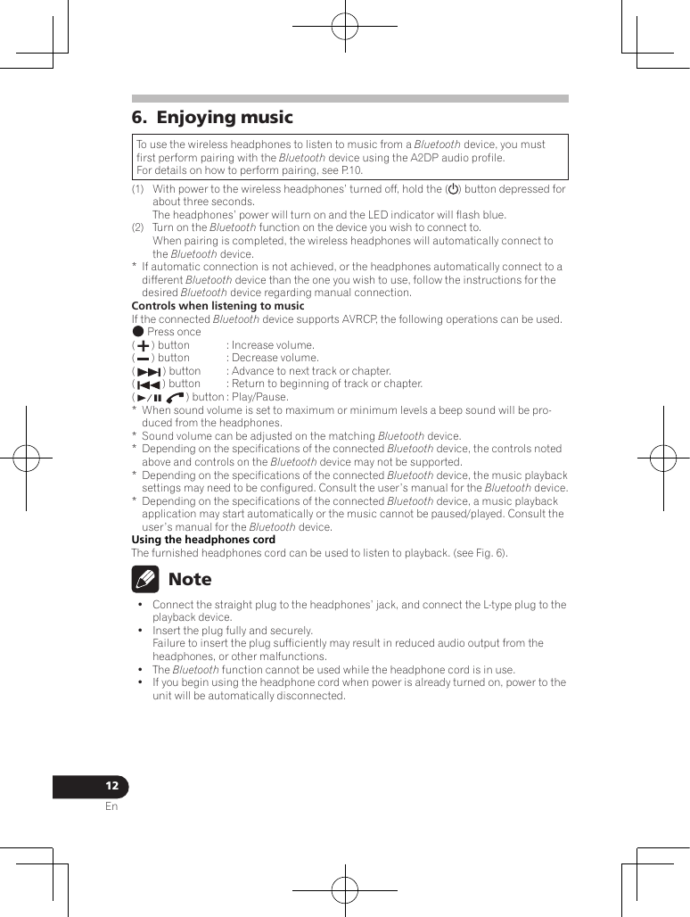 12En6.  Enjoying musicTo use the wireless headphones to listen to music from a Bluetooth device, you must first perform pairing with the Bluetooth device using the A2DP audio profile.For details on how to perform pairing, see P.10.(1)  With power to the wireless headphones’ turned off, hold the ( ) button depressed for about three seconds.  The headphones’ power will turn on and the LED indicator will flash blue.(2)  Turn on the Bluetooth function on the device you wish to connect to. When pairing is completed, the wireless headphones will automatically connect to the Bluetooth device.*  If automatic connection is not achieved, or the headphones automatically connect to a different Bluetooth device than the one you wish to use, follow the instructions for the desired Bluetooth device regarding manual connection.Controls when listening to musicIf the connected Bluetooth device supports AVRCP, the following operations can be used. Press once(   ) button  : Increase volume.(   ) button  : Decrease volume.(   ) button  : Advance to next track or chapter.(   ) button  : Return to beginning of track or chapter.(   ) button : Play/Pause.*  When sound volume is set to maximum or minimum levels a beep sound will be pro-duced from the headphones.*Sound volume can be adjusted on the matching Bluetooth device.*Depending on the specifications of the connected Bluetooth device, the controls noted above and controls on the Bluetooth device may not be supported.*  Depending on the specifications of the connected Bluetooth device, the music playback settings may need to be configured. Consult the user’s manual for the Bluetooth device.*  Depending on the specifications of the connected Bluetooth device, a music playback application may start automatically or the music cannot be paused/played. Consult the user’s manual for the Bluetooth device.Using the headphones cordThe furnished headphones cord can be used to listen to playback. (see Fig. 6).  Note•  Connect the straight plug to the headphones’ jack, and connect the L-type plug to the playback device.•  Insert the plug fully and securely. Failure to insert the plug sufficiently may result in reduced audio output from the headphones, or other malfunctions.•  The Bluetooth function cannot be used while the headphone cord is in use.•  If you begin using the headphone cord when power is already turned on, power to the unit will be automatically disconnected.