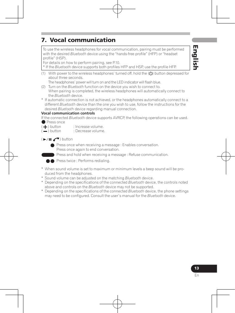 13EnEnglish7.  Vocal communicationTo use the wireless headphones for vocal communication, pairing must be performed with the desired Bluetooth device using the “hands-free profile” (HFP) or “headset profile” (HSP).For details on how to perform pairing, see P.10.* If the Bluetooth device supports both profiles HFP and HSP, use the profile HFP.(1)  With power to the wireless headphones’ turned off, hold the ( ) button depressed for about three seconds. The headphones’ power will turn on and the LED indicator will flash blue.(2)  Turn on the Bluetooth function on the device you wish to connect to. When pairing is completed, the wireless headphones will automatically connect to the Bluetooth device.*  If automatic connection is not achieved, or the headphones automatically connect to a different Bluetooth device than the one you wish to use, follow the instructions for the desired Bluetooth device regarding manual connection.Vocal communication controlsIf the connected Bluetooth device supports AVRCP, the following operations can be used.  Press once(   ) button  : Increase volume.(   ) button  : Decrease volume.(   ) button Press once when receiving a message : Enables conversation.Press once again to end conversation.Press and hold when receiving a message : Refuse communication.Press twice : Performs redialing.*  When sound volume is set to maximum or minimum levels a beep sound will be pro-duced from the headphones.*  Sound volume can be adjusted on the matching Bluetooth device.*  Depending on the specifications of the connected Bluetooth device, the controls noted above and controls on the Bluetooth device may not be supported.*  Depending on the specifications of the connected Bluetooth device, the phone settings may need to be configured. Consult the user’s manual for the Bluetooth device.