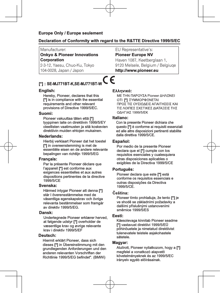 Manufacturer: Declaration of Conformity with regard to the R&amp;TTE Directive 1999/5/ECEurope Only / Europe seulement2-3-12, Yaesu, Chuo-Ku, Tokyo104-0028, Japan / JaponEU Representative’s:Pioneer Europe NVHaven 1087, Keetberglaan 1, 9120 Melsele, Belgium / Belgiuqehttp://www.pioneer.euEnglish:[*] : SE-MJ771BT-K,SE-MJ771BT-WSuomi:Nederlands:Français:Svenska:Dansk:Deutsch:[*] Italiano:Español:Hereby, Pioneer, declares that this [*] is in compliance with the essential requirements and other relevant provisions of Directive 1999/5/EC.Undertegnede Pioneer erklærer herved, at følgende udstyr [*] overholder de væsentlige krav og øvrige relevante krav i direktiv 1999/5/EFCon la presente Pioneer dichiara che questo [*] è conforme ai requisiti essenziali ed alle altre disposizioni pertinenti stabilite dalla direttiva 1999/5/CE.Por medio de la presente Pioneer declara que el [*] cumple con los requisitos esenciales y cualesquiera otras disposiciones aplicables o exigibles de la Directiva 1999/5/CEHiermit erklärt Pioneer, dass sich dieses [*] in Übereinstimmung mit den grundlegenden Anforderungen und den anderen relevanten Vorschriften der Richtlinie 1999/5/EG befindet&quot;. (BMWi)Pioneer vakuuttaa täten että [*] tyyppinen laite on direktiivin 1999/5/EY oleellisten vaatimusten ja sitä koskevien direktiivin muiden ehtojen mukainen.Hierbij verklaart Pioneer dat het toestel [*] in overeenstemming is met de essentiële eisen en de andere relevante bepalingen van richtlijn 1999/5/EGPar la présente Pioneer déclare que l’appareil [*] est conforme aux exigences essentielles et aux autres dispositions pertinentes de la directive 1999/5/CEHärmed intygar Pioneer att denna [*] står I överensstämmelse med de väsentliga egenskapskrav och övriga relevanta bestämmelser som framgår av direktiv 1999/5/EG.Onkyo &amp; Pioneer InnovationsCorporationPortuguês:Pioneer declara que este [*] está conforme os requisitos essenciais e outras disposições da Directiva 1999/5/CE.Pioneer tímto prohlašuje, že tento [*] je ve shodě se základními požadavky a dalšími příslušnými ustanoveními směrnice 1999/5/ESEesti:Magyar:Käesolevaga kinnitab Pioneer seadme [*] vastavust direktiivi 1999/5/EÜ põhinõuetele ja nimetatud direktiivist tulenevatele teistele asjakohastele sätetele.Alulírott, Pioneer nyilatkozom, hogy a [*] megfelel a vonatkozó alapvetõ követelményeknek és az 1999/5/EC irányelv egyéb elõírásainak.Malti:Hawnhekk, Pioneer jiddikjara li dan 1999/5/EC.Polski:Norsk:Íslenska:[*] er í samræmi við grunnkröfur og aðrar kröfur, sem gerðar eru í tilskipun 1999/5/ECPioneer izjavlja, da je ta [*] v skladu z bistvenimi zahtevami in ostalimi relevantnimi določili direktive 1999/5/ES.Prin prezenta, Pioneer declara ca acest [*] este in conformitate cu cerintele esentiale si alte prevederi ale Directivei 1999/5/EU.Niniejszym Pioneer oświadcza, że [*] jest zgodny z zasadniczymi wymogami oraz pozostałymi stosownymi postanowieniami Dyrektywy 1999/5/ECPioneer erklærer herved at utstyret [*] er i samsvar med de grunnleggende krav og øvrige relevante krav i direktiv 1999/5/EF.Ar šo Pioneer deklarē, ka [*] atbilst Direktīvas 1999/5/EK būtiskajām prasībām un citiem ar to saistītajiem noteikumiem.Šiuo Pioneer deklaruoja, kad šis [*] atitinka esminius reikalavimus ir kitas 1999/5/EB Direktyvos nuostatas.Pioneer týmto vyhlasuje, že [*] spĺňa základné požiadavky a všetky príslušné ustanovenia Smernice 1999/5/ES.[*] [*] R-TTE-24L_C1_EnHrvatski:Ovime tvrtka Pioneer izjavljuje da je ovaj [*] u skladu osnovnim zahtjevima i ostalim odredbama Direktive 1999/5/EC.