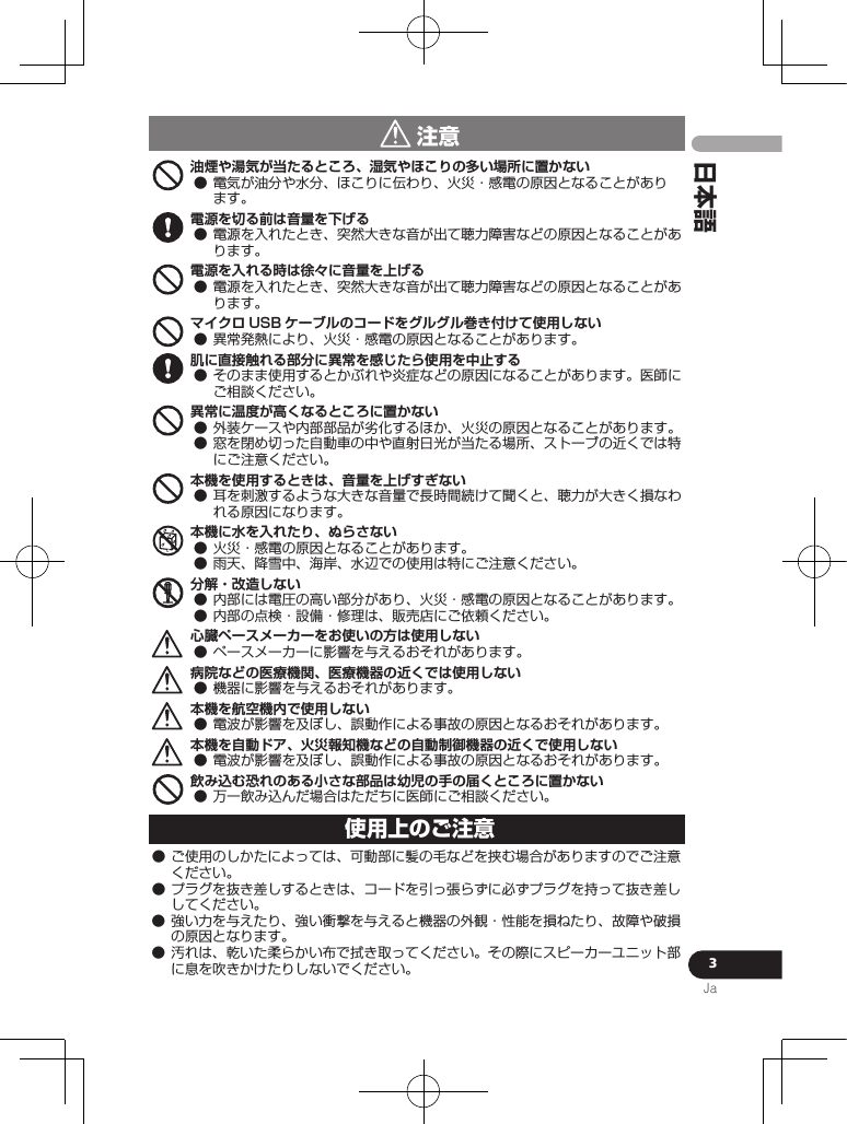 3Ja日本語 注意油煙や湯気が当たるところ、湿気やほこりの多い場所に置かない 電源を切る前は音量を下げる 電源を入れる時は徐々に音量を上げる マイクロ USB ケーブルのコードをグルグル巻き付けて使用しない 肌に直接触れる部分に異常を感じたら使用を中止する 異常に温度が高くなるところに置かない  本機を使用するときは、音量を上げすぎない 本機に水を入れたり、ぬらさない  分解・改造しない  心臓ペースメーカーをお使いの方は使用しない 病院などの医療機関、医療機器の近くでは使用しない 本機を航空機内で使用しない 本機を自動ドア、火災報知機などの自動制御機器の近くで使用しない 飲み込む恐れのある小さな部品は幼児の手の届くところに置かない 使用上のご注意    