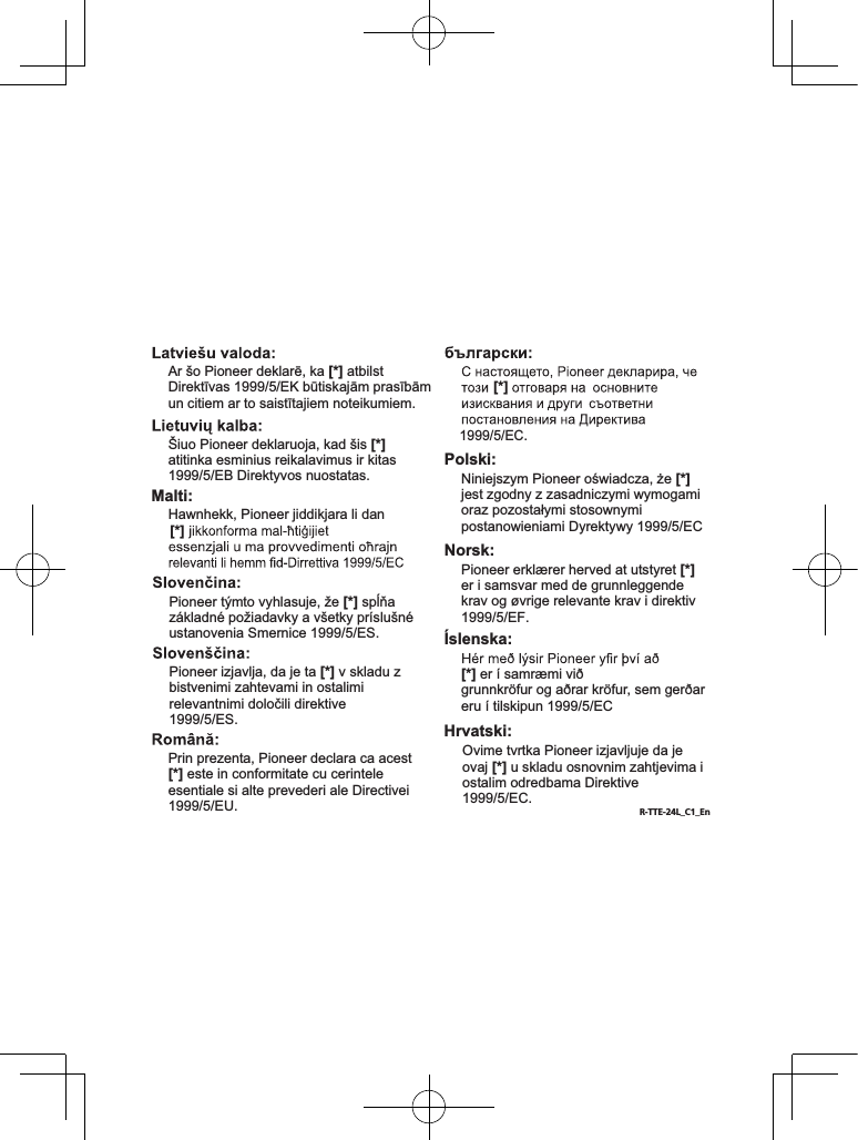 Manufacturer: Declaration of Conformity with regard to the R&amp;TTE Directive 1999/5/ECEurope Only / Europe seulement2-3-12, Yaesu, Chuo-Ku, Tokyo104-0028, Japan / JaponEU Representative’s:Pioneer Europe NVHaven 1087, Keetberglaan 1, 9120 Melsele, Belgium / Belgiuqehttp://www.pioneer.euEnglish:[*] : SE-MJ771BT-K,SE-MJ771BT-WSuomi:Nederlands:Français:Svenska:Dansk:Deutsch:[*] Italiano:Español:Hereby, Pioneer, declares that this [*] is in compliance with the essential requirements and other relevant provisions of Directive 1999/5/EC.Undertegnede Pioneer erklærer herved, at følgende udstyr [*] overholder de væsentlige krav og øvrige relevante krav i direktiv 1999/5/EFCon la presente Pioneer dichiara che questo [*] è conforme ai requisiti essenziali ed alle altre disposizioni pertinenti stabilite dalla direttiva 1999/5/CE.Por medio de la presente Pioneer declara que el [*] cumple con los requisitos esenciales y cualesquiera otras disposiciones aplicables o exigibles de la Directiva 1999/5/CEHiermit erklärt Pioneer, dass sich dieses [*] in Übereinstimmung mit den grundlegenden Anforderungen und den anderen relevanten Vorschriften der Richtlinie 1999/5/EG befindet&quot;. (BMWi)Pioneer vakuuttaa täten että [*] tyyppinen laite on direktiivin 1999/5/EY oleellisten vaatimusten ja sitä koskevien direktiivin muiden ehtojen mukainen.Hierbij verklaart Pioneer dat het toestel [*] in overeenstemming is met de essentiële eisen en de andere relevante bepalingen van richtlijn 1999/5/EGPar la présente Pioneer déclare que l’appareil [*] est conforme aux exigences essentielles et aux autres dispositions pertinentes de la directive 1999/5/CEHärmed intygar Pioneer att denna [*] står I överensstämmelse med de väsentliga egenskapskrav och övriga relevanta bestämmelser som framgår av direktiv 1999/5/EG.Onkyo &amp; Pioneer InnovationsCorporationPortuguês:Pioneer declara que este [*] está conforme os requisitos essenciais e outras disposições da Directiva 1999/5/CE.Pioneer tímto prohlašuje, že tento [*] je ve shodě se základními požadavky a dalšími příslušnými ustanoveními směrnice 1999/5/ESEesti:Magyar:Käesolevaga kinnitab Pioneer seadme [*] vastavust direktiivi 1999/5/EÜ põhinõuetele ja nimetatud direktiivist tulenevatele teistele asjakohastele sätetele.Alulírott, Pioneer nyilatkozom, hogy a [*] megfelel a vonatkozó alapvetõ követelményeknek és az 1999/5/EC irányelv egyéb elõírásainak.Malti:Hawnhekk, Pioneer jiddikjara li dan 1999/5/EC.Polski:Norsk:Íslenska:[*] er í samræmi við grunnkröfur og aðrar kröfur, sem gerðar eru í tilskipun 1999/5/ECPioneer izjavlja, da je ta [*] v skladu z bistvenimi zahtevami in ostalimi relevantnimi določili direktive 1999/5/ES.Prin prezenta, Pioneer declara ca acest [*] este in conformitate cu cerintele esentiale si alte prevederi ale Directivei 1999/5/EU.Niniejszym Pioneer oświadcza, że [*] jest zgodny z zasadniczymi wymogami oraz pozostałymi stosownymi postanowieniami Dyrektywy 1999/5/ECPioneer erklærer herved at utstyret [*] er i samsvar med de grunnleggende krav og øvrige relevante krav i direktiv 1999/5/EF.Ar šo Pioneer deklarē, ka [*] atbilst Direktīvas 1999/5/EK būtiskajām prasībām un citiem ar to saistītajiem noteikumiem.Šiuo Pioneer deklaruoja, kad šis [*] atitinka esminius reikalavimus ir kitas 1999/5/EB Direktyvos nuostatas.Pioneer týmto vyhlasuje, že [*] spĺňa základné požiadavky a všetky príslušné ustanovenia Smernice 1999/5/ES.[*] [*] R-TTE-24L_C1_EnHrvatski:Ovime tvrtka Pioneer izjavljuje da je ovaj [*] u skladu osnovnim zahtjevima i ostalim odredbama Direktive 1999/5/EC.