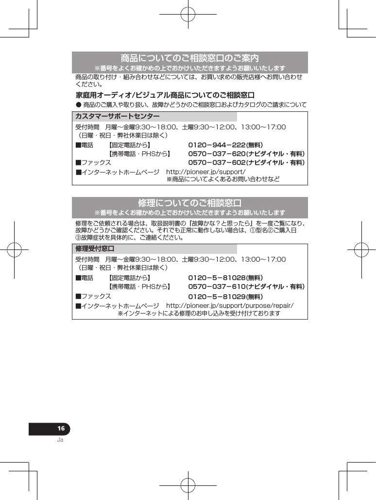 16Ja家庭用オーディオ/ビジュアル商品についてのご相談窓口● 商品のご購入や取り扱い、故障かどうかのご相談窓口およびカタログのご請求について商品についてのご相談窓口のご案内※番号をよくお確かめの上でおかけいただきますようお願いいたします受付時間 月曜∼金曜9:30∼18:00、土曜9:30∼12:00、13:00∼17:00（日曜・祝日・弊社休業日は除く）■ファックス■インターネットホームページ http://pioneer.jp/support/※商品についてよくあるお問い合わせなどカスタマーサポートセンター商品の取り付け・組み合わせなどについては、お買い求めの販売店様へお問い合わせください。【固定電話から】【携帯電話・PHSから】■電話 0120−944−222(無料）0570−037−620(ナビダイヤル・有料）0570−037−602(ナビダイヤル・有料）修理についてのご相談窓口受付時間 月曜∼金曜9:30∼18:00、土曜9:30∼12:00、13:00∼17:00（日曜・祝日・弊社休業日は除く）■インターネットホームページ http://pioneer.jp/support/purpose/repair/※インターネットによる修理のお申し込みを受け付けております修理受付窓口修理をご依頼される場合は、取扱説明書の『故障かな？と思ったら』を一度ご覧になり、故障かどうかご確認ください。それでも正常に動作しない場合は、①型名②ご購入日③故障症状を具体的に、ご連絡ください。■ファックス【固定電話から】【携帯電話・PHSから】■電話 0120−5−81028(無料）0570−037−610(ナビダイヤル・有料）0120−5−81029(無料）※番号をよくお確かめの上でおかけいただきますようお願いいたします