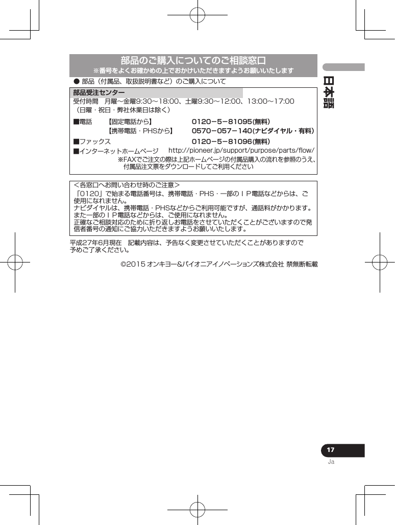 17Ja日本語● 部品（付属品、取扱説明書など）のご購入について部品のご購入についてのご相談窓口■インターネットホームページhttp://pioneer.jp/support/purpose/parts/ﬂow/※FAXでご注文の際は上記ホームページの付属品購入の流れを参照のうえ、 付属品注文票をダウンロードしてご利用ください部品受注センター平成27年6月現在 記載内容は、予告なく変更させていただくことがありますので予めご了承ください。受付時間 月曜∼金曜9:30∼18:00、土曜9:30∼12:00、13:00∼17:00（日曜・祝日・弊社休業日は除く）■ファックス【固定電話から】【携帯電話・PHSから】■電話 0120−5−81095(無料）0570−057−140(ナビダイヤル・有料）0120−5−81096(無料）※番号をよくお確かめの上でおかけいただきますようお願いいたします©2015 オンキヨー＆パイオニアイノベーション ズ株式会社 禁無断転載＜各窓口へお問い合わせ時のご注意＞「0120」で始まる電話番号は、携帯電話・PHS・一部のＩＰ電話などからは、ご使用になれません。ナビダイヤルは、携帯電話・PHSなどからご利用可能ですが、通話料がかかります。また一部のＩＰ電話などからは、ご使用になれません。正確なご相談対応のために折り返しお電話をさせていただくことがございますので発信者番号の通知にご協力いただきますようお願いいたします。