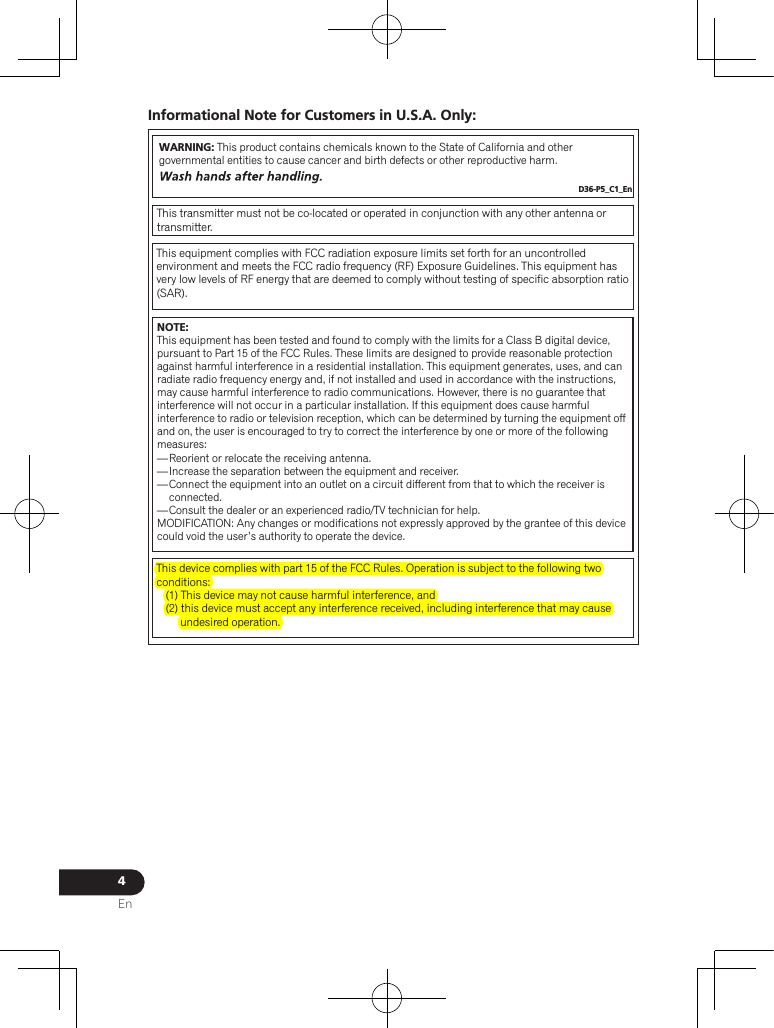 4EnInformational Note for Customers in U.S.A. Only:WARNING: This product contains chemicals known to the State of California and other governmental entities to cause cancer and birth defects or other reproductive harm. D36-P5_C1_EnThis transmitter must not be co-located or operated in conjunction with any other antenna or transmitter.This equipment complies with FCC radiation exposure limits set forth for an uncontrolled environment and meets the FCC radio frequency (RF) Exposure Guidelines. This equipment has very low levels of RF energy that are deemed to comply without testing of specific absorption ratio (SAR).This device complies with part 15 of the FCC Rules. Operation is subject to the following two conditions:  (1) This device may not cause harmful interference, and  (2) this device must accept any interference received, including interference that may cause undesired operation. NOTE:This equipment has been tested and found to comply with the limits for a Class B digital device, pursuant to Part 15 of the FCC Rules. These limits are designed to provide reasonable protection against harmful interference in a residential installation. This equipment generates, uses, and can radiate radio frequency energy and, if not installed and used in accordance with the instructions, may cause harmful interference to radio communications. However, there is no guarantee that interference will not occur in a particular installation. If this equipment does cause harmful interference to radio or television reception, which can be determined by turning the equipment off and on, the user is encouraged to try to correct the interference by one or more of the following measures:— Reorient or relocate the receiving antenna.— Increase the separation between the equipment and receiver.— Connect the equipment into an outlet on a circuit different from that to which the receiver is connected.— Consult the dealer or an experienced radio/TV technician for help.MODIFICATION: Any changes or modifications not expressly approved by the grantee of this device could void the user’s authority to operate the device.