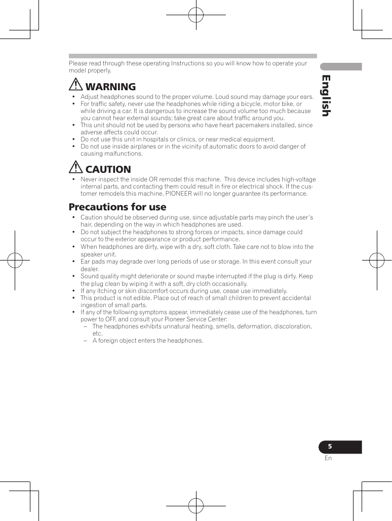 5EnEnglishPlease read through these operating Instructions so you will know how to operate your model properly. WARNING•  Adjust headphones sound to the proper volume. Loud sound may damage your ears.•  For traffic safety, never use the headphones while riding a bicycle, motor bike, or while driving a car. It is dangerous to increase the sound volume too much because you cannot hear external sounds; take great care about traffic around you.•  This unit should not be used by persons who have heart pacemakers installed, since adverse affects could occur.•  Do not use this unit in hospitals or clinics, or near medical equipment.•  Do not use inside airplanes or in the vicinity of automatic doors to avoid danger of causing malfunctions. CAUTION•  Never inspect the inside OR remodel this machine.  This device includes high-voltage internal parts, and contacting them could result in fire or electrical shock. If the cus-tomer remodels this machine, PIONEER will no longer guarantee its performance.Precautions for use•  Caution should be observed during use, since adjustable parts may pinch the user’s hair, depending on the way in which headphones are used.•  Do not subject the headphones to strong forces or impacts, since damage could occur to the exterior appearance or product performance.•  When headphones are dirty, wipe with a dry, soft cloth. Take care not to blow into the speaker unit.•  Ear pads may degrade over long periods of use or storage. In this event consult your dealer.•  Sound quality might deteriorate or sound maybe interrupted if the plug is dirty. Keep the plug clean by wiping it with a soft, dry cloth occasionally.•  If any itching or skin discomfort occurs during use, cease use immediately.•  This product is not edible. Place out of reach of small children to prevent accidental ingestion of small parts.•  If any of the following symptoms appear, immediately cease use of the headphones, turn power to OFF, and consult your Pioneer Service Center: – The headphones exhibits unnatural heating, smells, deformation, discoloration, etc. – A foreign object enters the headphones.